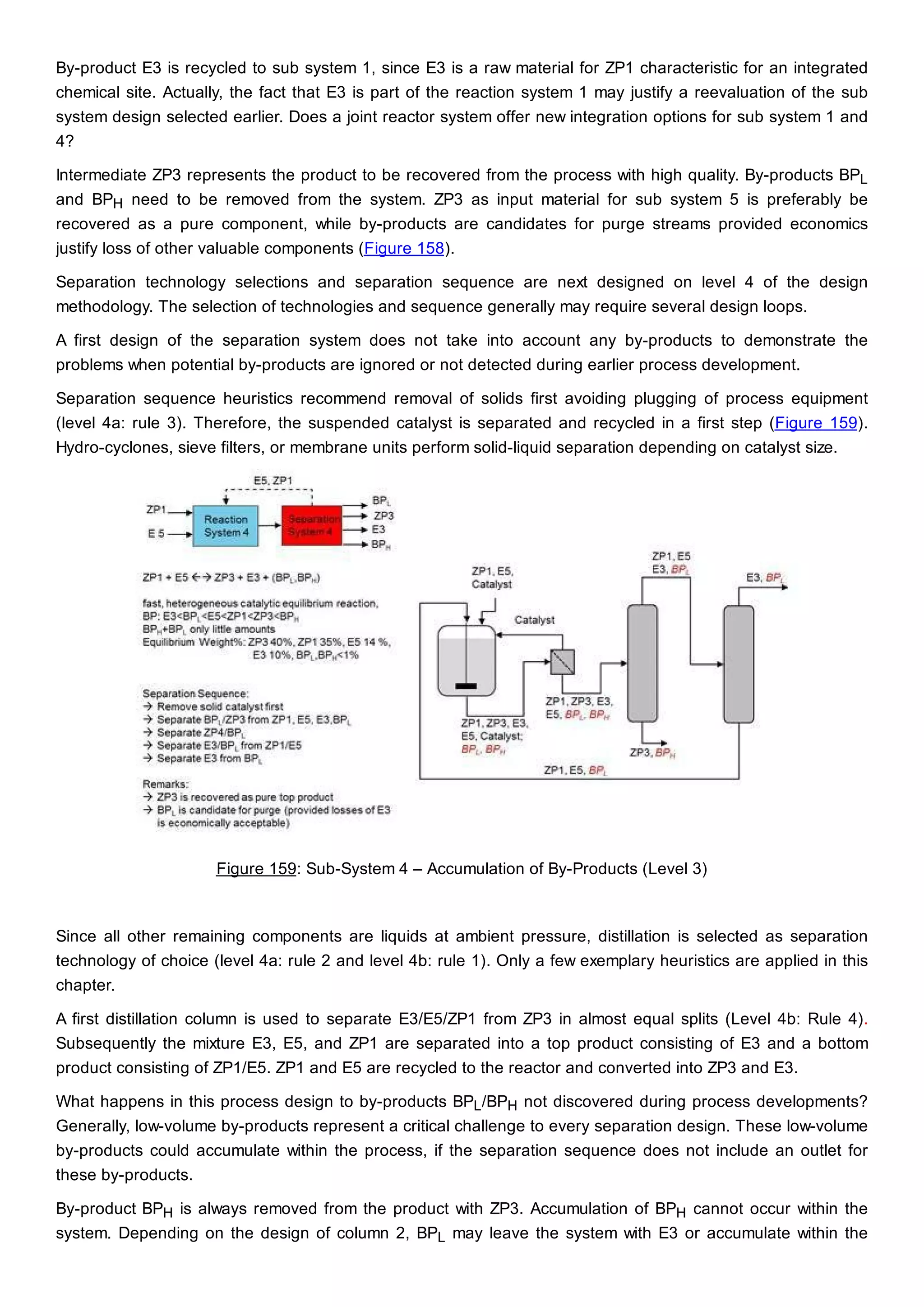 By-product E3 is recycled to sub system 1, since E3 is a raw material for ZP1 characteristic for an integrated
chemical site. Actually, the fact that E3 is part of the reaction system 1 may justify a reevaluation of the sub
system design selected earlier. Does a joint reactor system offer new integration options for sub system 1 and
4?
Intermediate ZP3 represents the product to be recovered from the process with high quality. By-products BPL
and BPH need to be removed from the system. ZP3 as input material for sub system 5 is preferably be
recovered as a pure component, while by-products are candidates for purge streams provided economics
justify loss of other valuable components (Figure 158).
Separation technology selections and separation sequence are next designed on level 4 of the design
methodology. The selection of technologies and sequence generally may require several design loops.
A first design of the separation system does not take into account any by-products to demonstrate the
problems when potential by-products are ignored or not detected during earlier process development.
Separation sequence heuristics recommend removal of solids first avoiding plugging of process equipment
(level 4a: rule 3). Therefore, the suspended catalyst is separated and recycled in a first step (Figure 159).
Hydro-cyclones, sieve filters, or membrane units perform solid-liquid separation depending on catalyst size.
Figure 159: Sub-System 4 – Accumulation of By-Products (Level 3)
Since all other remaining components are liquids at ambient pressure, distillation is selected as separation
technology of choice (level 4a: rule 2 and level 4b: rule 1). Only a few exemplary heuristics are applied in this
chapter.
A first distillation column is used to separate E3/E5/ZP1 from ZP3 in almost equal splits (Level 4b: Rule 4).
Subsequently the mixture E3, E5, and ZP1 are separated into a top product consisting of E3 and a bottom
product consisting of ZP1/E5. ZP1 and E5 are recycled to the reactor and converted into ZP3 and E3.
What happens in this process design to by-products BPL/BPH not discovered during process developments?
Generally, low-volume by-products represent a critical challenge to every separation design. These low-volume
by-products could accumulate within the process, if the separation sequence does not include an outlet for
these by-products.
By-product BPH is always removed from the product with ZP3. Accumulation of BPH cannot occur within the
system. Depending on the design of column 2, BPL may leave the system with E3 or accumulate within the
 