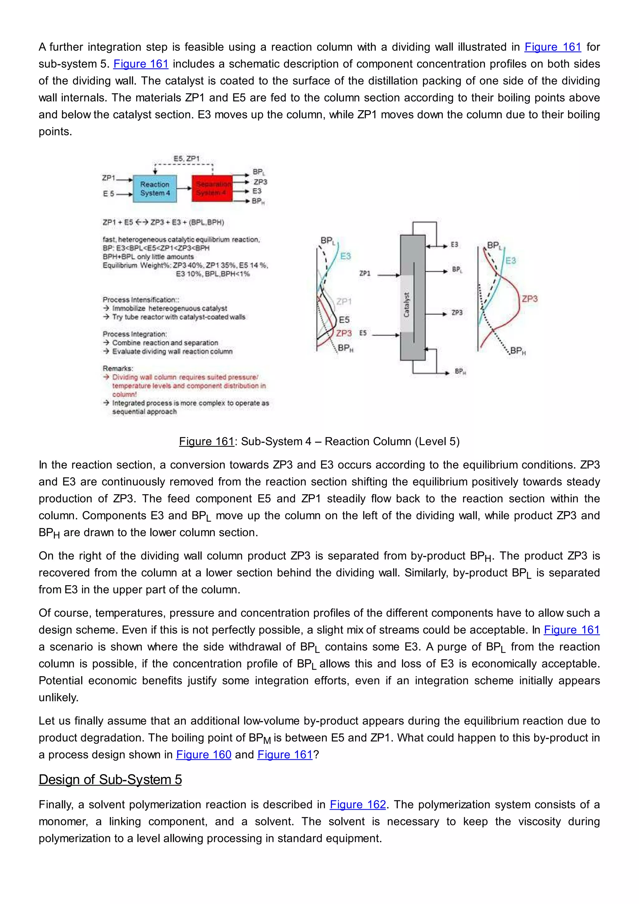 A further integration step is feasible using a reaction column with a dividing wall illustrated in Figure 161 for
sub-system 5. Figure 161 includes a schematic description of component concentration profiles on both sides
of the dividing wall. The catalyst is coated to the surface of the distillation packing of one side of the dividing
wall internals. The materials ZP1 and E5 are fed to the column section according to their boiling points above
and below the catalyst section. E3 moves up the column, while ZP1 moves down the column due to their boiling
points.
Figure 161: Sub-System 4 – Reaction Column (Level 5)
In the reaction section, a conversion towards ZP3 and E3 occurs according to the equilibrium conditions. ZP3
and E3 are continuously removed from the reaction section shifting the equilibrium positively towards steady
production of ZP3. The feed component E5 and ZP1 steadily flow back to the reaction section within the
column. Components E3 and BPL move up the column on the left of the dividing wall, while product ZP3 and
BPH are drawn to the lower column section.
On the right of the dividing wall column product ZP3 is separated from by-product BPH. The product ZP3 is
recovered from the column at a lower section behind the dividing wall. Similarly, by-product BPL is separated
from E3 in the upper part of the column.
Of course, temperatures, pressure and concentration profiles of the different components have to allow such a
design scheme. Even if this is not perfectly possible, a slight mix of streams could be acceptable. In Figure 161
a scenario is shown where the side withdrawal of BPL contains some E3. A purge of BPL from the reaction
column is possible, if the concentration profile of BPL allows this and loss of E3 is economically acceptable.
Potential economic benefits justify some integration efforts, even if an integration scheme initially appears
unlikely.
Let us finally assume that an additional low-volume by-product appears during the equilibrium reaction due to
product degradation. The boiling point of BPM is between E5 and ZP1. What could happen to this by-product in
a process design shown in Figure 160 and Figure 161?
Design of Sub-System 5
Finally, a solvent polymerization reaction is described in Figure 162. The polymerization system consists of a
monomer, a linking component, and a solvent. The solvent is necessary to keep the viscosity during
polymerization to a level allowing processing in standard equipment.
 