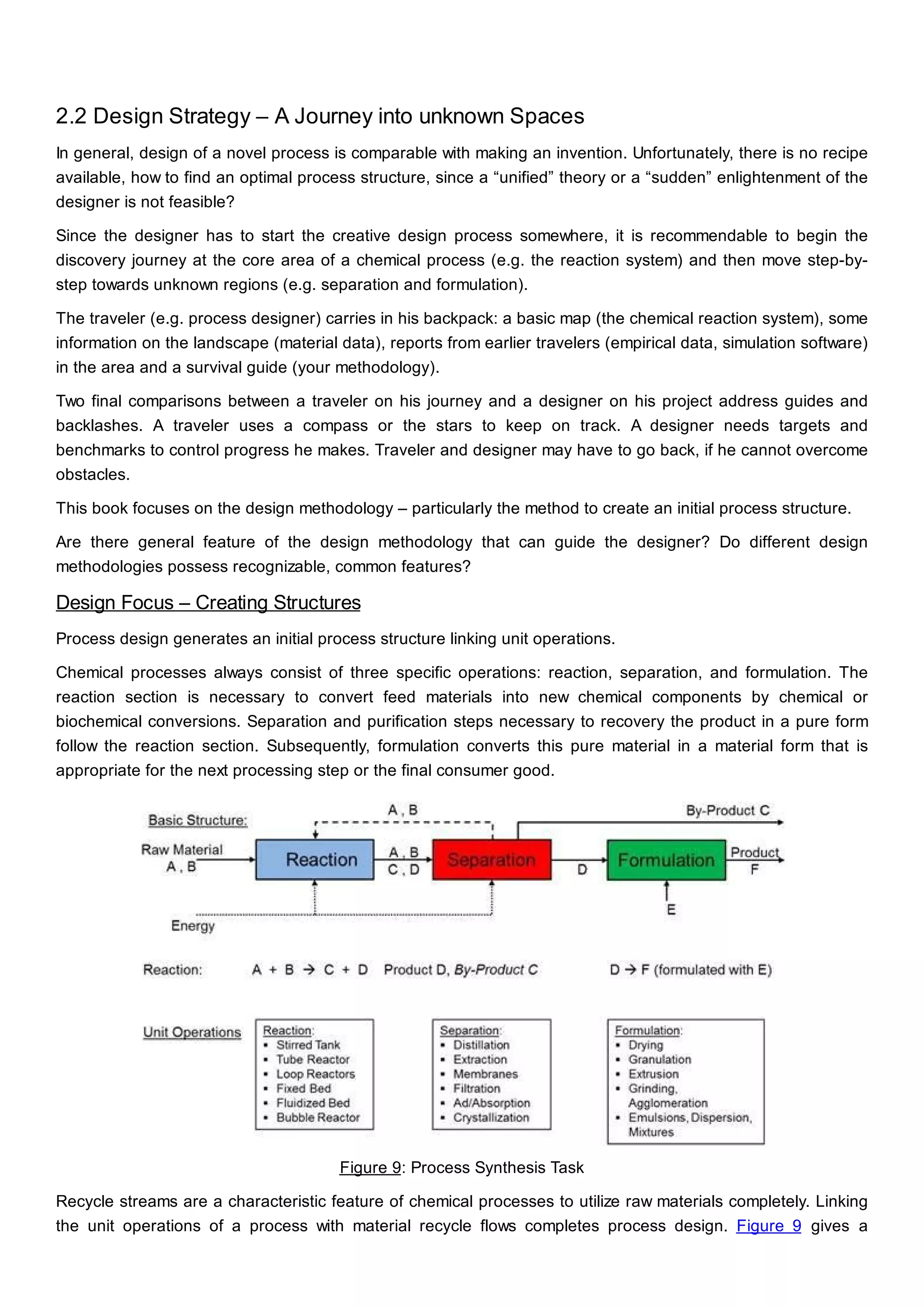 2.2 Design Strategy – A Journey into unknown Spaces
In general, design of a novel process is comparable with making an invention. Unfortunately, there is no recipe
available, how to find an optimal process structure, since a “unified” theory or a “sudden” enlightenment of the
designer is not feasible?
Since the designer has to start the creative design process somewhere, it is recommendable to begin the
discovery journey at the core area of a chemical process (e.g. the reaction system) and then move step-by-
step towards unknown regions (e.g. separation and formulation).
The traveler (e.g. process designer) carries in his backpack: a basic map (the chemical reaction system), some
information on the landscape (material data), reports from earlier travelers (empirical data, simulation software)
in the area and a survival guide (your methodology).
Two final comparisons between a traveler on his journey and a designer on his project address guides and
backlashes. A traveler uses a compass or the stars to keep on track. A designer needs targets and
benchmarks to control progress he makes. Traveler and designer may have to go back, if he cannot overcome
obstacles.
This book focuses on the design methodology – particularly the method to create an initial process structure.
Are there general feature of the design methodology that can guide the designer? Do different design
methodologies possess recognizable, common features?
Design Focus – Creating Structures
Process design generates an initial process structure linking unit operations.
Chemical processes always consist of three specific operations: reaction, separation, and formulation. The
reaction section is necessary to convert feed materials into new chemical components by chemical or
biochemical conversions. Separation and purification steps necessary to recovery the product in a pure form
follow the reaction section. Subsequently, formulation converts this pure material in a material form that is
appropriate for the next processing step or the final consumer good.
Figure 9: Process Synthesis Task
Recycle streams are a characteristic feature of chemical processes to utilize raw materials completely. Linking
the unit operations of a process with material recycle flows completes process design. Figure 9 gives a
 