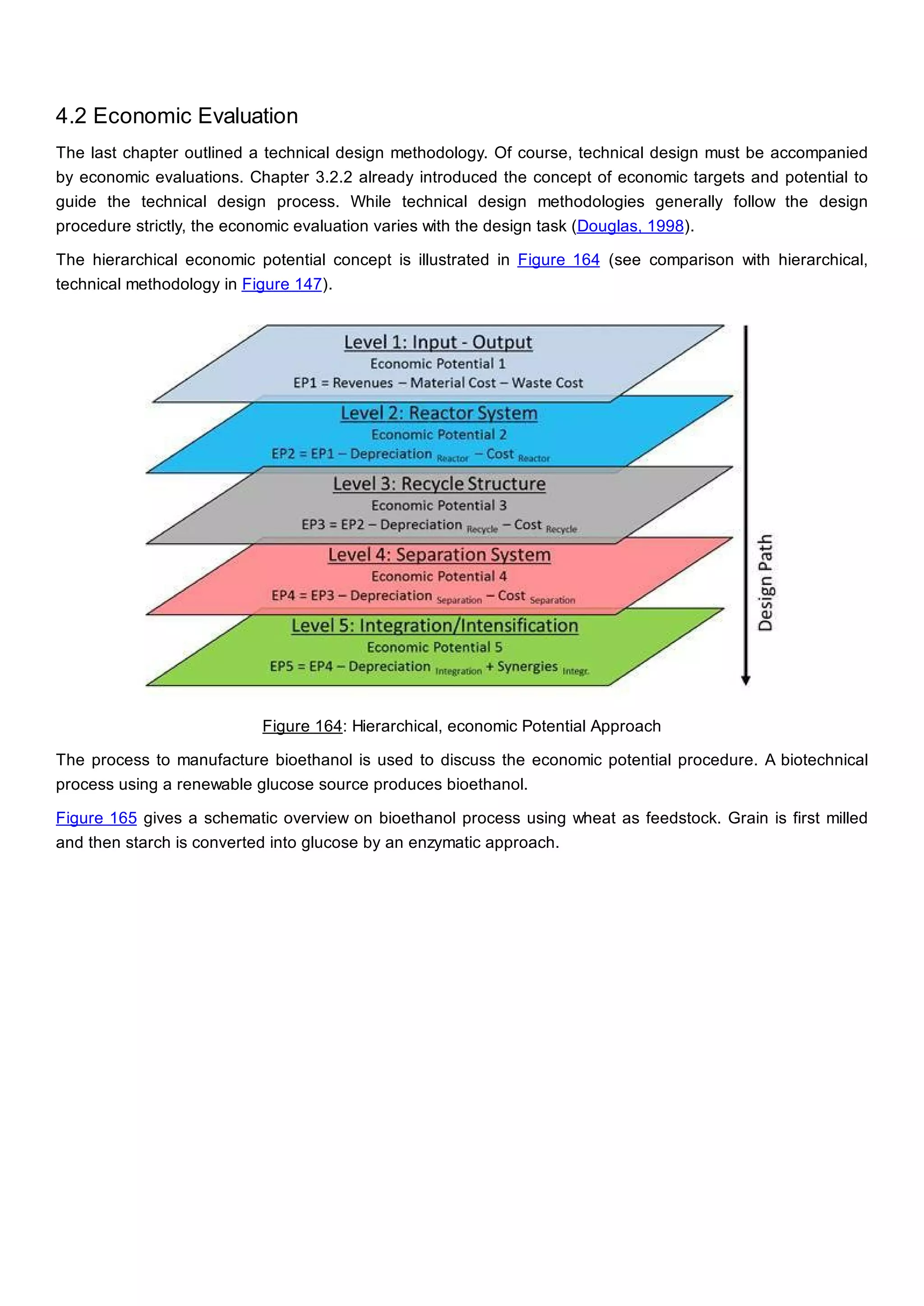4.2 Economic Evaluation
The last chapter outlined a technical design methodology. Of course, technical design must be accompanied
by economic evaluations. Chapter 3.2.2 already introduced the concept of economic targets and potential to
guide the technical design process. While technical design methodologies generally follow the design
procedure strictly, the economic evaluation varies with the design task (Douglas, 1998).
The hierarchical economic potential concept is illustrated in Figure 164 (see comparison with hierarchical,
technical methodology in Figure 147).
Figure 164: Hierarchical, economic Potential Approach
The process to manufacture bioethanol is used to discuss the economic potential procedure. A biotechnical
process using a renewable glucose source produces bioethanol.
Figure 165 gives a schematic overview on bioethanol process using wheat as feedstock. Grain is first milled
and then starch is converted into glucose by an enzymatic approach.
 