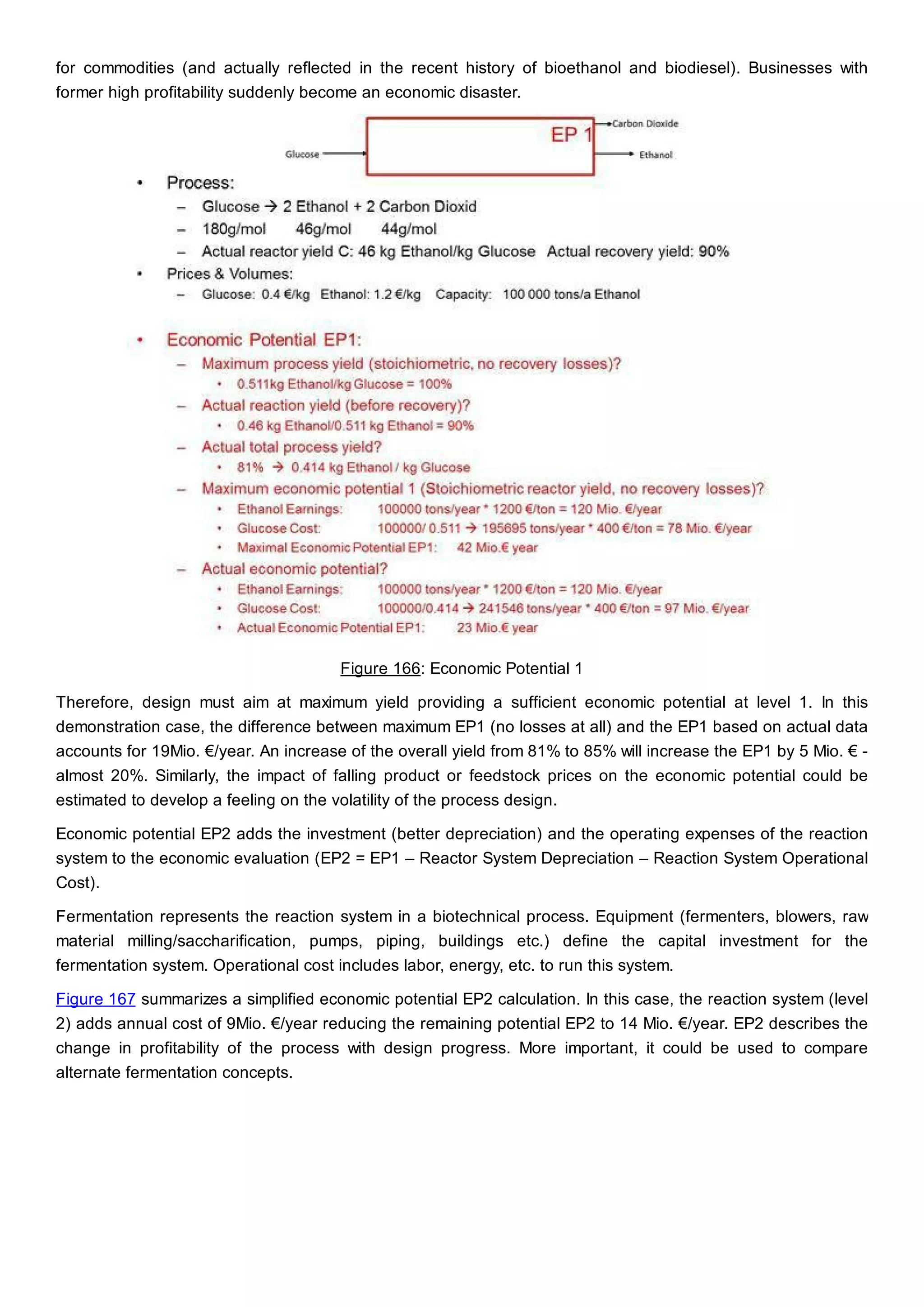 for commodities (and actually reflected in the recent history of bioethanol and biodiesel). Businesses with
former high profitability suddenly become an economic disaster.
Figure 166: Economic Potential 1
Therefore, design must aim at maximum yield providing a sufficient economic potential at level 1. In this
demonstration case, the difference between maximum EP1 (no losses at all) and the EP1 based on actual data
accounts for 19Mio. €/year. An increase of the overall yield from 81% to 85% will increase the EP1 by 5 Mio. € -
almost 20%. Similarly, the impact of falling product or feedstock prices on the economic potential could be
estimated to develop a feeling on the volatility of the process design.
Economic potential EP2 adds the investment (better depreciation) and the operating expenses of the reaction
system to the economic evaluation (EP2 = EP1 – Reactor System Depreciation – Reaction System Operational
Cost).
Fermentation represents the reaction system in a biotechnical process. Equipment (fermenters, blowers, raw
material milling/saccharification, pumps, piping, buildings etc.) define the capital investment for the
fermentation system. Operational cost includes labor, energy, etc. to run this system.
Figure 167 summarizes a simplified economic potential EP2 calculation. In this case, the reaction system (level
2) adds annual cost of 9Mio. €/year reducing the remaining potential EP2 to 14 Mio. €/year. EP2 describes the
change in profitability of the process with design progress. More important, it could be used to compare
alternate fermentation concepts.
 