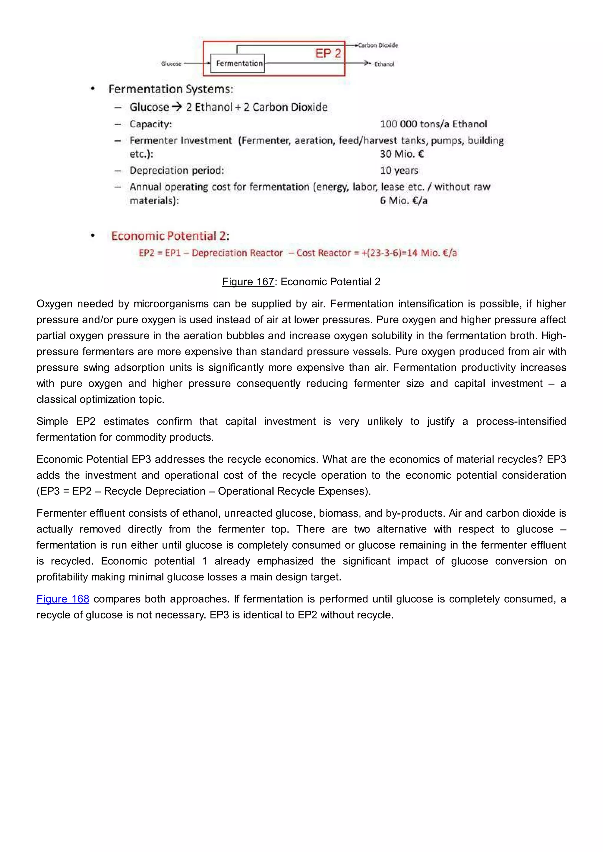Figure 167: Economic Potential 2
Oxygen needed by microorganisms can be supplied by air. Fermentation intensification is possible, if higher
pressure and/or pure oxygen is used instead of air at lower pressures. Pure oxygen and higher pressure affect
partial oxygen pressure in the aeration bubbles and increase oxygen solubility in the fermentation broth. High-
pressure fermenters are more expensive than standard pressure vessels. Pure oxygen produced from air with
pressure swing adsorption units is significantly more expensive than air. Fermentation productivity increases
with pure oxygen and higher pressure consequently reducing fermenter size and capital investment – a
classical optimization topic.
Simple EP2 estimates confirm that capital investment is very unlikely to justify a process-intensified
fermentation for commodity products.
Economic Potential EP3 addresses the recycle economics. What are the economics of material recycles? EP3
adds the investment and operational cost of the recycle operation to the economic potential consideration
(EP3 = EP2 – Recycle Depreciation – Operational Recycle Expenses).
Fermenter effluent consists of ethanol, unreacted glucose, biomass, and by-products. Air and carbon dioxide is
actually removed directly from the fermenter top. There are two alternative with respect to glucose –
fermentation is run either until glucose is completely consumed or glucose remaining in the fermenter effluent
is recycled. Economic potential 1 already emphasized the significant impact of glucose conversion on
profitability making minimal glucose losses a main design target.
Figure 168 compares both approaches. If fermentation is performed until glucose is completely consumed, a
recycle of glucose is not necessary. EP3 is identical to EP2 without recycle.
 