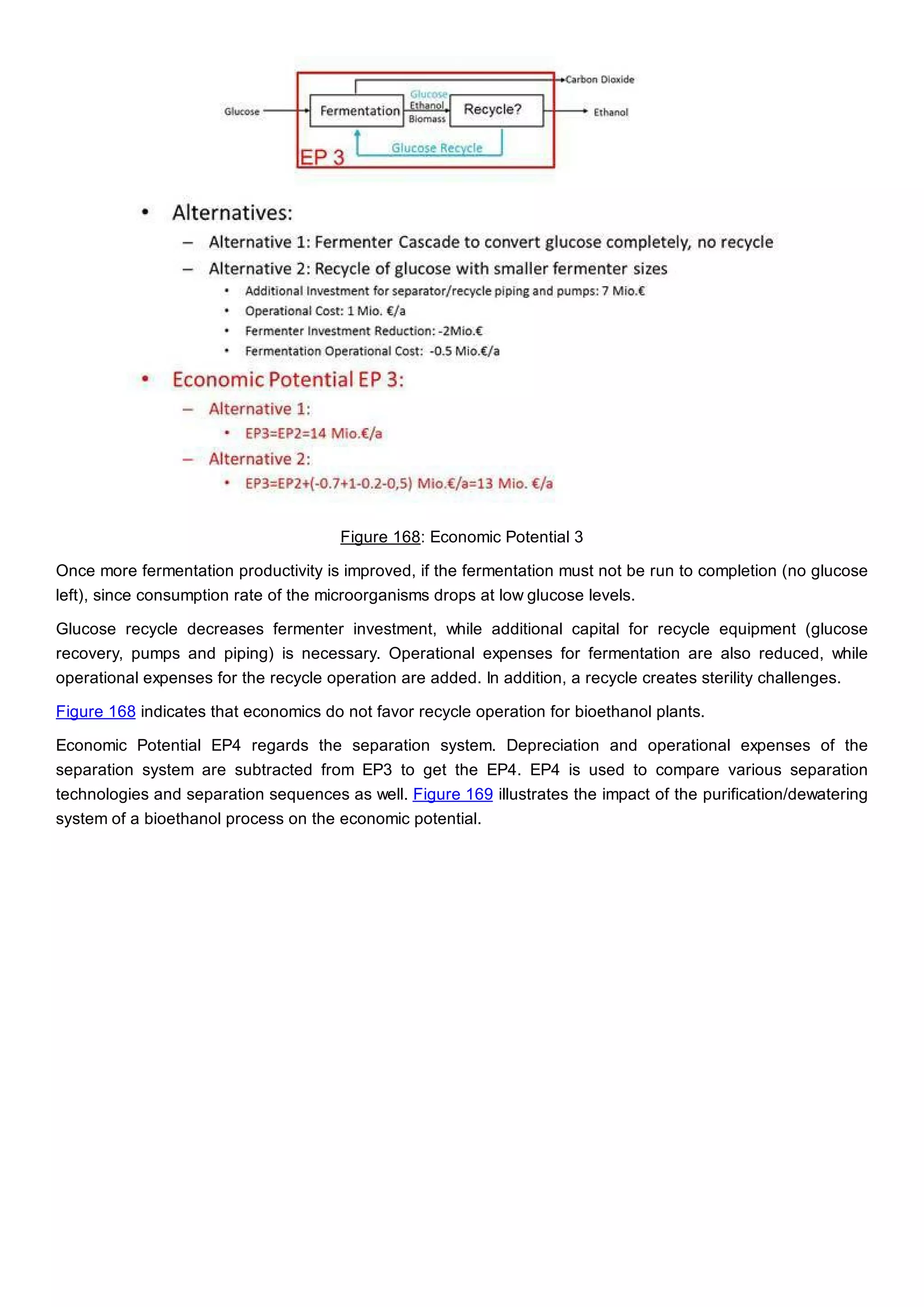 Figure 168: Economic Potential 3
Once more fermentation productivity is improved, if the fermentation must not be run to completion (no glucose
left), since consumption rate of the microorganisms drops at low glucose levels.
Glucose recycle decreases fermenter investment, while additional capital for recycle equipment (glucose
recovery, pumps and piping) is necessary. Operational expenses for fermentation are also reduced, while
operational expenses for the recycle operation are added. In addition, a recycle creates sterility challenges.
Figure 168 indicates that economics do not favor recycle operation for bioethanol plants.
Economic Potential EP4 regards the separation system. Depreciation and operational expenses of the
separation system are subtracted from EP3 to get the EP4. EP4 is used to compare various separation
technologies and separation sequences as well. Figure 169 illustrates the impact of the purification/dewatering
system of a bioethanol process on the economic potential.
 