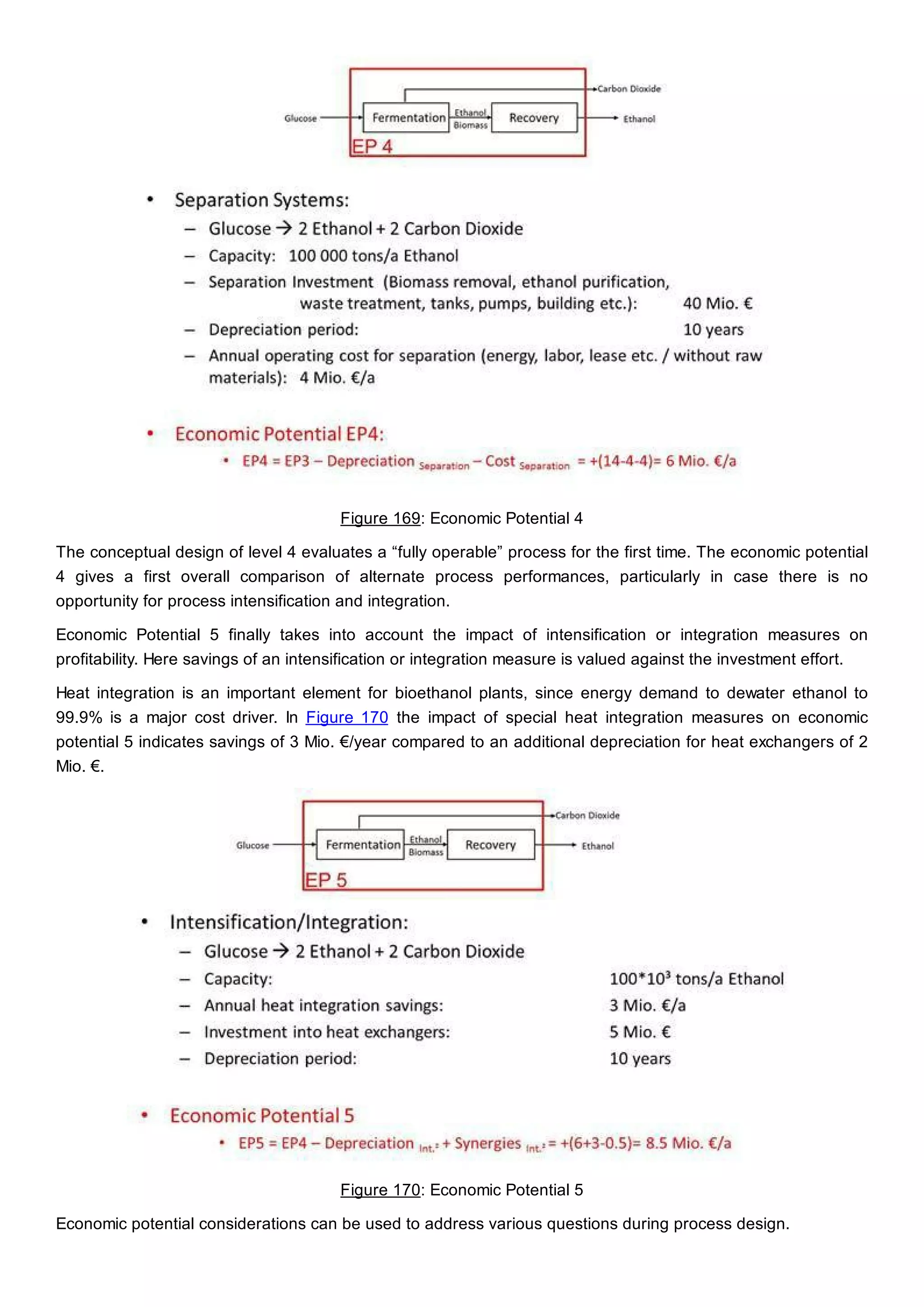 Figure 169: Economic Potential 4
The conceptual design of level 4 evaluates a “fully operable” process for the first time. The economic potential
4 gives a first overall comparison of alternate process performances, particularly in case there is no
opportunity for process intensification and integration.
Economic Potential 5 finally takes into account the impact of intensification or integration measures on
profitability. Here savings of an intensification or integration measure is valued against the investment effort.
Heat integration is an important element for bioethanol plants, since energy demand to dewater ethanol to
99.9% is a major cost driver. In Figure 170 the impact of special heat integration measures on economic
potential 5 indicates savings of 3 Mio. €/year compared to an additional depreciation for heat exchangers of 2
Mio. €.
Figure 170: Economic Potential 5
Economic potential considerations can be used to address various questions during process design.
 