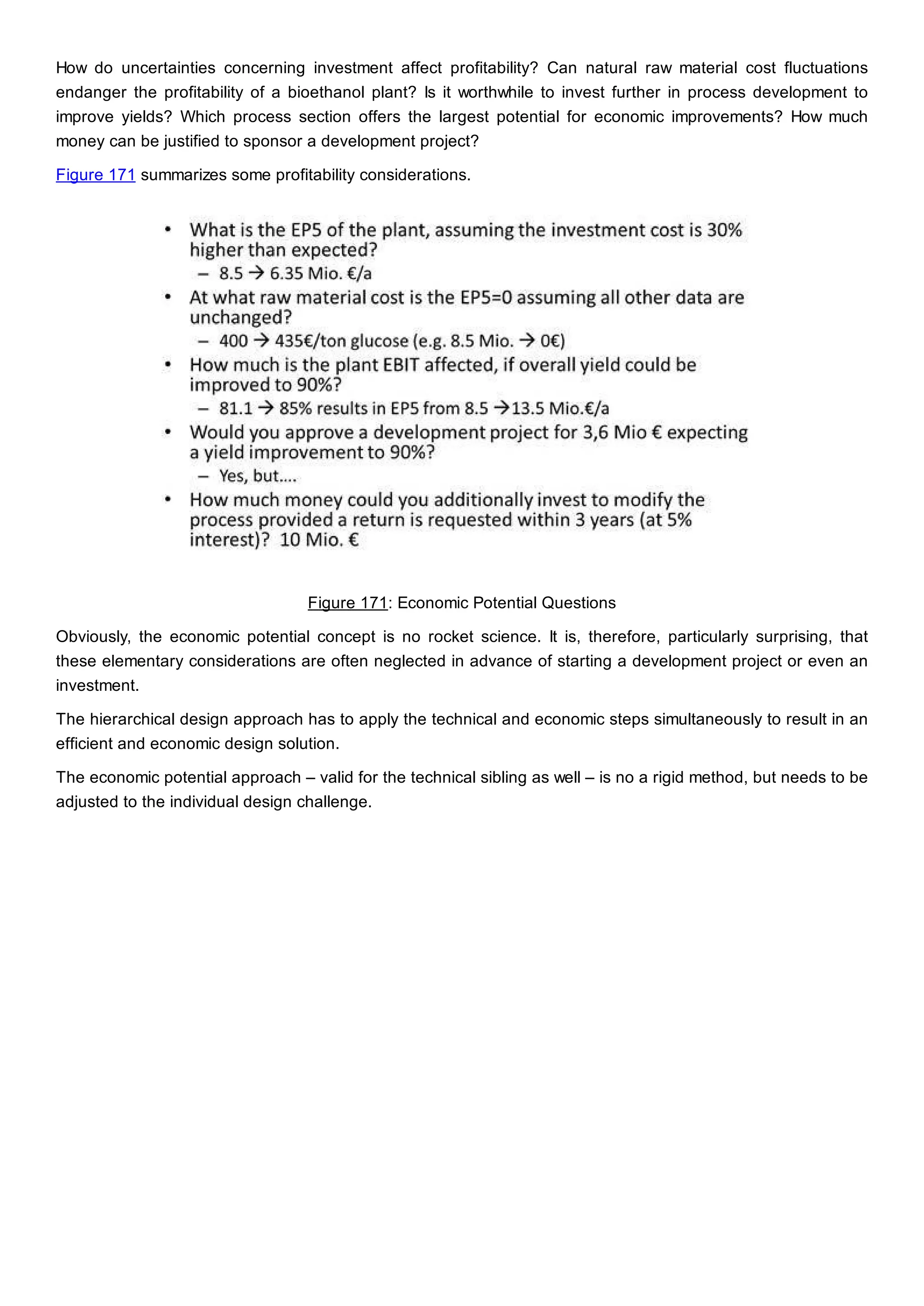How do uncertainties concerning investment affect profitability? Can natural raw material cost fluctuations
endanger the profitability of a bioethanol plant? Is it worthwhile to invest further in process development to
improve yields? Which process section offers the largest potential for economic improvements? How much
money can be justified to sponsor a development project?
Figure 171 summarizes some profitability considerations.
Figure 171: Economic Potential Questions
Obviously, the economic potential concept is no rocket science. It is, therefore, particularly surprising, that
these elementary considerations are often neglected in advance of starting a development project or even an
investment.
The hierarchical design approach has to apply the technical and economic steps simultaneously to result in an
efficient and economic design solution.
The economic potential approach – valid for the technical sibling as well – is no a rigid method, but needs to be
adjusted to the individual design challenge.
 