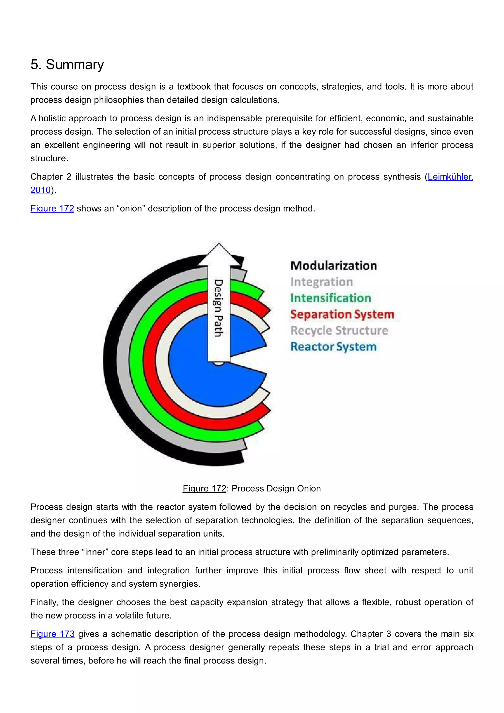 5. Summary
This course on process design is a textbook that focuses on concepts, strategies, and tools. It is more about
process design philosophies than detailed design calculations.
A holistic approach to process design is an indispensable prerequisite for efficient, economic, and sustainable
process design. The selection of an initial process structure plays a key role for successful designs, since even
an excellent engineering will not result in superior solutions, if the designer had chosen an inferior process
structure.
Chapter 2 illustrates the basic concepts of process design concentrating on process synthesis (Leimkühler,
2010).
Figure 172 shows an “onion” description of the process design method.
Figure 172: Process Design Onion
Process design starts with the reactor system followed by the decision on recycles and purges. The process
designer continues with the selection of separation technologies, the definition of the separation sequences,
and the design of the individual separation units.
These three “inner” core steps lead to an initial process structure with preliminarily optimized parameters.
Process intensification and integration further improve this initial process flow sheet with respect to unit
operation efficiency and system synergies.
Finally, the designer chooses the best capacity expansion strategy that allows a flexible, robust operation of
the new process in a volatile future.
Figure 173 gives a schematic description of the process design methodology. Chapter 3 covers the main six
steps of a process design. A process designer generally repeats these steps in a trial and error approach
several times, before he will reach the final process design.
 
