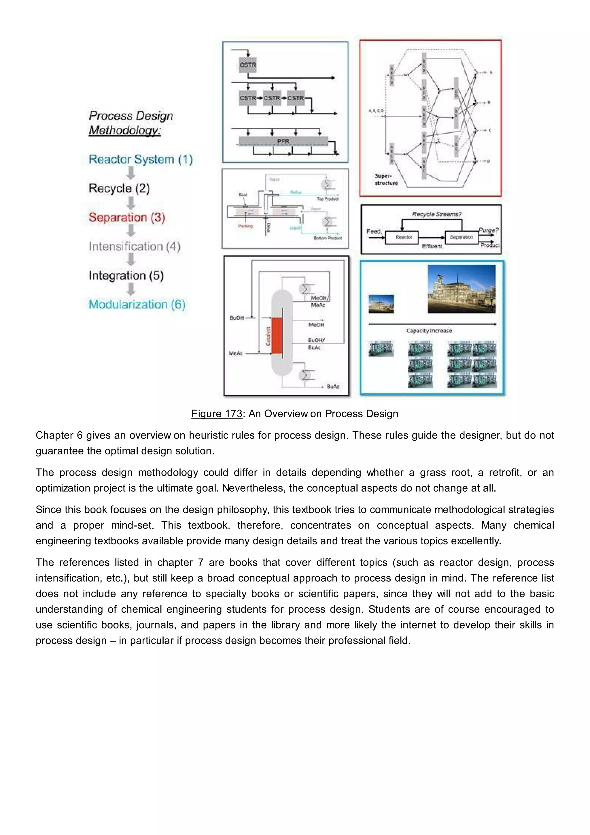 Figure 173: An Overview on Process Design
Chapter 6 gives an overview on heuristic rules for process design. These rules guide the designer, but do not
guarantee the optimal design solution.
The process design methodology could differ in details depending whether a grass root, a retrofit, or an
optimization project is the ultimate goal. Nevertheless, the conceptual aspects do not change at all.
Since this book focuses on the design philosophy, this textbook tries to communicate methodological strategies
and a proper mind-set. This textbook, therefore, concentrates on conceptual aspects. Many chemical
engineering textbooks available provide many design details and treat the various topics excellently.
The references listed in chapter 7 are books that cover different topics (such as reactor design, process
intensification, etc.), but still keep a broad conceptual approach to process design in mind. The reference list
does not include any reference to specialty books or scientific papers, since they will not add to the basic
understanding of chemical engineering students for process design. Students are of course encouraged to
use scientific books, journals, and papers in the library and more likely the internet to develop their skills in
process design – in particular if process design becomes their professional field.
 