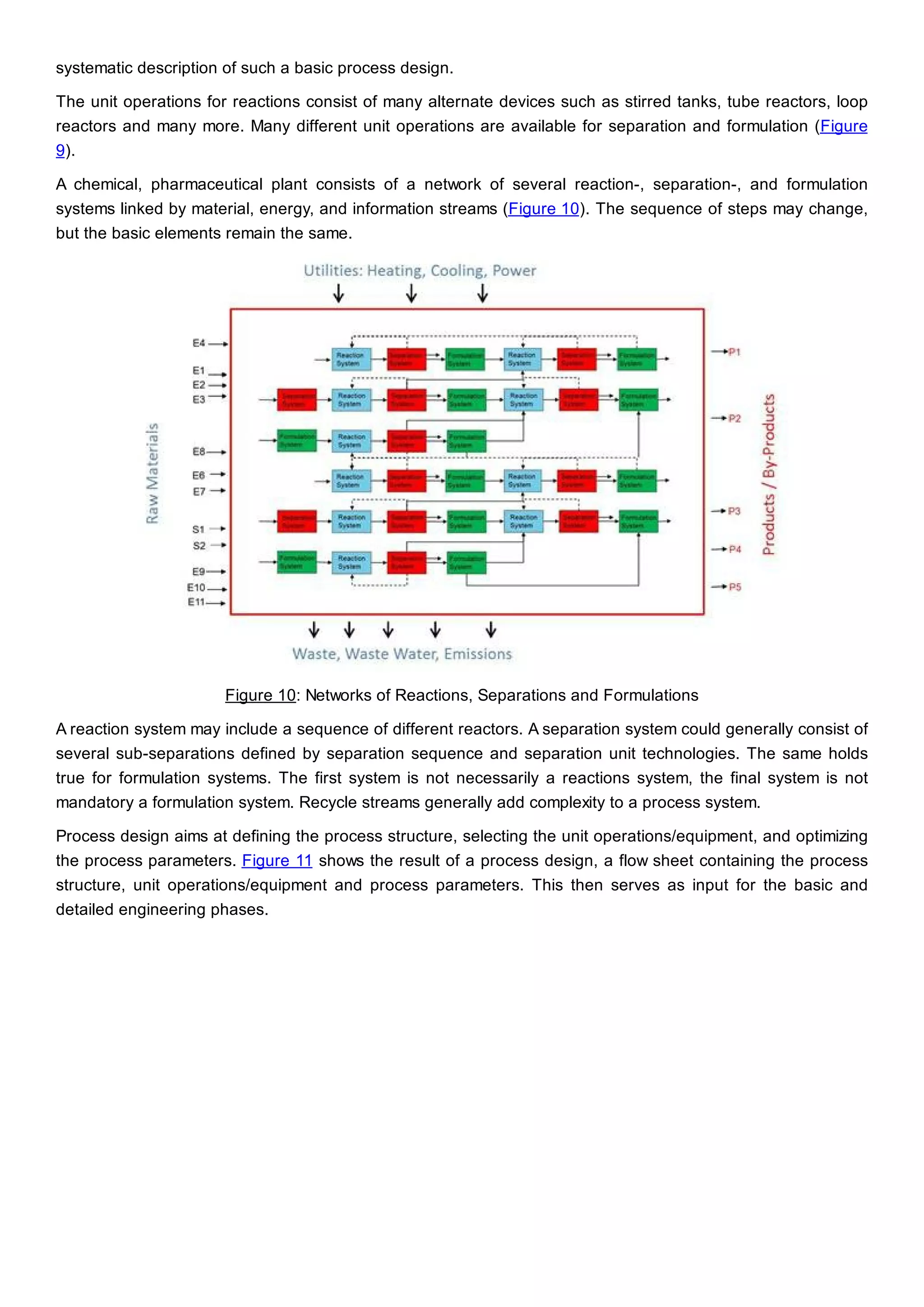 systematic description of such a basic process design.
The unit operations for reactions consist of many alternate devices such as stirred tanks, tube reactors, loop
reactors and many more. Many different unit operations are available for separation and formulation (Figure
9).
A chemical, pharmaceutical plant consists of a network of several reaction-, separation-, and formulation
systems linked by material, energy, and information streams (Figure 10). The sequence of steps may change,
but the basic elements remain the same.
Figure 10: Networks of Reactions, Separations and Formulations
A reaction system may include a sequence of different reactors. A separation system could generally consist of
several sub-separations defined by separation sequence and separation unit technologies. The same holds
true for formulation systems. The first system is not necessarily a reactions system, the final system is not
mandatory a formulation system. Recycle streams generally add complexity to a process system.
Process design aims at defining the process structure, selecting the unit operations/equipment, and optimizing
the process parameters. Figure 11 shows the result of a process design, a flow sheet containing the process
structure, unit operations/equipment and process parameters. This then serves as input for the basic and
detailed engineering phases.
 