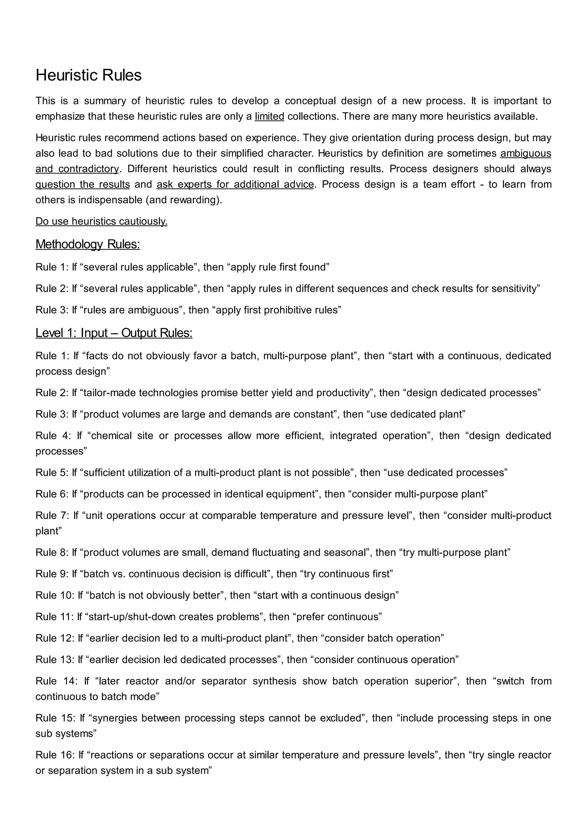 Heuristic Rules
This is a summary of heuristic rules to develop a conceptual design of a new process. It is important to
emphasize that these heuristic rules are only a limited collections. There are many more heuristics available.
Heuristic rules recommend actions based on experience. They give orientation during process design, but may
also lead to bad solutions due to their simplified character. Heuristics by definition are sometimes ambiguous
and contradictory. Different heuristics could result in conflicting results. Process designers should always
question the results and ask experts for additional advice. Process design is a team effort - to learn from
others is indispensable (and rewarding).
Do use heuristics cautiously.
Methodology Rules:
Rule 1: If “several rules applicable”, then “apply rule first found”
Rule 2: If “several rules applicable”, then “apply rules in different sequences and check results for sensitivity”
Rule 3: If “rules are ambiguous”, then “apply first prohibitive rules”
Level 1: Input – Output Rules:
Rule 1: If “facts do not obviously favor a batch, multi-purpose plant”, then “start with a continuous, dedicated
process design”
Rule 2: If “tailor-made technologies promise better yield and productivity”, then “design dedicated processes”
Rule 3: If “product volumes are large and demands are constant”, then “use dedicated plant”
Rule 4: If “chemical site or processes allow more efficient, integrated operation”, then “design dedicated
processes”
Rule 5: If “sufficient utilization of a multi-product plant is not possible”, then “use dedicated processes”
Rule 6: If “products can be processed in identical equipment”, then “consider multi-purpose plant”
Rule 7: If “unit operations occur at comparable temperature and pressure level”, then “consider multi-product
plant”
Rule 8: If “product volumes are small, demand fluctuating and seasonal”, then “try multi-purpose plant”
Rule 9: If “batch vs. continuous decision is difficult”, then “try continuous first”
Rule 10: If “batch is not obviously better”, then “start with a continuous design”
Rule 11: If “start-up/shut-down creates problems”, then “prefer continuous”
Rule 12: If “earlier decision led to a multi-product plant”, then “consider batch operation”
Rule 13: If “earlier decision led dedicated processes”, then “consider continuous operation”
Rule 14: If “later reactor and/or separator synthesis show batch operation superior”, then “switch from
continuous to batch mode”
Rule 15: If “synergies between processing steps cannot be excluded”, then “include processing steps in one
sub systems”
Rule 16: If “reactions or separations occur at similar temperature and pressure levels”, then “try single reactor
or separation system in a sub system”
 
