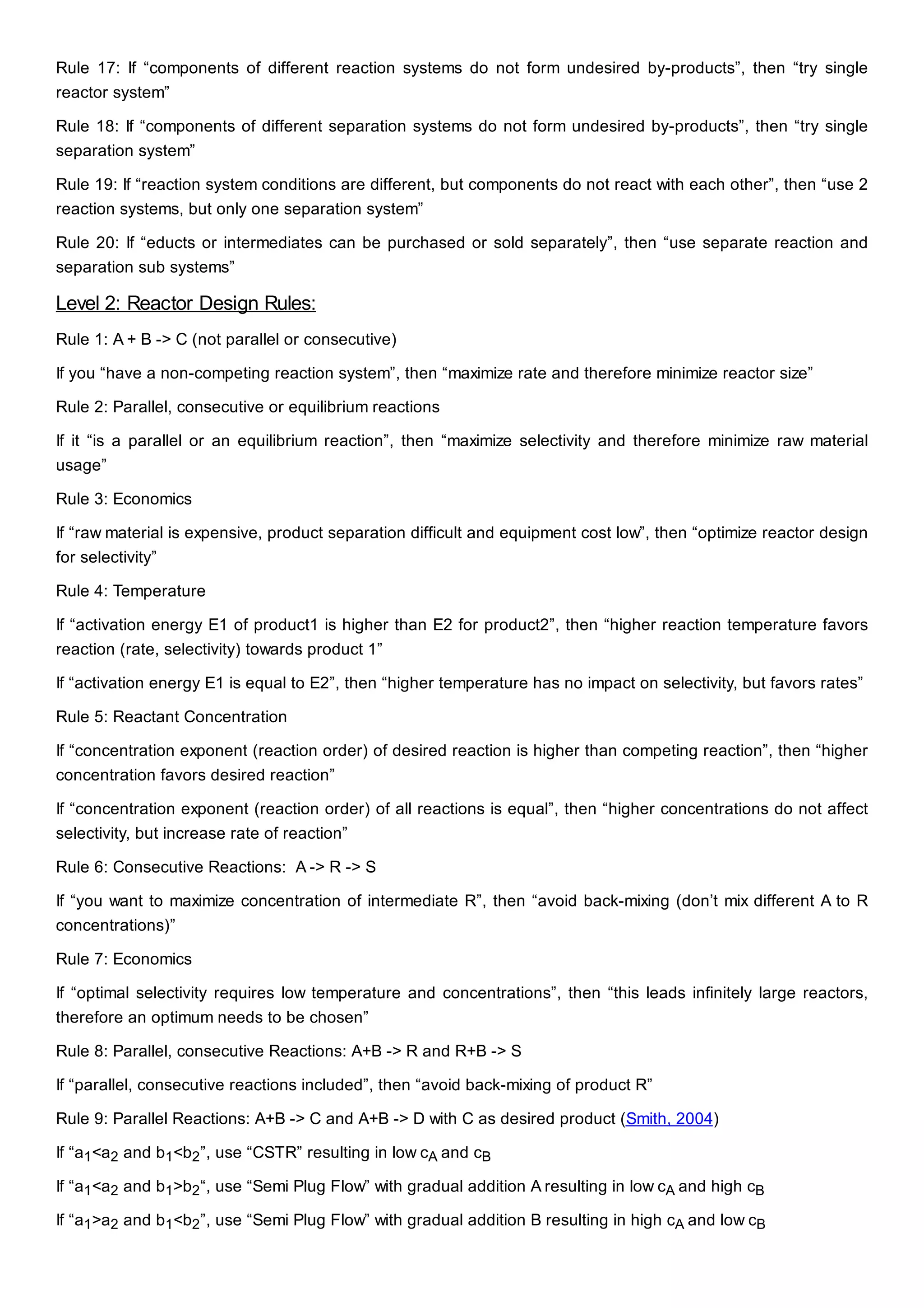 Rule 17: If “components of different reaction systems do not form undesired by-products”, then “try single
reactor system”
Rule 18: If “components of different separation systems do not form undesired by-products”, then “try single
separation system”
Rule 19: If “reaction system conditions are different, but components do not react with each other”, then “use 2
reaction systems, but only one separation system”
Rule 20: If “educts or intermediates can be purchased or sold separately”, then “use separate reaction and
separation sub systems”
Level 2: Reactor Design Rules:
Rule 1: A + B -> C (not parallel or consecutive)
If you “have a non-competing reaction system”, then “maximize rate and therefore minimize reactor size”
Rule 2: Parallel, consecutive or equilibrium reactions
If it “is a parallel or an equilibrium reaction”, then “maximize selectivity and therefore minimize raw material
usage”
Rule 3: Economics
If “raw material is expensive, product separation difficult and equipment cost low”, then “optimize reactor design
for selectivity”
Rule 4: Temperature
If “activation energy E1 of product1 is higher than E2 for product2”, then “higher reaction temperature favors
reaction (rate, selectivity) towards product 1”
If “activation energy E1 is equal to E2”, then “higher temperature has no impact on selectivity, but favors rates”
Rule 5: Reactant Concentration
If “concentration exponent (reaction order) of desired reaction is higher than competing reaction”, then “higher
concentration favors desired reaction”
If “concentration exponent (reaction order) of all reactions is equal”, then “higher concentrations do not affect
selectivity, but increase rate of reaction”
Rule 6: Consecutive Reactions: A -> R -> S
If “you want to maximize concentration of intermediate R”, then “avoid back-mixing (don’t mix different A to R
concentrations)”
Rule 7: Economics
If “optimal selectivity requires low temperature and concentrations”, then “this leads infinitely large reactors,
therefore an optimum needs to be chosen”
Rule 8: Parallel, consecutive Reactions: A+B -> R and R+B -> S
If “parallel, consecutive reactions included”, then “avoid back-mixing of product R”
Rule 9: Parallel Reactions: A+B -> C and A+B -> D with C as desired product (Smith, 2004)
If “a1<a2 and b1<b2”, use “CSTR” resulting in low cA and cB
If “a1<a2 and b1>b2“, use “Semi Plug Flow” with gradual addition A resulting in low cA and high cB
If “a1>a2 and b1<b2”, use “Semi Plug Flow” with gradual addition B resulting in high cA and low cB
 