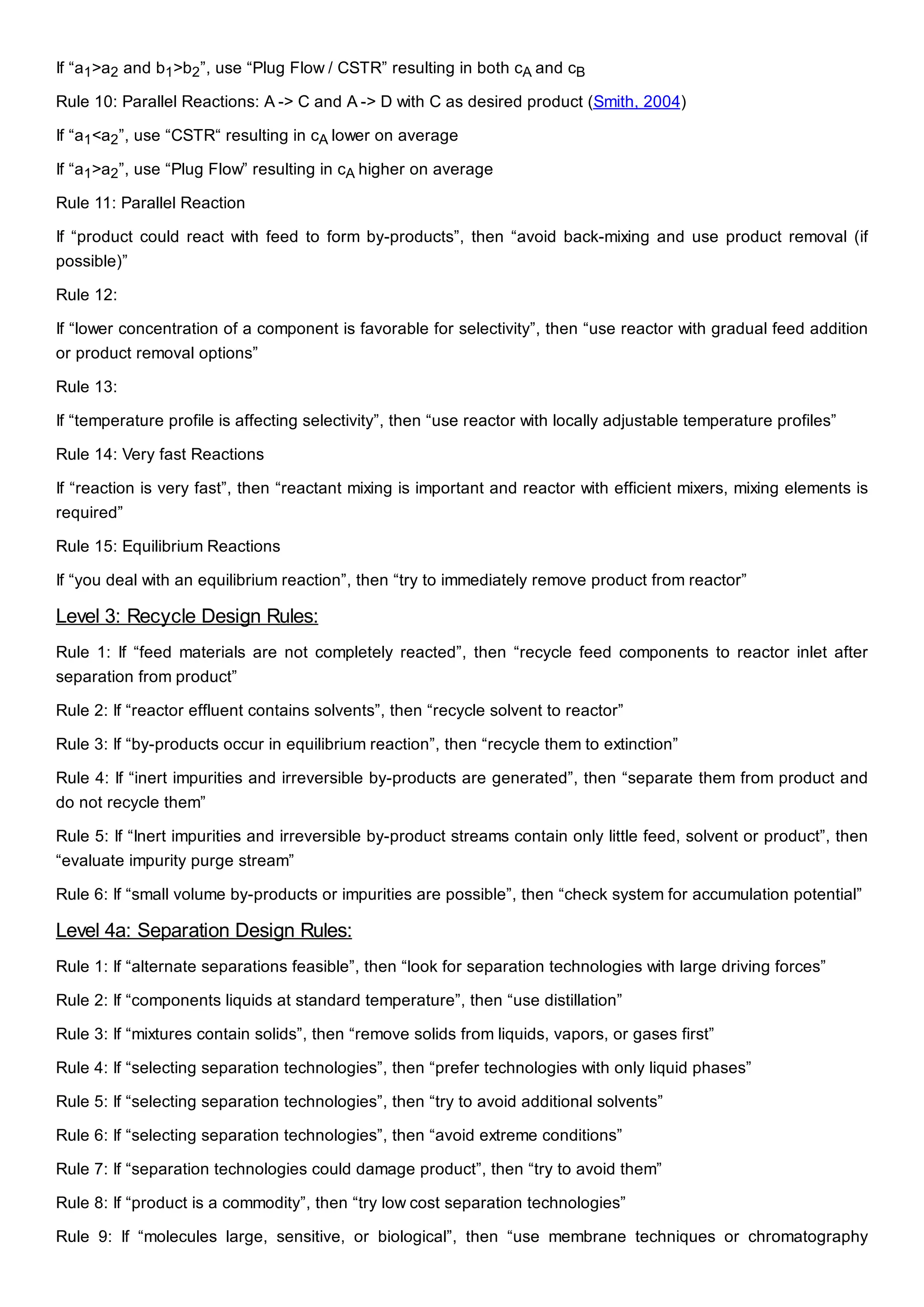 If “a1>a2 and b1>b2”, use “Plug Flow / CSTR” resulting in both cA and cB
Rule 10: Parallel Reactions: A -> C and A -> D with C as desired product (Smith, 2004)
If “a1<a2”, use “CSTR“ resulting in cA lower on average
If “a1>a2”, use “Plug Flow” resulting in cA higher on average
Rule 11: Parallel Reaction
If “product could react with feed to form by-products”, then “avoid back-mixing and use product removal (if
possible)”
Rule 12:
If “lower concentration of a component is favorable for selectivity”, then “use reactor with gradual feed addition
or product removal options”
Rule 13:
If “temperature profile is affecting selectivity”, then “use reactor with locally adjustable temperature profiles”
Rule 14: Very fast Reactions
If “reaction is very fast”, then “reactant mixing is important and reactor with efficient mixers, mixing elements is
required”
Rule 15: Equilibrium Reactions
If “you deal with an equilibrium reaction”, then “try to immediately remove product from reactor”
Level 3: Recycle Design Rules:
Rule 1: If “feed materials are not completely reacted”, then “recycle feed components to reactor inlet after
separation from product”
Rule 2: If “reactor effluent contains solvents”, then “recycle solvent to reactor”
Rule 3: If “by-products occur in equilibrium reaction”, then “recycle them to extinction”
Rule 4: If “inert impurities and irreversible by-products are generated”, then “separate them from product and
do not recycle them”
Rule 5: If “Inert impurities and irreversible by-product streams contain only little feed, solvent or product”, then
“evaluate impurity purge stream”
Rule 6: If “small volume by-products or impurities are possible”, then “check system for accumulation potential”
Level 4a: Separation Design Rules:
Rule 1: If “alternate separations feasible”, then “look for separation technologies with large driving forces”
Rule 2: If “components liquids at standard temperature”, then “use distillation”
Rule 3: If “mixtures contain solids”, then “remove solids from liquids, vapors, or gases first”
Rule 4: If “selecting separation technologies”, then “prefer technologies with only liquid phases”
Rule 5: If “selecting separation technologies”, then “try to avoid additional solvents”
Rule 6: If “selecting separation technologies”, then “avoid extreme conditions”
Rule 7: If “separation technologies could damage product”, then “try to avoid them”
Rule 8: If “product is a commodity”, then “try low cost separation technologies”
Rule 9: If “molecules large, sensitive, or biological”, then “use membrane techniques or chromatography
 