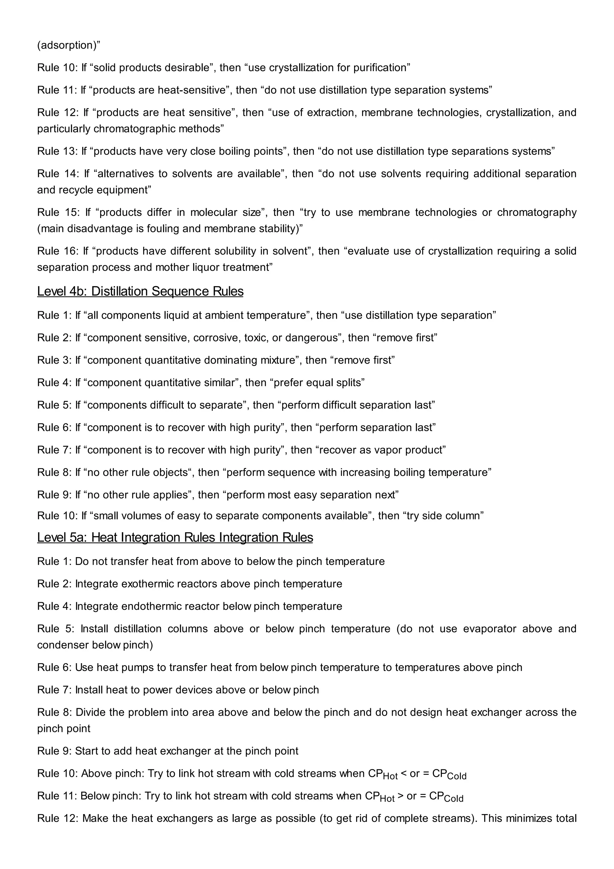 (adsorption)”
Rule 10: If “solid products desirable”, then “use crystallization for purification”
Rule 11: If “products are heat-sensitive”, then “do not use distillation type separation systems”
Rule 12: If “products are heat sensitive”, then “use of extraction, membrane technologies, crystallization, and
particularly chromatographic methods”
Rule 13: If “products have very close boiling points”, then “do not use distillation type separations systems”
Rule 14: If “alternatives to solvents are available”, then “do not use solvents requiring additional separation
and recycle equipment”
Rule 15: If “products differ in molecular size”, then “try to use membrane technologies or chromatography
(main disadvantage is fouling and membrane stability)”
Rule 16: If “products have different solubility in solvent”, then “evaluate use of crystallization requiring a solid
separation process and mother liquor treatment”
Level 4b: Distillation Sequence Rules
Rule 1: If “all components liquid at ambient temperature”, then “use distillation type separation”
Rule 2: If “component sensitive, corrosive, toxic, or dangerous”, then “remove first”
Rule 3: If “component quantitative dominating mixture”, then “remove first”
Rule 4: If “component quantitative similar”, then “prefer equal splits”
Rule 5: If “components difficult to separate”, then “perform difficult separation last”
Rule 6: If “component is to recover with high purity”, then “perform separation last”
Rule 7: If “component is to recover with high purity”, then “recover as vapor product”
Rule 8: If “no other rule objects“, then “perform sequence with increasing boiling temperature”
Rule 9: If “no other rule applies”, then “perform most easy separation next”
Rule 10: If “small volumes of easy to separate components available”, then “try side column”
Level 5a: Heat Integration Rules Integration Rules
Rule 1: Do not transfer heat from above to below the pinch temperature
Rule 2: Integrate exothermic reactors above pinch temperature
Rule 4: Integrate endothermic reactor below pinch temperature
Rule 5: Install distillation columns above or below pinch temperature (do not use evaporator above and
condenser below pinch)
Rule 6: Use heat pumps to transfer heat from below pinch temperature to temperatures above pinch
Rule 7: Install heat to power devices above or below pinch
Rule 8: Divide the problem into area above and below the pinch and do not design heat exchanger across the
pinch point
Rule 9: Start to add heat exchanger at the pinch point
Rule 10: Above pinch: Try to link hot stream with cold streams when CPHot < or = CPCold
Rule 11: Below pinch: Try to link hot stream with cold streams when CPHot > or = CPCold
Rule 12: Make the heat exchangers as large as possible (to get rid of complete streams). This minimizes total
 