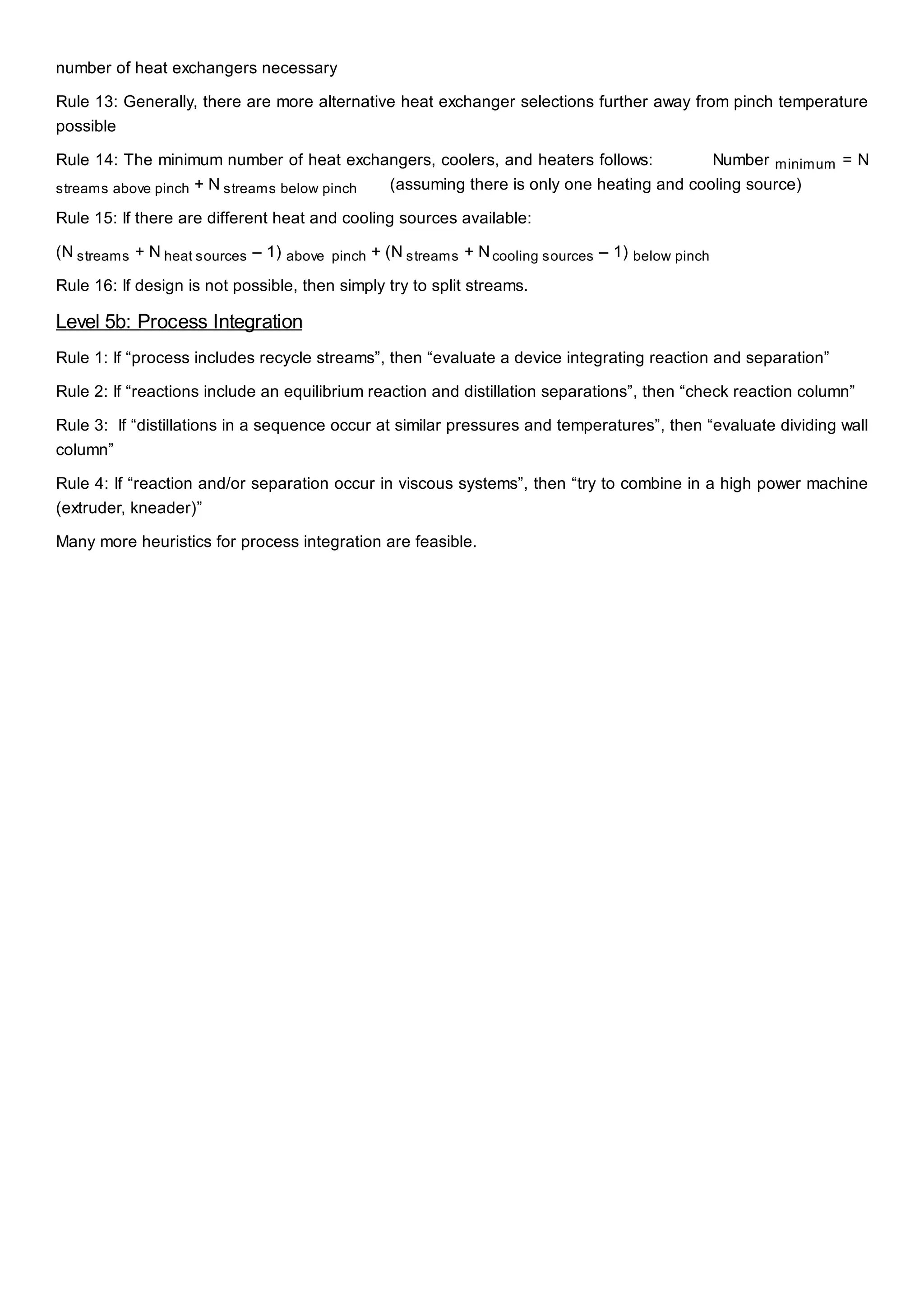 number of heat exchangers necessary
Rule 13: Generally, there are more alternative heat exchanger selections further away from pinch temperature
possible
Rule 14: The minimum number of heat exchangers, coolers, and heaters follows: Number minimum = N
streams above pinch + N streams below pinch (assuming there is only one heating and cooling source)
Rule 15: If there are different heat and cooling sources available:
(N streams + N heat sources – 1) above pinch + (N streams + Ncooling sources – 1) below pinch
Rule 16: If design is not possible, then simply try to split streams.
Level 5b: Process Integration
Rule 1: If “process includes recycle streams”, then “evaluate a device integrating reaction and separation”
Rule 2: If “reactions include an equilibrium reaction and distillation separations”, then “check reaction column”
Rule 3: If “distillations in a sequence occur at similar pressures and temperatures”, then “evaluate dividing wall
column”
Rule 4: If “reaction and/or separation occur in viscous systems”, then “try to combine in a high power machine
(extruder, kneader)”
Many more heuristics for process integration are feasible.
 