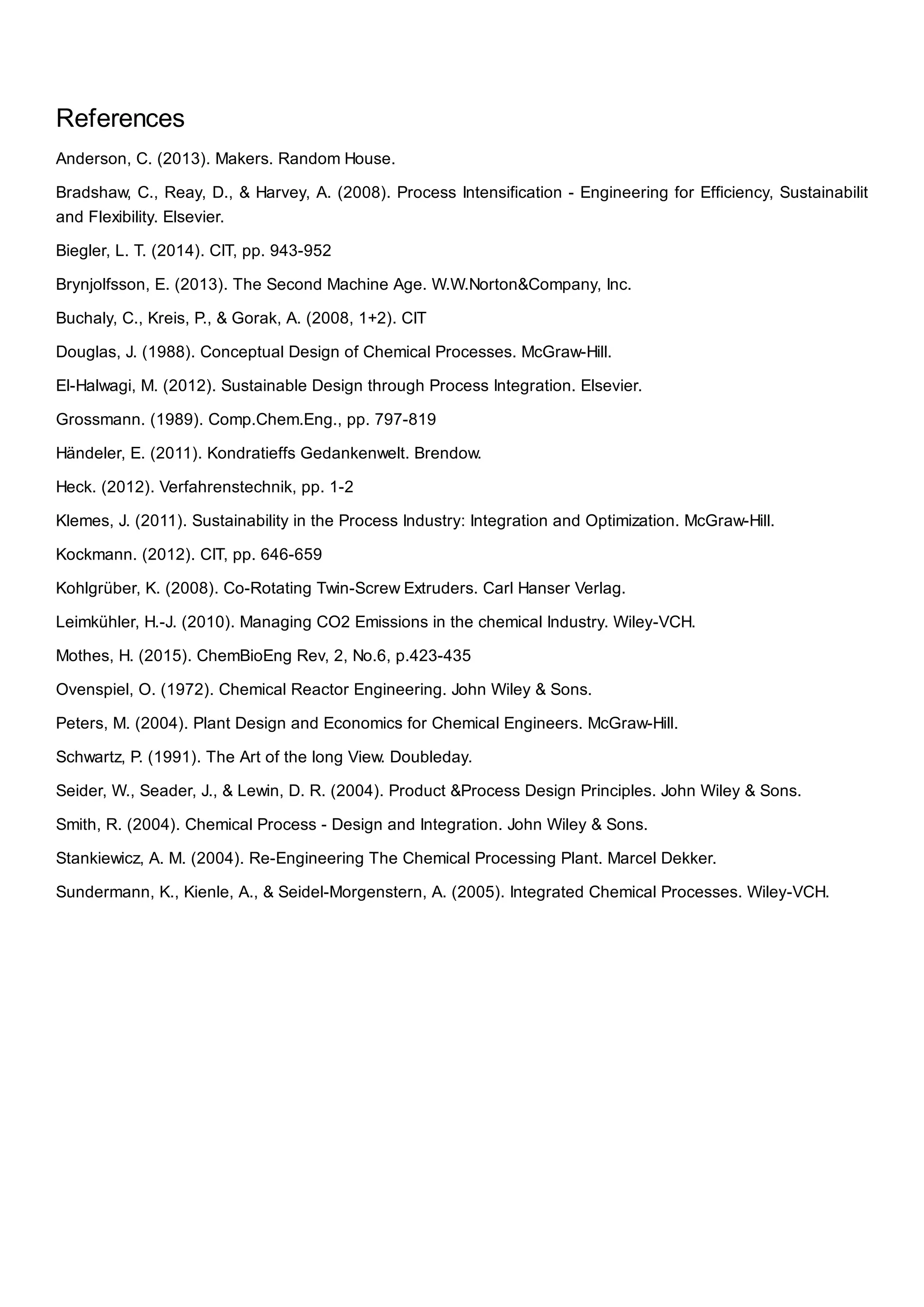 References
Anderson, C. (2013). Makers. Random House.
Bradshaw, C., Reay, D., & Harvey, A. (2008). Process Intensification - Engineering for Efficiency, Sustainabilit
and Flexibility. Elsevier.
Biegler, L. T. (2014). CIT, pp. 943-952
Brynjolfsson, E. (2013). The Second Machine Age. W.W.Norton&Company, Inc.
Buchaly, C., Kreis, P., & Gorak, A. (2008, 1+2). CIT
Douglas, J. (1988). Conceptual Design of Chemical Processes. McGraw-Hill.
El-Halwagi, M. (2012). Sustainable Design through Process Integration. Elsevier.
Grossmann. (1989). Comp.Chem.Eng., pp. 797-819
Händeler, E. (2011). Kondratieffs Gedankenwelt. Brendow.
Heck. (2012). Verfahrenstechnik, pp. 1-2
Klemes, J. (2011). Sustainability in the Process Industry: Integration and Optimization. McGraw-Hill.
Kockmann. (2012). CIT, pp. 646-659
Kohlgrüber, K. (2008). Co-Rotating Twin-Screw Extruders. Carl Hanser Verlag.
Leimkühler, H.-J. (2010). Managing CO2 Emissions in the chemical Industry. Wiley-VCH.
Mothes, H. (2015). ChemBioEng Rev, 2, No.6, p.423-435
Ovenspiel, O. (1972). Chemical Reactor Engineering. John Wiley & Sons.
Peters, M. (2004). Plant Design and Economics for Chemical Engineers. McGraw-Hill.
Schwartz, P. (1991). The Art of the long View. Doubleday.
Seider, W., Seader, J., & Lewin, D. R. (2004). Product &Process Design Principles. John Wiley & Sons.
Smith, R. (2004). Chemical Process - Design and Integration. John Wiley & Sons.
Stankiewicz, A. M. (2004). Re-Engineering The Chemical Processing Plant. Marcel Dekker.
Sundermann, K., Kienle, A., & Seidel-Morgenstern, A. (2005). Integrated Chemical Processes. Wiley-VCH.
 