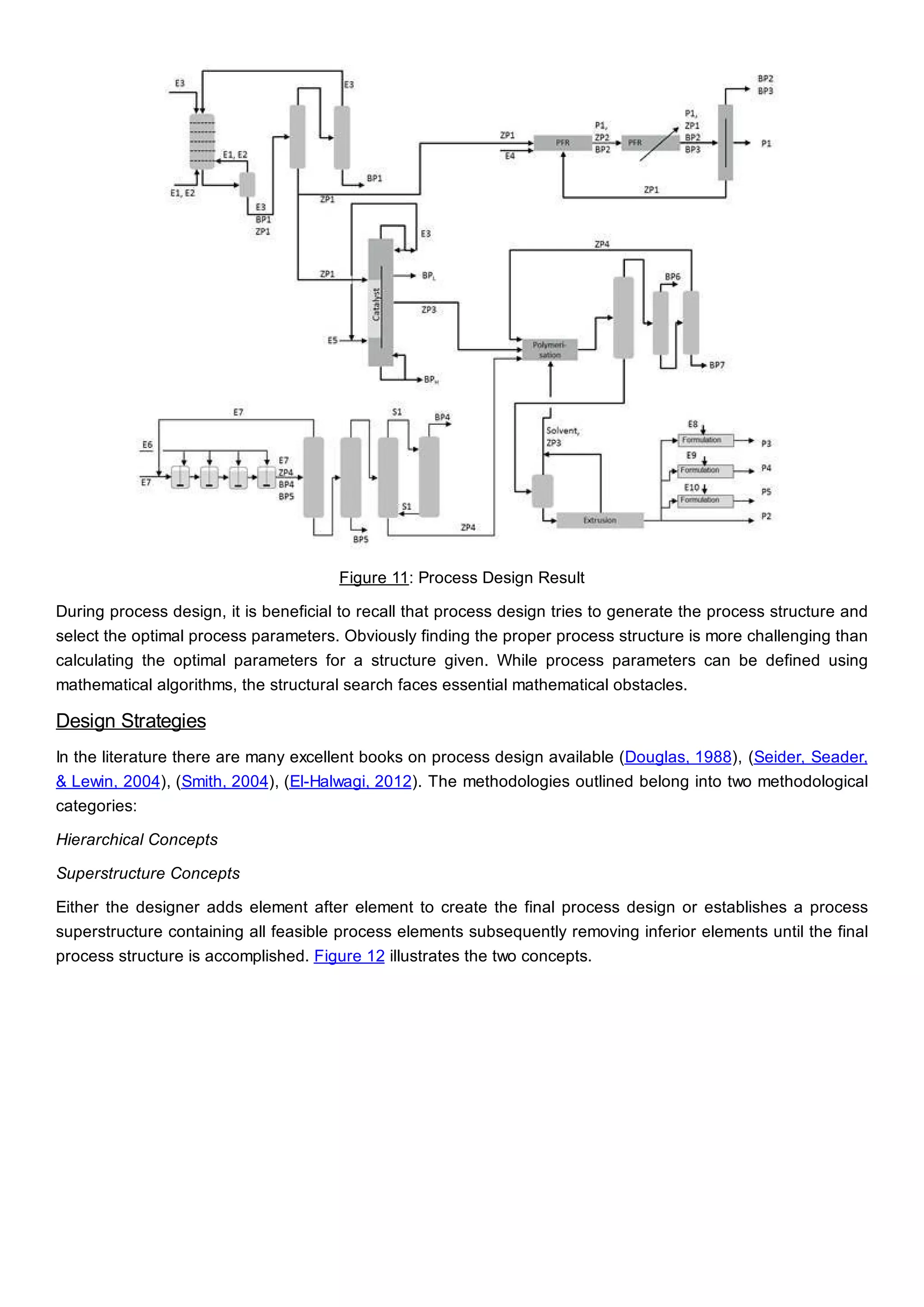 Figure 11: Process Design Result
During process design, it is beneficial to recall that process design tries to generate the process structure and
select the optimal process parameters. Obviously finding the proper process structure is more challenging than
calculating the optimal parameters for a structure given. While process parameters can be defined using
mathematical algorithms, the structural search faces essential mathematical obstacles.
Design Strategies
In the literature there are many excellent books on process design available (Douglas, 1988), (Seider, Seader,
& Lewin, 2004), (Smith, 2004), (El-Halwagi, 2012). The methodologies outlined belong into two methodological
categories:
Hierarchical Concepts
Superstructure Concepts
Either the designer adds element after element to create the final process design or establishes a process
superstructure containing all feasible process elements subsequently removing inferior elements until the final
process structure is accomplished. Figure 12 illustrates the two concepts.
 