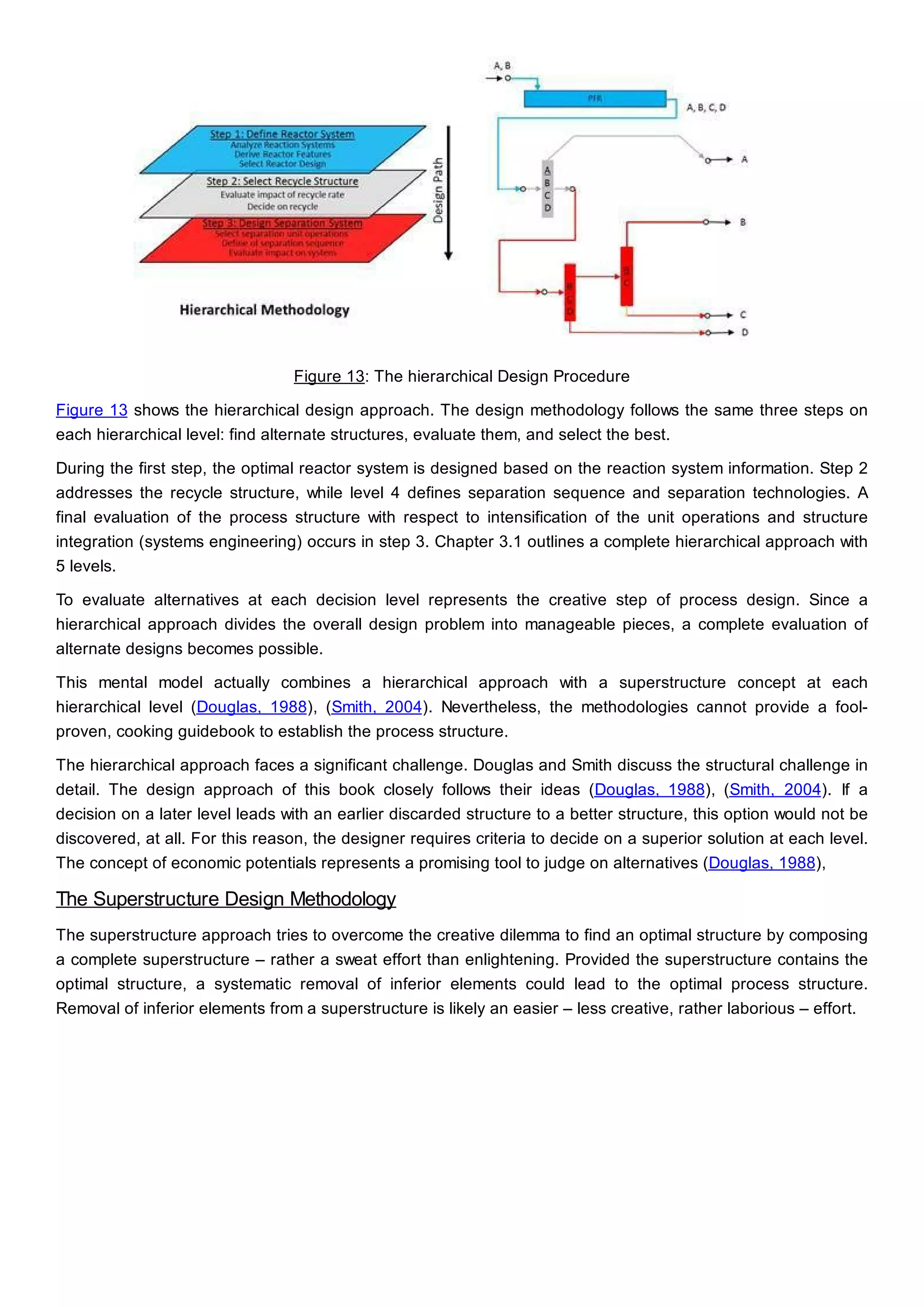 Figure 13: The hierarchical Design Procedure
Figure 13 shows the hierarchical design approach. The design methodology follows the same three steps on
each hierarchical level: find alternate structures, evaluate them, and select the best.
During the first step, the optimal reactor system is designed based on the reaction system information. Step 2
addresses the recycle structure, while level 4 defines separation sequence and separation technologies. A
final evaluation of the process structure with respect to intensification of the unit operations and structure
integration (systems engineering) occurs in step 3. Chapter 3.1 outlines a complete hierarchical approach with
5 levels.
To evaluate alternatives at each decision level represents the creative step of process design. Since a
hierarchical approach divides the overall design problem into manageable pieces, a complete evaluation of
alternate designs becomes possible.
This mental model actually combines a hierarchical approach with a superstructure concept at each
hierarchical level (Douglas, 1988), (Smith, 2004). Nevertheless, the methodologies cannot provide a fool-
proven, cooking guidebook to establish the process structure.
The hierarchical approach faces a significant challenge. Douglas and Smith discuss the structural challenge in
detail. The design approach of this book closely follows their ideas (Douglas, 1988), (Smith, 2004). If a
decision on a later level leads with an earlier discarded structure to a better structure, this option would not be
discovered, at all. For this reason, the designer requires criteria to decide on a superior solution at each level.
The concept of economic potentials represents a promising tool to judge on alternatives (Douglas, 1988),
The Superstructure Design Methodology
The superstructure approach tries to overcome the creative dilemma to find an optimal structure by composing
a complete superstructure – rather a sweat effort than enlightening. Provided the superstructure contains the
optimal structure, a systematic removal of inferior elements could lead to the optimal process structure.
Removal of inferior elements from a superstructure is likely an easier – less creative, rather laborious – effort.
 