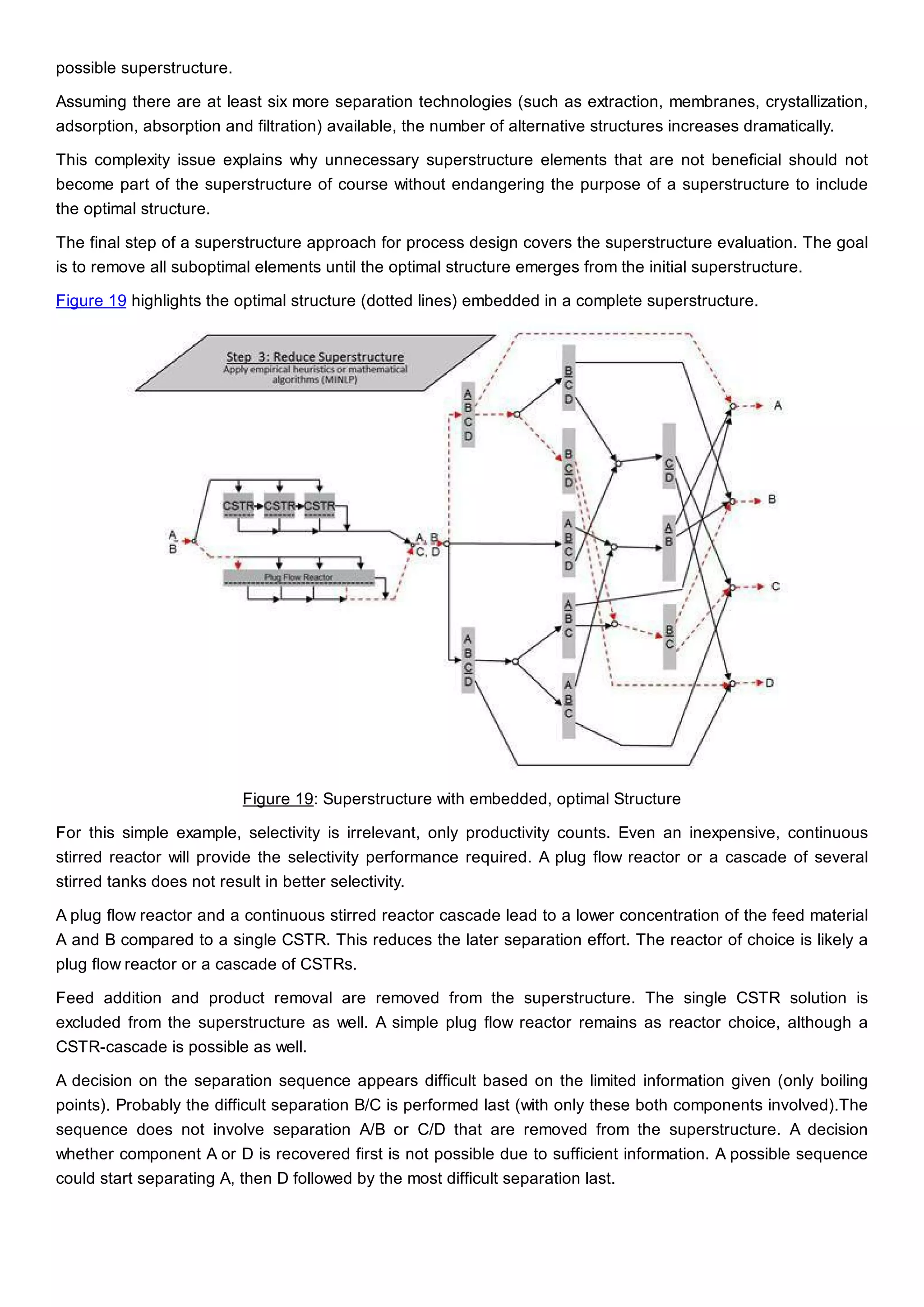 possible superstructure.
Assuming there are at least six more separation technologies (such as extraction, membranes, crystallization,
adsorption, absorption and filtration) available, the number of alternative structures increases dramatically.
This complexity issue explains why unnecessary superstructure elements that are not beneficial should not
become part of the superstructure of course without endangering the purpose of a superstructure to include
the optimal structure.
The final step of a superstructure approach for process design covers the superstructure evaluation. The goal
is to remove all suboptimal elements until the optimal structure emerges from the initial superstructure.
Figure 19 highlights the optimal structure (dotted lines) embedded in a complete superstructure.
Figure 19: Superstructure with embedded, optimal Structure
For this simple example, selectivity is irrelevant, only productivity counts. Even an inexpensive, continuous
stirred reactor will provide the selectivity performance required. A plug flow reactor or a cascade of several
stirred tanks does not result in better selectivity.
A plug flow reactor and a continuous stirred reactor cascade lead to a lower concentration of the feed material
A and B compared to a single CSTR. This reduces the later separation effort. The reactor of choice is likely a
plug flow reactor or a cascade of CSTRs.
Feed addition and product removal are removed from the superstructure. The single CSTR solution is
excluded from the superstructure as well. A simple plug flow reactor remains as reactor choice, although a
CSTR-cascade is possible as well.
A decision on the separation sequence appears difficult based on the limited information given (only boiling
points). Probably the difficult separation B/C is performed last (with only these both components involved).The
sequence does not involve separation A/B or C/D that are removed from the superstructure. A decision
whether component A or D is recovered first is not possible due to sufficient information. A possible sequence
could start separating A, then D followed by the most difficult separation last.
 