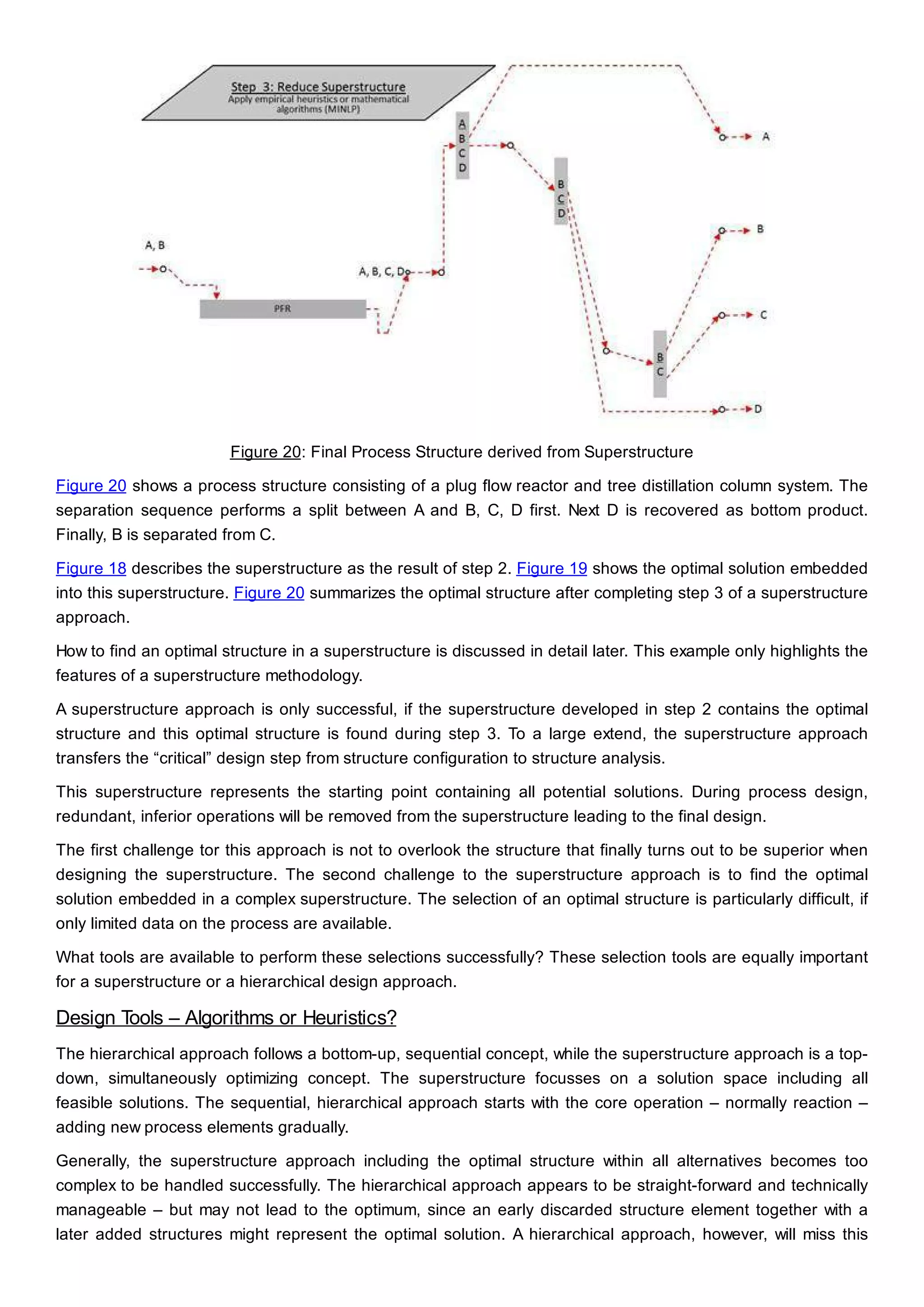 Figure 20: Final Process Structure derived from Superstructure
Figure 20 shows a process structure consisting of a plug flow reactor and tree distillation column system. The
separation sequence performs a split between A and B, C, D first. Next D is recovered as bottom product.
Finally, B is separated from C.
Figure 18 describes the superstructure as the result of step 2. Figure 19 shows the optimal solution embedded
into this superstructure. Figure 20 summarizes the optimal structure after completing step 3 of a superstructure
approach.
How to find an optimal structure in a superstructure is discussed in detail later. This example only highlights the
features of a superstructure methodology.
A superstructure approach is only successful, if the superstructure developed in step 2 contains the optimal
structure and this optimal structure is found during step 3. To a large extend, the superstructure approach
transfers the “critical” design step from structure configuration to structure analysis.
This superstructure represents the starting point containing all potential solutions. During process design,
redundant, inferior operations will be removed from the superstructure leading to the final design.
The first challenge tor this approach is not to overlook the structure that finally turns out to be superior when
designing the superstructure. The second challenge to the superstructure approach is to find the optimal
solution embedded in a complex superstructure. The selection of an optimal structure is particularly difficult, if
only limited data on the process are available.
What tools are available to perform these selections successfully? These selection tools are equally important
for a superstructure or a hierarchical design approach.
Design Tools – Algorithms or Heuristics?
The hierarchical approach follows a bottom-up, sequential concept, while the superstructure approach is a top-
down, simultaneously optimizing concept. The superstructure focusses on a solution space including all
feasible solutions. The sequential, hierarchical approach starts with the core operation – normally reaction –
adding new process elements gradually.
Generally, the superstructure approach including the optimal structure within all alternatives becomes too
complex to be handled successfully. The hierarchical approach appears to be straight-forward and technically
manageable – but may not lead to the optimum, since an early discarded structure element together with a
later added structures might represent the optimal solution. A hierarchical approach, however, will miss this
 