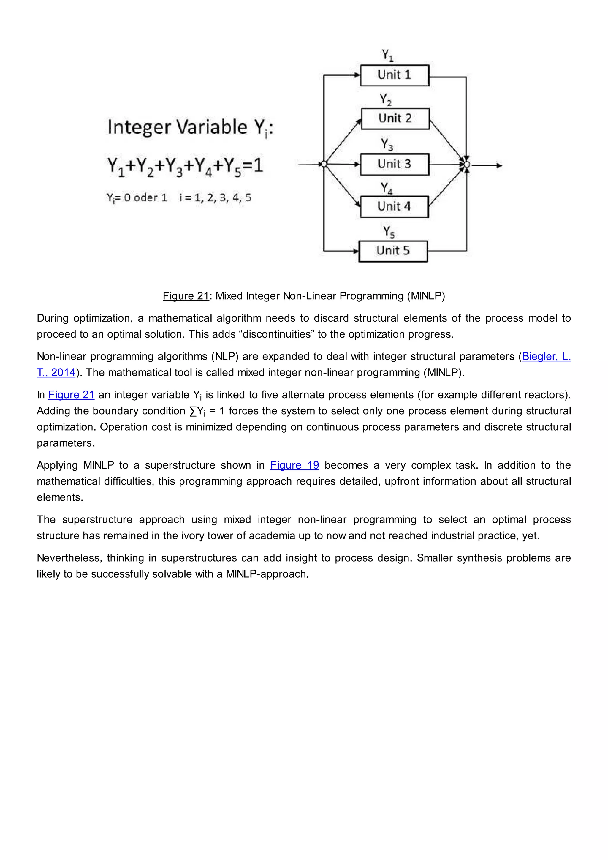 Figure 21: Mixed Integer Non-Linear Programming (MINLP)
During optimization, a mathematical algorithm needs to discard structural elements of the process model to
proceed to an optimal solution. This adds “discontinuities” to the optimization progress.
Non-linear programming algorithms (NLP) are expanded to deal with integer structural parameters (Biegler, L.
T., 2014). The mathematical tool is called mixed integer non-linear programming (MINLP).
In Figure 21 an integer variable Yi is linked to five alternate process elements (for example different reactors).
Adding the boundary condition ∑Yi = 1 forces the system to select only one process element during structural
optimization. Operation cost is minimized depending on continuous process parameters and discrete structural
parameters.
Applying MINLP to a superstructure shown in Figure 19 becomes a very complex task. In addition to the
mathematical difficulties, this programming approach requires detailed, upfront information about all structural
elements.
The superstructure approach using mixed integer non-linear programming to select an optimal process
structure has remained in the ivory tower of academia up to now and not reached industrial practice, yet.
Nevertheless, thinking in superstructures can add insight to process design. Smaller synthesis problems are
likely to be successfully solvable with a MINLP-approach.
 