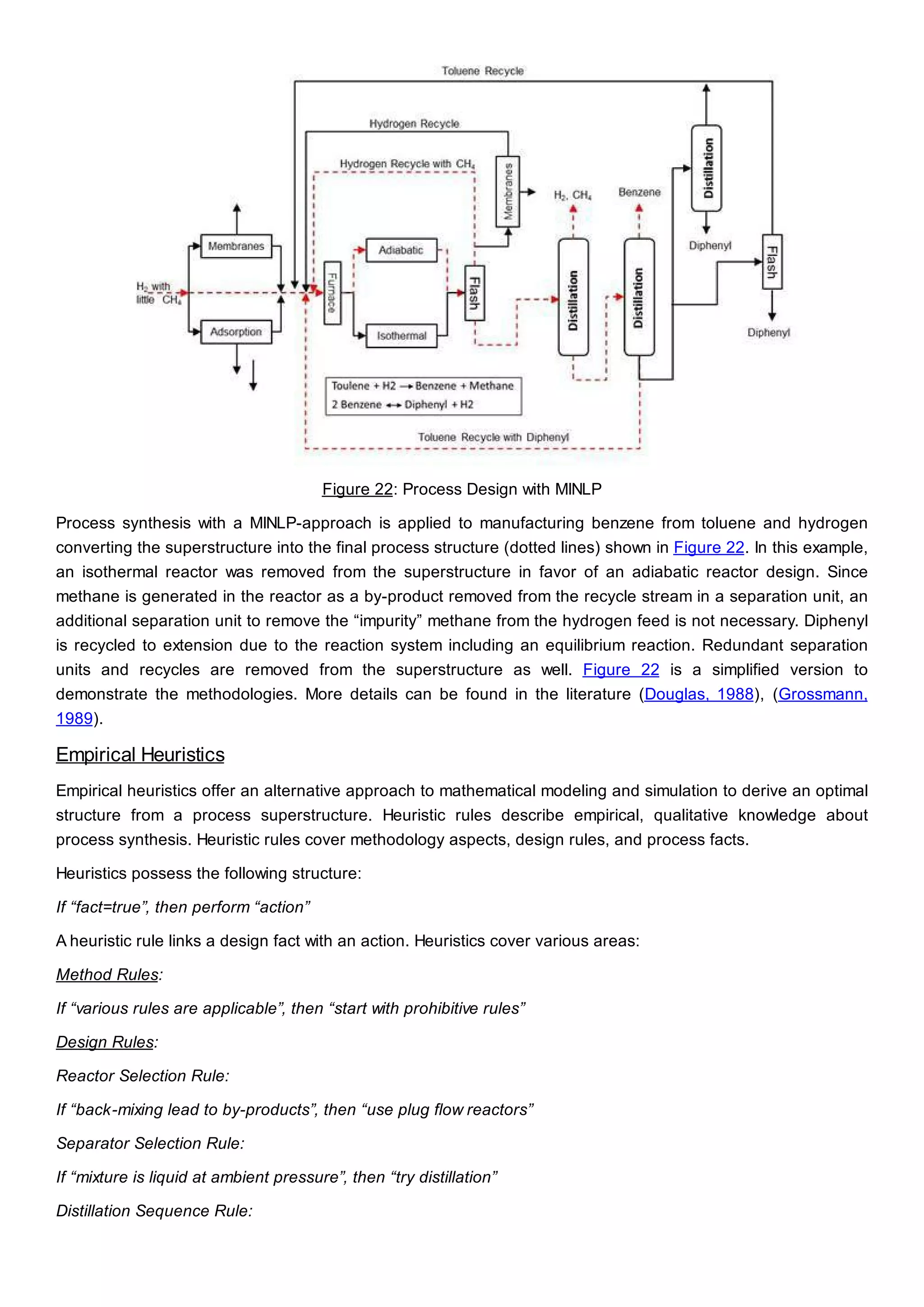 Figure 22: Process Design with MINLP
Process synthesis with a MINLP-approach is applied to manufacturing benzene from toluene and hydrogen
converting the superstructure into the final process structure (dotted lines) shown in Figure 22. In this example,
an isothermal reactor was removed from the superstructure in favor of an adiabatic reactor design. Since
methane is generated in the reactor as a by-product removed from the recycle stream in a separation unit, an
additional separation unit to remove the “impurity” methane from the hydrogen feed is not necessary. Diphenyl
is recycled to extension due to the reaction system including an equilibrium reaction. Redundant separation
units and recycles are removed from the superstructure as well. Figure 22 is a simplified version to
demonstrate the methodologies. More details can be found in the literature (Douglas, 1988), (Grossmann,
1989).
Empirical Heuristics
Empirical heuristics offer an alternative approach to mathematical modeling and simulation to derive an optimal
structure from a process superstructure. Heuristic rules describe empirical, qualitative knowledge about
process synthesis. Heuristic rules cover methodology aspects, design rules, and process facts.
Heuristics possess the following structure:
If “fact=true”, then perform “action”
A heuristic rule links a design fact with an action. Heuristics cover various areas:
Method Rules:
If “various rules are applicable”, then “start with prohibitive rules”
Design Rules:
Reactor Selection Rule:
If “back-mixing lead to by-products”, then “use plug flow reactors”
Separator Selection Rule:
If “mixture is liquid at ambient pressure”, then “try distillation”
Distillation Sequence Rule:
 