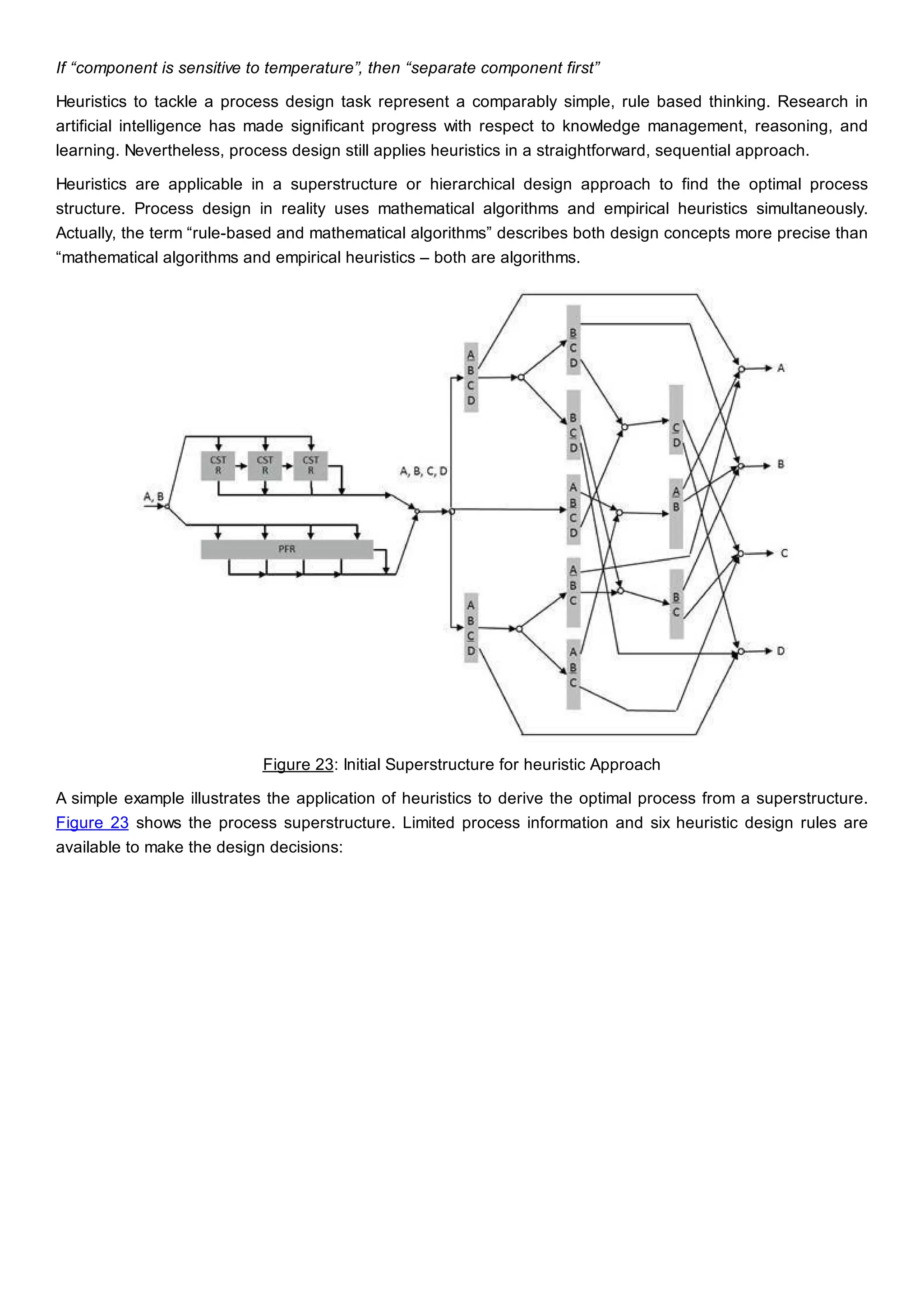 If “component is sensitive to temperature”, then “separate component first”
Heuristics to tackle a process design task represent a comparably simple, rule based thinking. Research in
artificial intelligence has made significant progress with respect to knowledge management, reasoning, and
learning. Nevertheless, process design still applies heuristics in a straightforward, sequential approach.
Heuristics are applicable in a superstructure or hierarchical design approach to find the optimal process
structure. Process design in reality uses mathematical algorithms and empirical heuristics simultaneously.
Actually, the term “rule-based and mathematical algorithms” describes both design concepts more precise than
“mathematical algorithms and empirical heuristics – both are algorithms.
Figure 23: Initial Superstructure for heuristic Approach
A simple example illustrates the application of heuristics to derive the optimal process from a superstructure.
Figure 23 shows the process superstructure. Limited process information and six heuristic design rules are
available to make the design decisions:
 