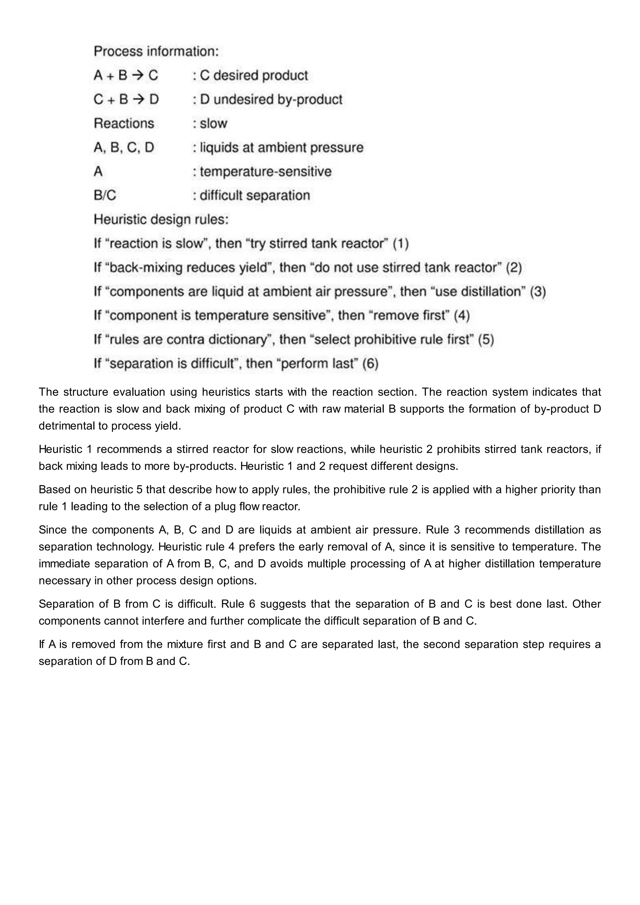 The structure evaluation using heuristics starts with the reaction section. The reaction system indicates that
the reaction is slow and back mixing of product C with raw material B supports the formation of by-product D
detrimental to process yield.
Heuristic 1 recommends a stirred reactor for slow reactions, while heuristic 2 prohibits stirred tank reactors, if
back mixing leads to more by-products. Heuristic 1 and 2 request different designs.
Based on heuristic 5 that describe how to apply rules, the prohibitive rule 2 is applied with a higher priority than
rule 1 leading to the selection of a plug flow reactor.
Since the components A, B, C and D are liquids at ambient air pressure. Rule 3 recommends distillation as
separation technology. Heuristic rule 4 prefers the early removal of A, since it is sensitive to temperature. The
immediate separation of A from B, C, and D avoids multiple processing of A at higher distillation temperature
necessary in other process design options.
Separation of B from C is difficult. Rule 6 suggests that the separation of B and C is best done last. Other
components cannot interfere and further complicate the difficult separation of B and C.
If A is removed from the mixture first and B and C are separated last, the second separation step requires a
separation of D from B and C.
 