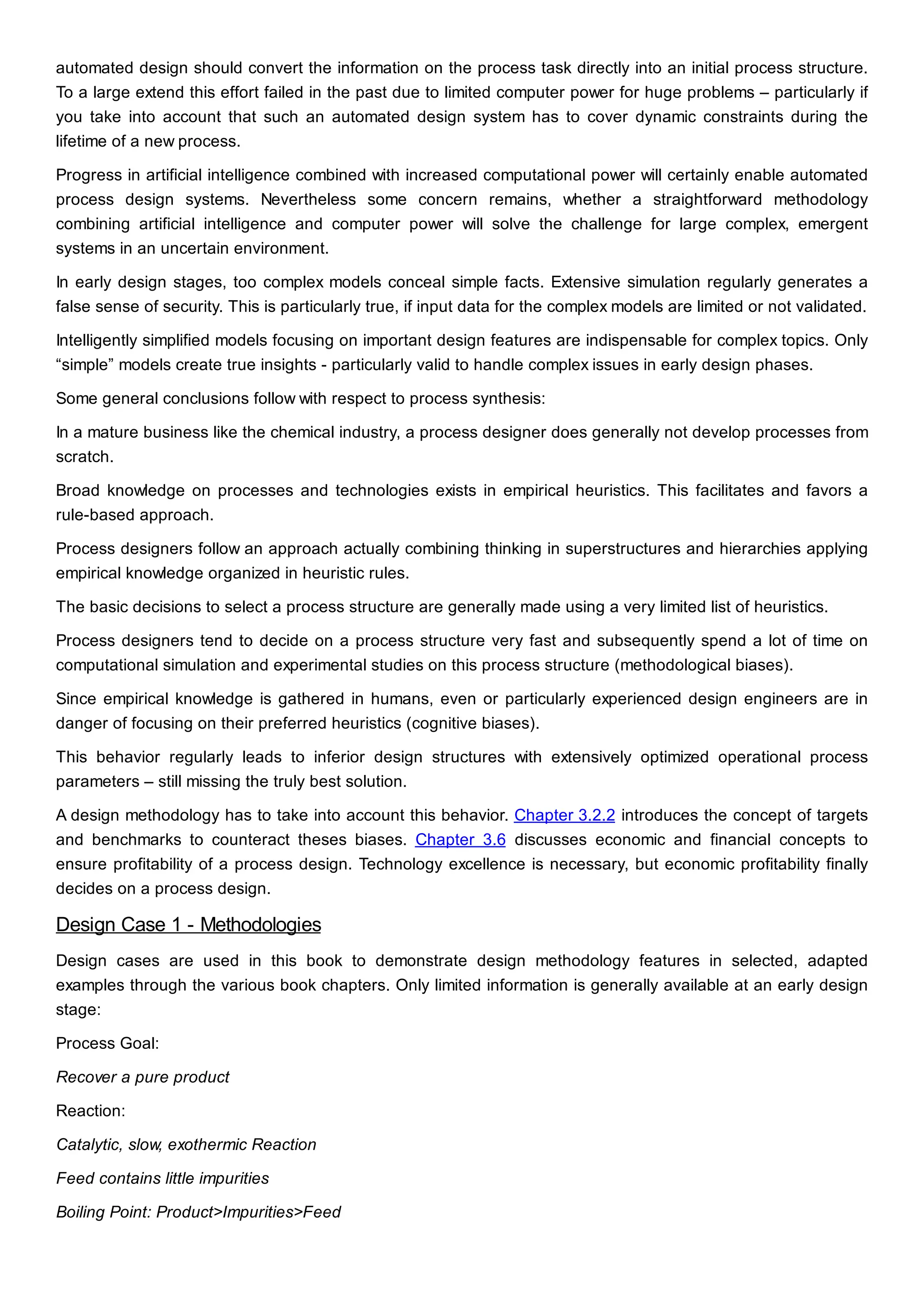 automated design should convert the information on the process task directly into an initial process structure.
To a large extend this effort failed in the past due to limited computer power for huge problems – particularly if
you take into account that such an automated design system has to cover dynamic constraints during the
lifetime of a new process.
Progress in artificial intelligence combined with increased computational power will certainly enable automated
process design systems. Nevertheless some concern remains, whether a straightforward methodology
combining artificial intelligence and computer power will solve the challenge for large complex, emergent
systems in an uncertain environment.
In early design stages, too complex models conceal simple facts. Extensive simulation regularly generates a
false sense of security. This is particularly true, if input data for the complex models are limited or not validated.
Intelligently simplified models focusing on important design features are indispensable for complex topics. Only
“simple” models create true insights - particularly valid to handle complex issues in early design phases.
Some general conclusions follow with respect to process synthesis:
In a mature business like the chemical industry, a process designer does generally not develop processes from
scratch.
Broad knowledge on processes and technologies exists in empirical heuristics. This facilitates and favors a
rule-based approach.
Process designers follow an approach actually combining thinking in superstructures and hierarchies applying
empirical knowledge organized in heuristic rules.
The basic decisions to select a process structure are generally made using a very limited list of heuristics.
Process designers tend to decide on a process structure very fast and subsequently spend a lot of time on
computational simulation and experimental studies on this process structure (methodological biases).
Since empirical knowledge is gathered in humans, even or particularly experienced design engineers are in
danger of focusing on their preferred heuristics (cognitive biases).
This behavior regularly leads to inferior design structures with extensively optimized operational process
parameters – still missing the truly best solution.
A design methodology has to take into account this behavior. Chapter 3.2.2 introduces the concept of targets
and benchmarks to counteract theses biases. Chapter 3.6 discusses economic and financial concepts to
ensure profitability of a process design. Technology excellence is necessary, but economic profitability finally
decides on a process design.
Design Case 1 - Methodologies
Design cases are used in this book to demonstrate design methodology features in selected, adapted
examples through the various book chapters. Only limited information is generally available at an early design
stage:
Process Goal:
Recover a pure product
Reaction:
Catalytic, slow, exothermic Reaction
Feed contains little impurities
Boiling Point: Product>Impurities>Feed
 
