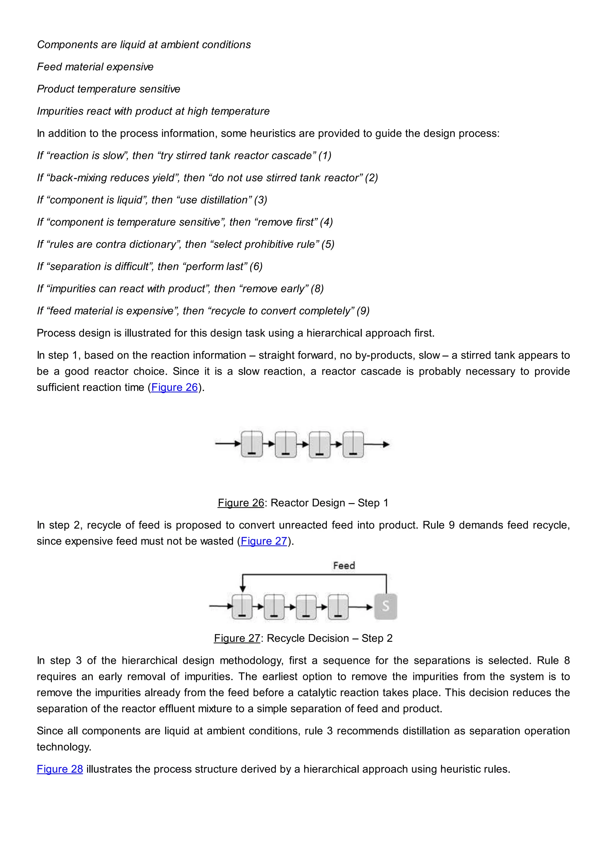 Components are liquid at ambient conditions
Feed material expensive
Product temperature sensitive
Impurities react with product at high temperature
In addition to the process information, some heuristics are provided to guide the design process:
If “reaction is slow”, then “try stirred tank reactor cascade” (1)
If “back-mixing reduces yield”, then “do not use stirred tank reactor” (2)
If “component is liquid”, then “use distillation” (3)
If “component is temperature sensitive”, then “remove first” (4)
If “rules are contra dictionary”, then “select prohibitive rule” (5)
If “separation is difficult”, then “perform last” (6)
If “impurities can react with product”, then “remove early” (8)
If “feed material is expensive”, then “recycle to convert completely” (9)
Process design is illustrated for this design task using a hierarchical approach first.
In step 1, based on the reaction information – straight forward, no by-products, slow – a stirred tank appears to
be a good reactor choice. Since it is a slow reaction, a reactor cascade is probably necessary to provide
sufficient reaction time (Figure 26).
Figure 26: Reactor Design – Step 1
In step 2, recycle of feed is proposed to convert unreacted feed into product. Rule 9 demands feed recycle,
since expensive feed must not be wasted (Figure 27).
Figure 27: Recycle Decision – Step 2
In step 3 of the hierarchical design methodology, first a sequence for the separations is selected. Rule 8
requires an early removal of impurities. The earliest option to remove the impurities from the system is to
remove the impurities already from the feed before a catalytic reaction takes place. This decision reduces the
separation of the reactor effluent mixture to a simple separation of feed and product.
Since all components are liquid at ambient conditions, rule 3 recommends distillation as separation operation
technology.
Figure 28 illustrates the process structure derived by a hierarchical approach using heuristic rules.
 