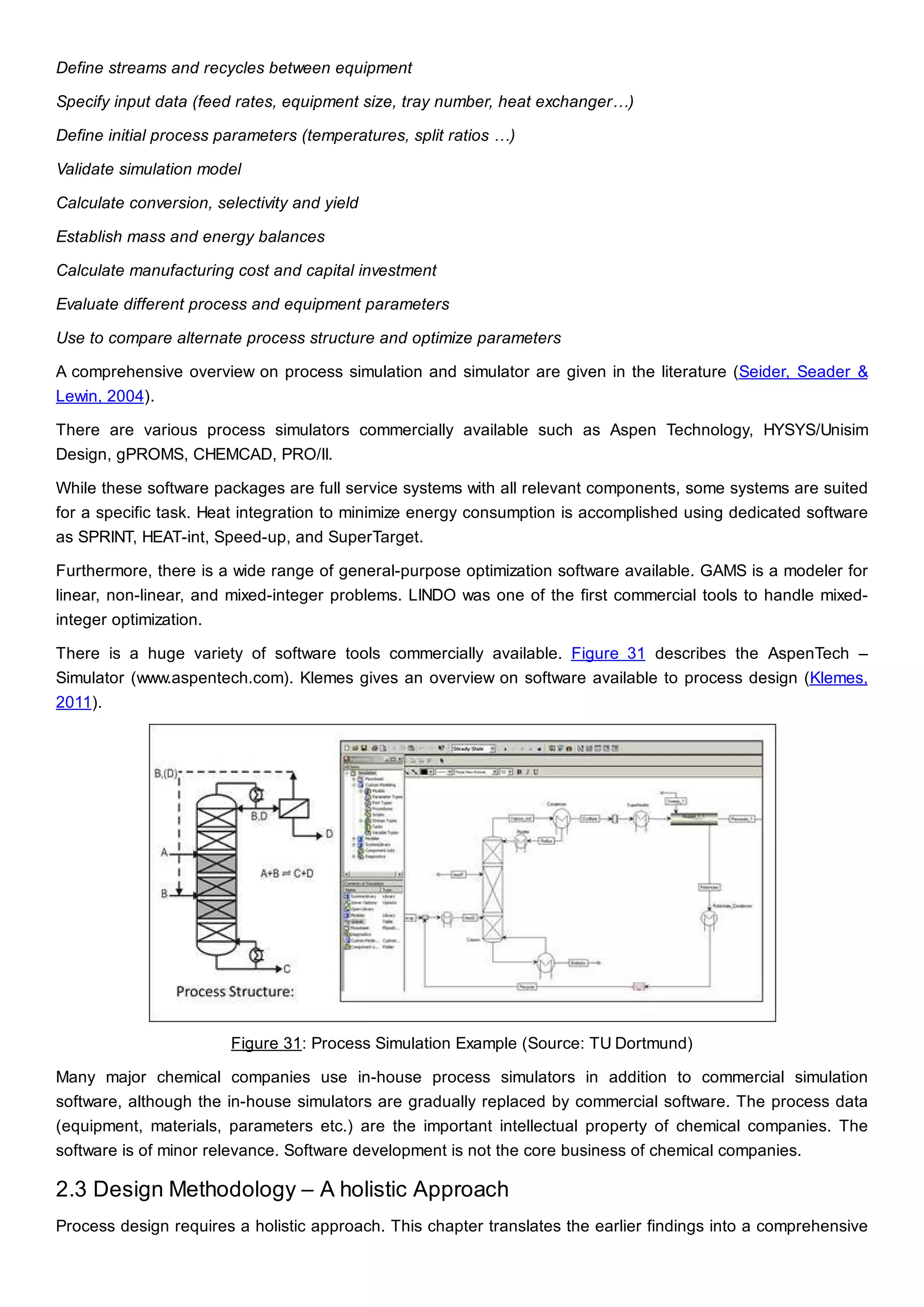 Define streams and recycles between equipment
Specify input data (feed rates, equipment size, tray number, heat exchanger…)
Define initial process parameters (temperatures, split ratios …)
Validate simulation model
Calculate conversion, selectivity and yield
Establish mass and energy balances
Calculate manufacturing cost and capital investment
Evaluate different process and equipment parameters
Use to compare alternate process structure and optimize parameters
A comprehensive overview on process simulation and simulator are given in the literature (Seider, Seader &
Lewin, 2004).
There are various process simulators commercially available such as Aspen Technology, HYSYS/Unisim
Design, gPROMS, CHEMCAD, PRO/II.
While these software packages are full service systems with all relevant components, some systems are suited
for a specific task. Heat integration to minimize energy consumption is accomplished using dedicated software
as SPRINT, HEAT-int, Speed-up, and SuperTarget.
Furthermore, there is a wide range of general-purpose optimization software available. GAMS is a modeler for
linear, non-linear, and mixed-integer problems. LINDO was one of the first commercial tools to handle mixed-
integer optimization.
There is a huge variety of software tools commercially available. Figure 31 describes the AspenTech –
Simulator (www.aspentech.com). Klemes gives an overview on software available to process design (Klemes,
2011).
Figure 31: Process Simulation Example (Source: TU Dortmund)
Many major chemical companies use in-house process simulators in addition to commercial simulation
software, although the in-house simulators are gradually replaced by commercial software. The process data
(equipment, materials, parameters etc.) are the important intellectual property of chemical companies. The
software is of minor relevance. Software development is not the core business of chemical companies.
2.3 Design Methodology – A holistic Approach
Process design requires a holistic approach. This chapter translates the earlier findings into a comprehensive
 