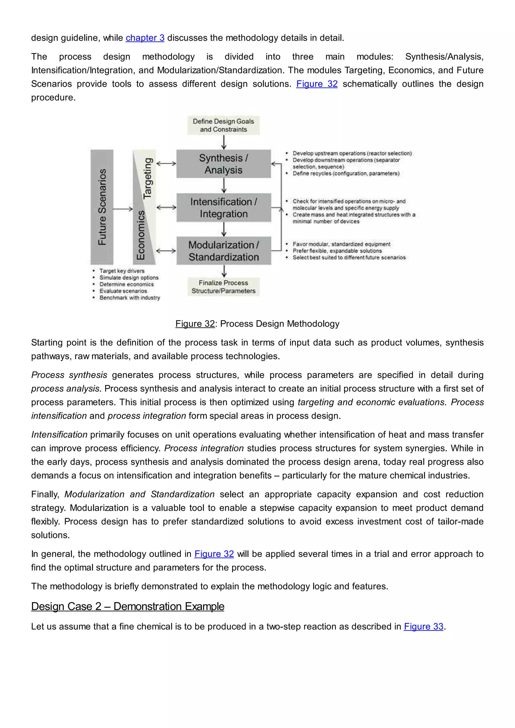 design guideline, while chapter 3 discusses the methodology details in detail.
The process design methodology is divided into three main modules: Synthesis/Analysis,
Intensification/Integration, and Modularization/Standardization. The modules Targeting, Economics, and Future
Scenarios provide tools to assess different design solutions. Figure 32 schematically outlines the design
procedure.
Figure 32: Process Design Methodology
Starting point is the definition of the process task in terms of input data such as product volumes, synthesis
pathways, raw materials, and available process technologies.
Process synthesis generates process structures, while process parameters are specified in detail during
process analysis. Process synthesis and analysis interact to create an initial process structure with a first set of
process parameters. This initial process is then optimized using targeting and economic evaluations. Process
intensification and process integration form special areas in process design.
Intensification primarily focuses on unit operations evaluating whether intensification of heat and mass transfer
can improve process efficiency. Process integration studies process structures for system synergies. While in
the early days, process synthesis and analysis dominated the process design arena, today real progress also
demands a focus on intensification and integration benefits – particularly for the mature chemical industries.
Finally, Modularization and Standardization select an appropriate capacity expansion and cost reduction
strategy. Modularization is a valuable tool to enable a stepwise capacity expansion to meet product demand
flexibly. Process design has to prefer standardized solutions to avoid excess investment cost of tailor-made
solutions.
In general, the methodology outlined in Figure 32 will be applied several times in a trial and error approach to
find the optimal structure and parameters for the process.
The methodology is briefly demonstrated to explain the methodology logic and features.
Design Case 2 – Demonstration Example
Let us assume that a fine chemical is to be produced in a two-step reaction as described in Figure 33.
 