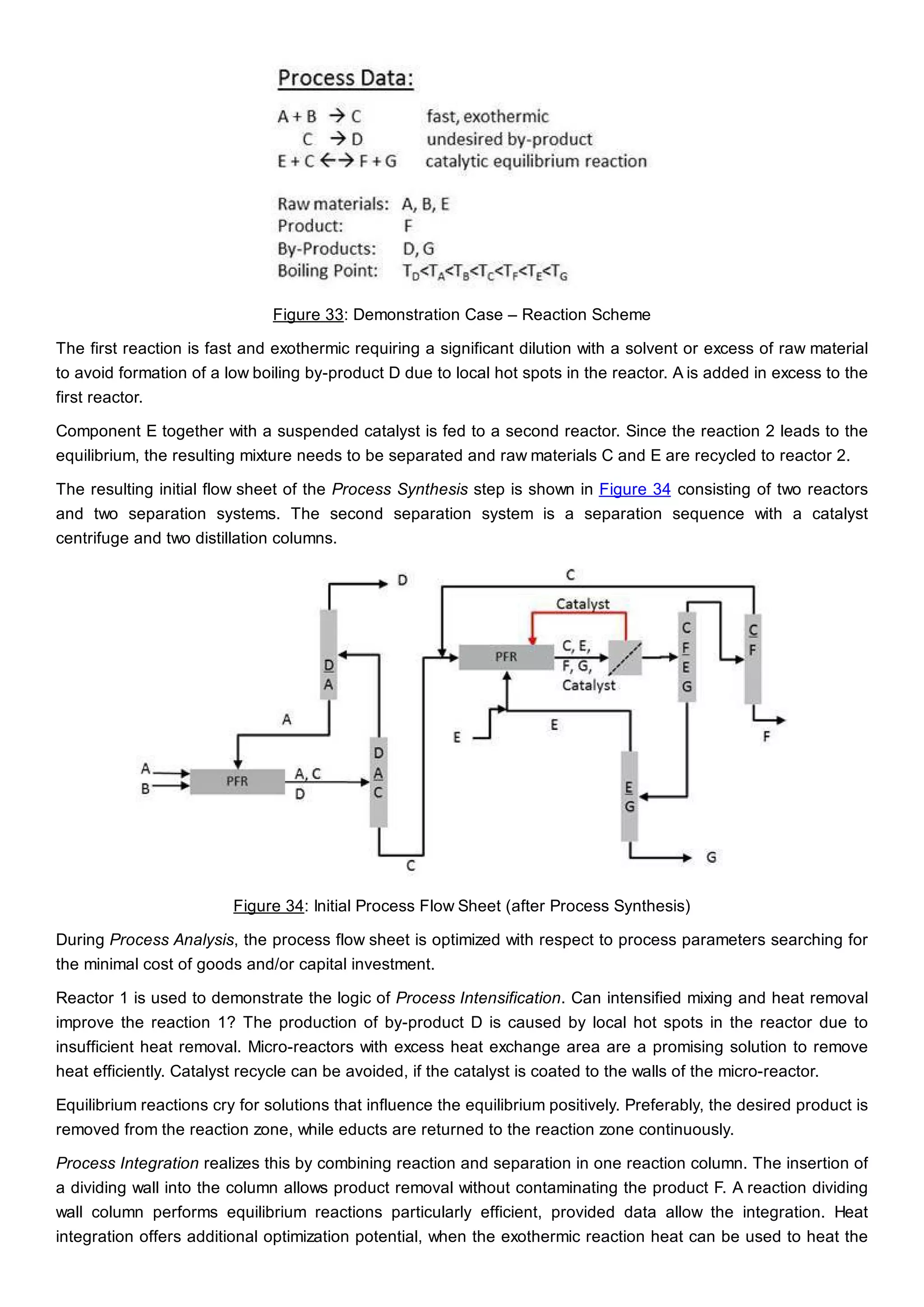 Figure 33: Demonstration Case – Reaction Scheme
The first reaction is fast and exothermic requiring a significant dilution with a solvent or excess of raw material
to avoid formation of a low boiling by-product D due to local hot spots in the reactor. A is added in excess to the
first reactor.
Component E together with a suspended catalyst is fed to a second reactor. Since the reaction 2 leads to the
equilibrium, the resulting mixture needs to be separated and raw materials C and E are recycled to reactor 2.
The resulting initial flow sheet of the Process Synthesis step is shown in Figure 34 consisting of two reactors
and two separation systems. The second separation system is a separation sequence with a catalyst
centrifuge and two distillation columns.
Figure 34: Initial Process Flow Sheet (after Process Synthesis)
During Process Analysis, the process flow sheet is optimized with respect to process parameters searching for
the minimal cost of goods and/or capital investment.
Reactor 1 is used to demonstrate the logic of Process Intensification. Can intensified mixing and heat removal
improve the reaction 1? The production of by-product D is caused by local hot spots in the reactor due to
insufficient heat removal. Micro-reactors with excess heat exchange area are a promising solution to remove
heat efficiently. Catalyst recycle can be avoided, if the catalyst is coated to the walls of the micro-reactor.
Equilibrium reactions cry for solutions that influence the equilibrium positively. Preferably, the desired product is
removed from the reaction zone, while educts are returned to the reaction zone continuously.
Process Integration realizes this by combining reaction and separation in one reaction column. The insertion of
a dividing wall into the column allows product removal without contaminating the product F. A reaction dividing
wall column performs equilibrium reactions particularly efficient, provided data allow the integration. Heat
integration offers additional optimization potential, when the exothermic reaction heat can be used to heat the
 