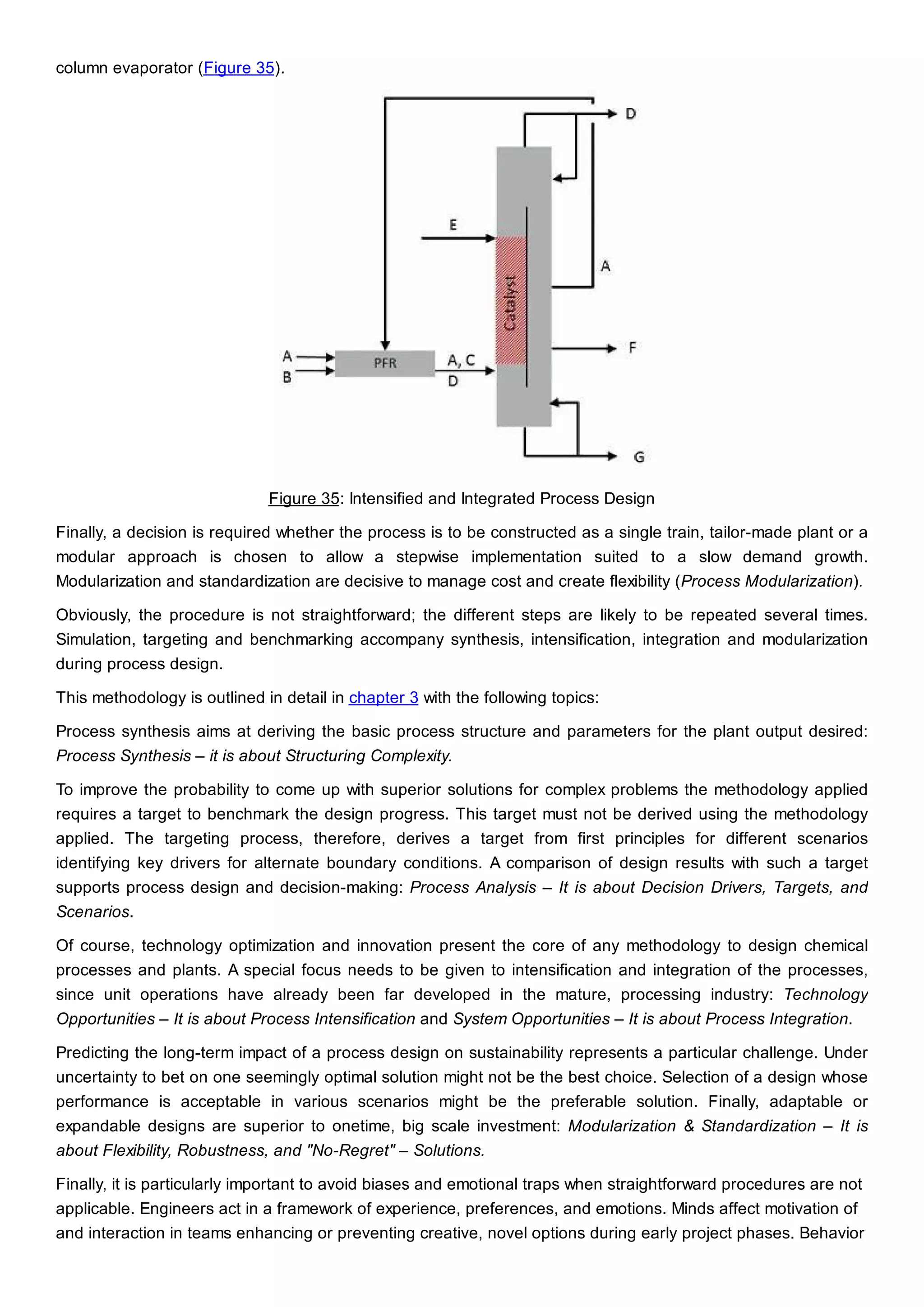 column evaporator (Figure 35).
Figure 35: Intensified and Integrated Process Design
Finally, a decision is required whether the process is to be constructed as a single train, tailor-made plant or a
modular approach is chosen to allow a stepwise implementation suited to a slow demand growth.
Modularization and standardization are decisive to manage cost and create flexibility (Process Modularization).
Obviously, the procedure is not straightforward; the different steps are likely to be repeated several times.
Simulation, targeting and benchmarking accompany synthesis, intensification, integration and modularization
during process design.
This methodology is outlined in detail in chapter 3 with the following topics:
Process synthesis aims at deriving the basic process structure and parameters for the plant output desired:
Process Synthesis – it is about Structuring Complexity.
To improve the probability to come up with superior solutions for complex problems the methodology applied
requires a target to benchmark the design progress. This target must not be derived using the methodology
applied. The targeting process, therefore, derives a target from first principles for different scenarios
identifying key drivers for alternate boundary conditions. A comparison of design results with such a target
supports process design and decision-making: Process Analysis – It is about Decision Drivers, Targets, and
Scenarios.
Of course, technology optimization and innovation present the core of any methodology to design chemical
processes and plants. A special focus needs to be given to intensification and integration of the processes,
since unit operations have already been far developed in the mature, processing industry: Technology
Opportunities – It is about Process Intensification and System Opportunities – It is about Process Integration.
Predicting the long-term impact of a process design on sustainability represents a particular challenge. Under
uncertainty to bet on one seemingly optimal solution might not be the best choice. Selection of a design whose
performance is acceptable in various scenarios might be the preferable solution. Finally, adaptable or
expandable designs are superior to onetime, big scale investment: Modularization & Standardization – It is
about Flexibility, Robustness, and "No-Regret" – Solutions.
Finally, it is particularly important to avoid biases and emotional traps when straightforward procedures are not
applicable. Engineers act in a framework of experience, preferences, and emotions. Minds affect motivation of
and interaction in teams enhancing or preventing creative, novel options during early project phases. Behavior
 