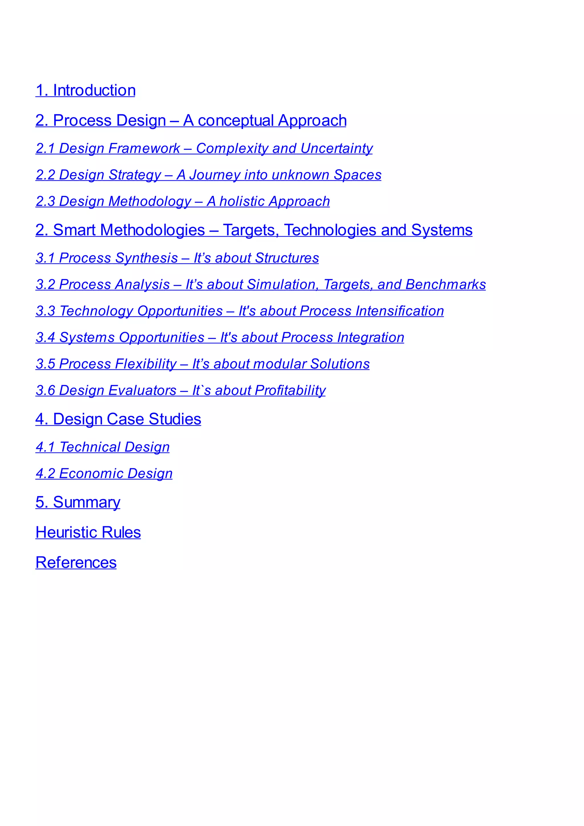 1. Introduction
2. Process Design – A conceptual Approach
2.1 Design Framework – Complexity and Uncertainty
2.2 Design Strategy – A Journey into unknown Spaces
2.3 Design Methodology – A holistic Approach
2. Smart Methodologies – Targets, Technologies and Systems
3.1 Process Synthesis – It’s about Structures
3.2 Process Analysis – It’s about Simulation, Targets, and Benchmarks
3.3 Technology Opportunities – It's about Process Intensification
3.4 Systems Opportunities – It's about Process Integration
3.5 Process Flexibility – It’s about modular Solutions
3.6 Design Evaluators – It`s about Profitability
4. Design Case Studies
4.1 Technical Design
4.2 Economic Design
5. Summary
Heuristic Rules
References
 