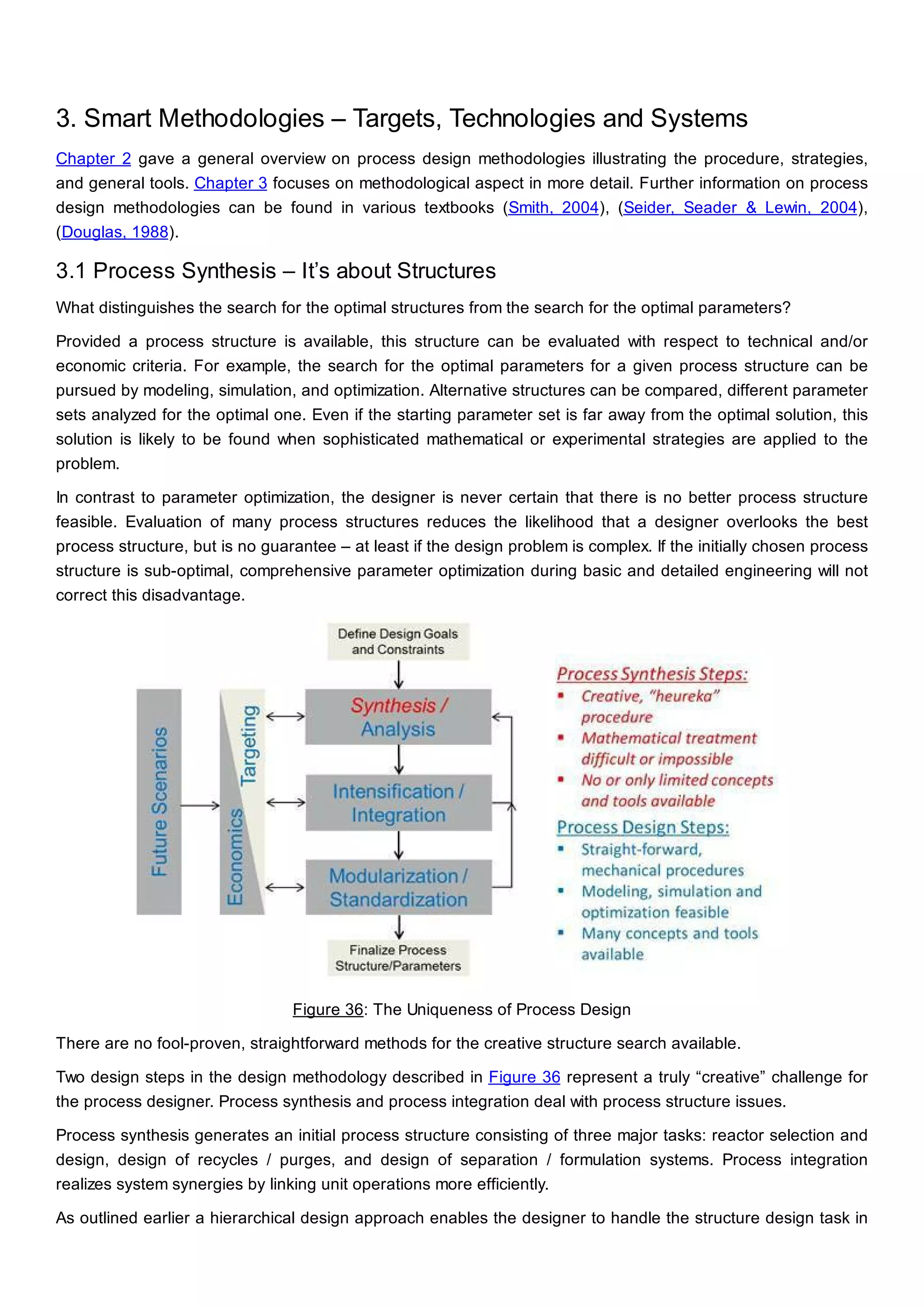 3. Smart Methodologies – Targets, Technologies and Systems
Chapter 2 gave a general overview on process design methodologies illustrating the procedure, strategies,
and general tools. Chapter 3 focuses on methodological aspect in more detail. Further information on process
design methodologies can be found in various textbooks (Smith, 2004), (Seider, Seader & Lewin, 2004),
(Douglas, 1988).
3.1 Process Synthesis – It’s about Structures
What distinguishes the search for the optimal structures from the search for the optimal parameters?
Provided a process structure is available, this structure can be evaluated with respect to technical and/or
economic criteria. For example, the search for the optimal parameters for a given process structure can be
pursued by modeling, simulation, and optimization. Alternative structures can be compared, different parameter
sets analyzed for the optimal one. Even if the starting parameter set is far away from the optimal solution, this
solution is likely to be found when sophisticated mathematical or experimental strategies are applied to the
problem.
In contrast to parameter optimization, the designer is never certain that there is no better process structure
feasible. Evaluation of many process structures reduces the likelihood that a designer overlooks the best
process structure, but is no guarantee – at least if the design problem is complex. If the initially chosen process
structure is sub-optimal, comprehensive parameter optimization during basic and detailed engineering will not
correct this disadvantage.
Figure 36: The Uniqueness of Process Design
There are no fool-proven, straightforward methods for the creative structure search available.
Two design steps in the design methodology described in Figure 36 represent a truly “creative” challenge for
the process designer. Process synthesis and process integration deal with process structure issues.
Process synthesis generates an initial process structure consisting of three major tasks: reactor selection and
design, design of recycles / purges, and design of separation / formulation systems. Process integration
realizes system synergies by linking unit operations more efficiently.
As outlined earlier a hierarchical design approach enables the designer to handle the structure design task in
 
