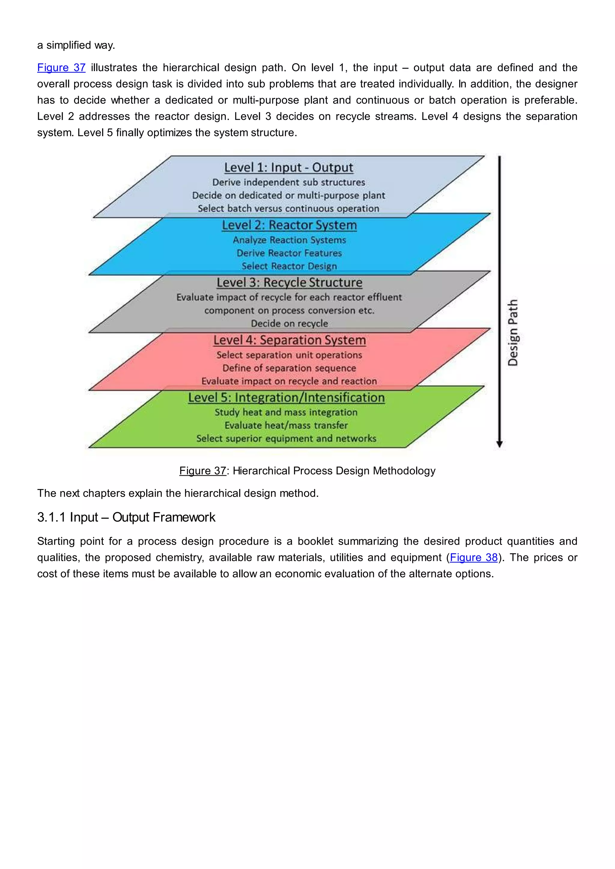 a simplified way.
Figure 37 illustrates the hierarchical design path. On level 1, the input – output data are defined and the
overall process design task is divided into sub problems that are treated individually. In addition, the designer
has to decide whether a dedicated or multi-purpose plant and continuous or batch operation is preferable.
Level 2 addresses the reactor design. Level 3 decides on recycle streams. Level 4 designs the separation
system. Level 5 finally optimizes the system structure.
Figure 37: Hierarchical Process Design Methodology
The next chapters explain the hierarchical design method.
3.1.1 Input – Output Framework
Starting point for a process design procedure is a booklet summarizing the desired product quantities and
qualities, the proposed chemistry, available raw materials, utilities and equipment (Figure 38). The prices or
cost of these items must be available to allow an economic evaluation of the alternate options.
 