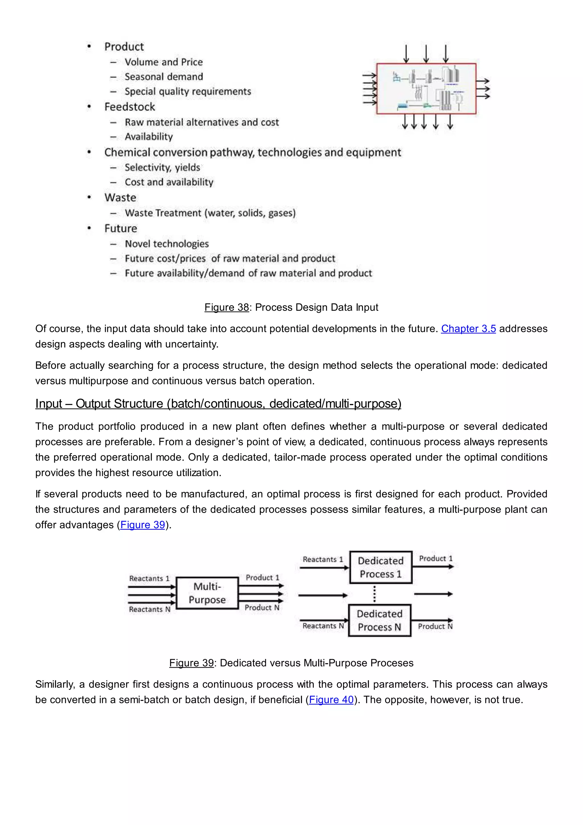 Figure 38: Process Design Data Input
Of course, the input data should take into account potential developments in the future. Chapter 3.5 addresses
design aspects dealing with uncertainty.
Before actually searching for a process structure, the design method selects the operational mode: dedicated
versus multipurpose and continuous versus batch operation.
Input – Output Structure (batch/continuous, dedicated/multi-purpose)
The product portfolio produced in a new plant often defines whether a multi-purpose or several dedicated
processes are preferable. From a designer’s point of view, a dedicated, continuous process always represents
the preferred operational mode. Only a dedicated, tailor-made process operated under the optimal conditions
provides the highest resource utilization.
If several products need to be manufactured, an optimal process is first designed for each product. Provided
the structures and parameters of the dedicated processes possess similar features, a multi-purpose plant can
offer advantages (Figure 39).
Figure 39: Dedicated versus Multi-Purpose Proceses
Similarly, a designer first designs a continuous process with the optimal parameters. This process can always
be converted in a semi-batch or batch design, if beneficial (Figure 40). The opposite, however, is not true.
 