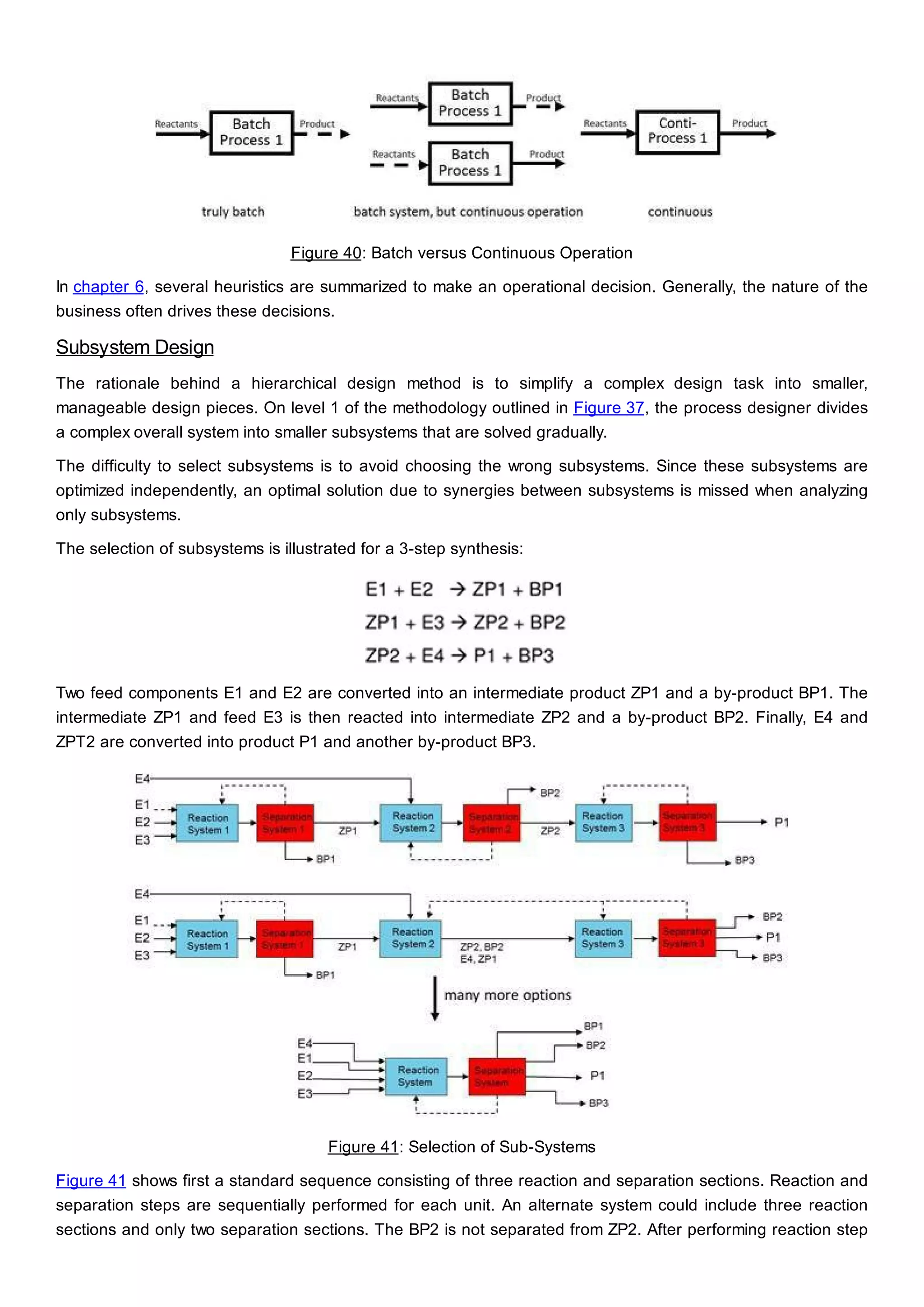 Figure 40: Batch versus Continuous Operation
In chapter 6, several heuristics are summarized to make an operational decision. Generally, the nature of the
business often drives these decisions.
Subsystem Design
The rationale behind a hierarchical design method is to simplify a complex design task into smaller,
manageable design pieces. On level 1 of the methodology outlined in Figure 37, the process designer divides
a complex overall system into smaller subsystems that are solved gradually.
The difficulty to select subsystems is to avoid choosing the wrong subsystems. Since these subsystems are
optimized independently, an optimal solution due to synergies between subsystems is missed when analyzing
only subsystems.
The selection of subsystems is illustrated for a 3-step synthesis:
Two feed components E1 and E2 are converted into an intermediate product ZP1 and a by-product BP1. The
intermediate ZP1 and feed E3 is then reacted into intermediate ZP2 and a by-product BP2. Finally, E4 and
ZPT2 are converted into product P1 and another by-product BP3.
Figure 41: Selection of Sub-Systems
Figure 41 shows first a standard sequence consisting of three reaction and separation sections. Reaction and
separation steps are sequentially performed for each unit. An alternate system could include three reaction
sections and only two separation sections. The BP2 is not separated from ZP2. After performing reaction step
 