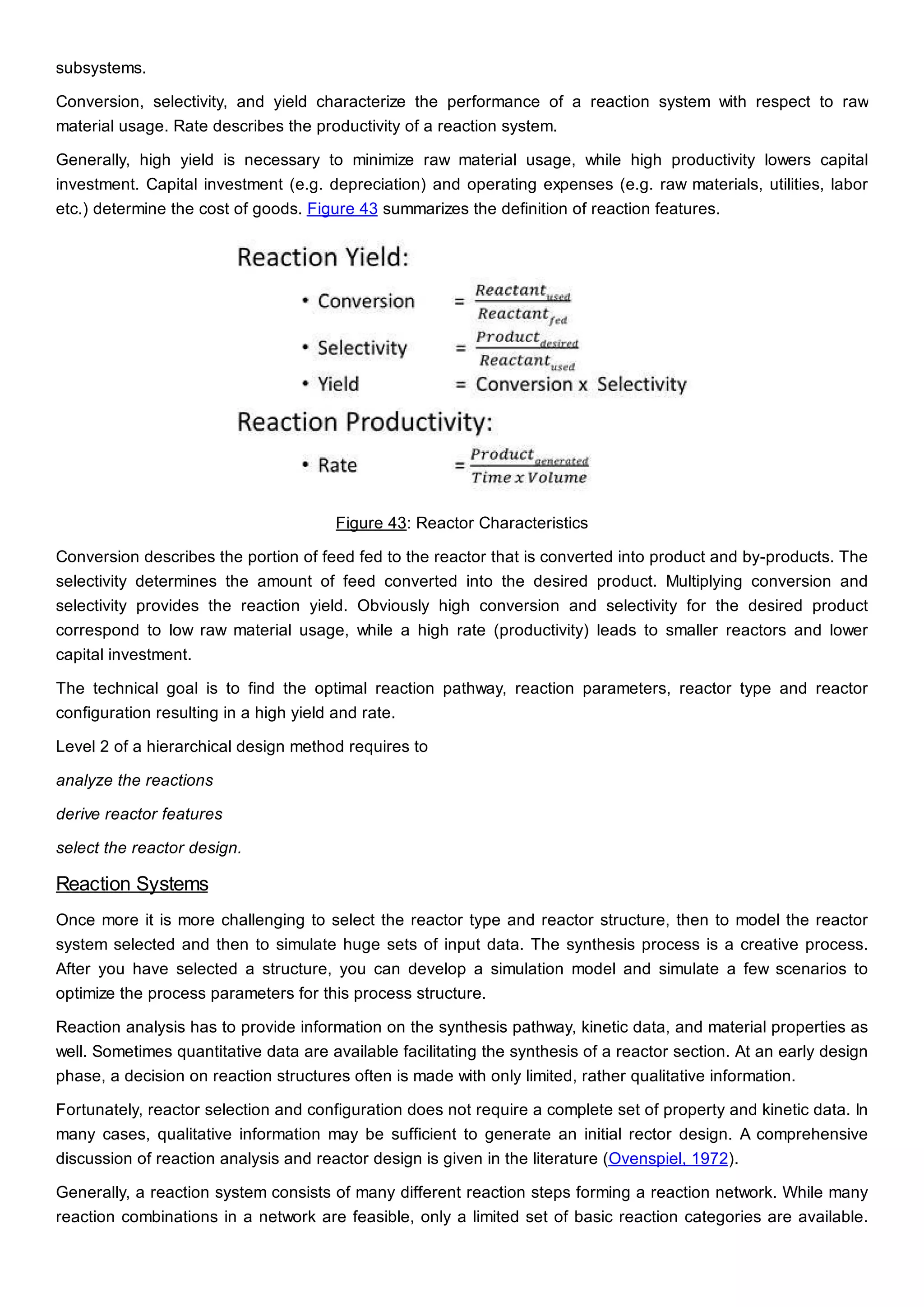 subsystems.
Conversion, selectivity, and yield characterize the performance of a reaction system with respect to raw
material usage. Rate describes the productivity of a reaction system.
Generally, high yield is necessary to minimize raw material usage, while high productivity lowers capital
investment. Capital investment (e.g. depreciation) and operating expenses (e.g. raw materials, utilities, labor
etc.) determine the cost of goods. Figure 43 summarizes the definition of reaction features.
Figure 43: Reactor Characteristics
Conversion describes the portion of feed fed to the reactor that is converted into product and by-products. The
selectivity determines the amount of feed converted into the desired product. Multiplying conversion and
selectivity provides the reaction yield. Obviously high conversion and selectivity for the desired product
correspond to low raw material usage, while a high rate (productivity) leads to smaller reactors and lower
capital investment.
The technical goal is to find the optimal reaction pathway, reaction parameters, reactor type and reactor
configuration resulting in a high yield and rate.
Level 2 of a hierarchical design method requires to
analyze the reactions
derive reactor features
select the reactor design.
Reaction Systems
Once more it is more challenging to select the reactor type and reactor structure, then to model the reactor
system selected and then to simulate huge sets of input data. The synthesis process is a creative process.
After you have selected a structure, you can develop a simulation model and simulate a few scenarios to
optimize the process parameters for this process structure.
Reaction analysis has to provide information on the synthesis pathway, kinetic data, and material properties as
well. Sometimes quantitative data are available facilitating the synthesis of a reactor section. At an early design
phase, a decision on reaction structures often is made with only limited, rather qualitative information.
Fortunately, reactor selection and configuration does not require a complete set of property and kinetic data. In
many cases, qualitative information may be sufficient to generate an initial rector design. A comprehensive
discussion of reaction analysis and reactor design is given in the literature (Ovenspiel, 1972).
Generally, a reaction system consists of many different reaction steps forming a reaction network. While many
reaction combinations in a network are feasible, only a limited set of basic reaction categories are available.
 