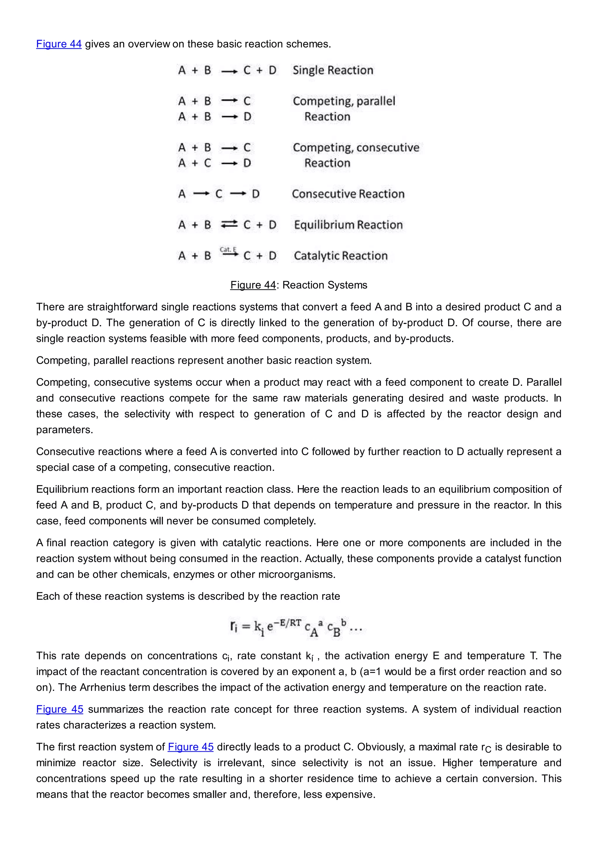 Figure 44 gives an overview on these basic reaction schemes.
Figure 44: Reaction Systems
There are straightforward single reactions systems that convert a feed A and B into a desired product C and a
by-product D. The generation of C is directly linked to the generation of by-product D. Of course, there are
single reaction systems feasible with more feed components, products, and by-products.
Competing, parallel reactions represent another basic reaction system.
Competing, consecutive systems occur when a product may react with a feed component to create D. Parallel
and consecutive reactions compete for the same raw materials generating desired and waste products. In
these cases, the selectivity with respect to generation of C and D is affected by the reactor design and
parameters.
Consecutive reactions where a feed A is converted into C followed by further reaction to D actually represent a
special case of a competing, consecutive reaction.
Equilibrium reactions form an important reaction class. Here the reaction leads to an equilibrium composition of
feed A and B, product C, and by-products D that depends on temperature and pressure in the reactor. In this
case, feed components will never be consumed completely.
A final reaction category is given with catalytic reactions. Here one or more components are included in the
reaction system without being consumed in the reaction. Actually, these components provide a catalyst function
and can be other chemicals, enzymes or other microorganisms.
Each of these reaction systems is described by the reaction rate
This rate depends on concentrations ci, rate constant kí , the activation energy E and temperature T. The
impact of the reactant concentration is covered by an exponent a, b (a=1 would be a first order reaction and so
on). The Arrhenius term describes the impact of the activation energy and temperature on the reaction rate.
Figure 45 summarizes the reaction rate concept for three reaction systems. A system of individual reaction
rates characterizes a reaction system.
The first reaction system of Figure 45 directly leads to a product C. Obviously, a maximal rate rC is desirable to
minimize reactor size. Selectivity is irrelevant, since selectivity is not an issue. Higher temperature and
concentrations speed up the rate resulting in a shorter residence time to achieve a certain conversion. This
means that the reactor becomes smaller and, therefore, less expensive.
 