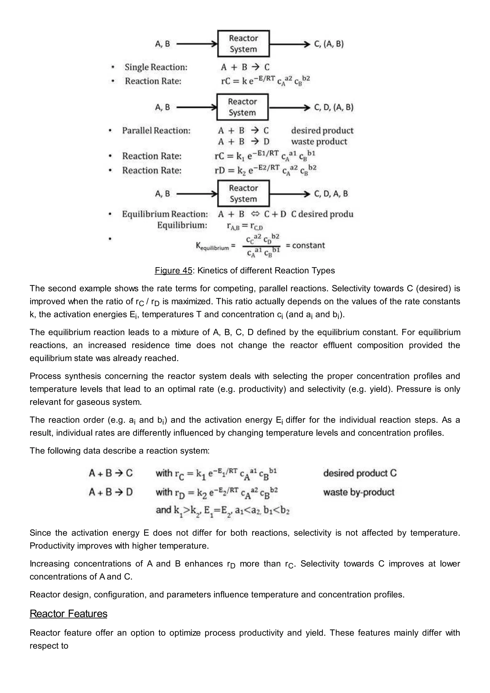 Figure 45: Kinetics of different Reaction Types
The second example shows the rate terms for competing, parallel reactions. Selectivity towards C (desired) is
improved when the ratio of rC / rD is maximized. This ratio actually depends on the values of the rate constants
k, the activation energies Ei, temperatures T and concentration ci (and ai and bi).
The equilibrium reaction leads to a mixture of A, B, C, D defined by the equilibrium constant. For equilibrium
reactions, an increased residence time does not change the reactor effluent composition provided the
equilibrium state was already reached.
Process synthesis concerning the reactor system deals with selecting the proper concentration profiles and
temperature levels that lead to an optimal rate (e.g. productivity) and selectivity (e.g. yield). Pressure is only
relevant for gaseous system.
The reaction order (e.g. ai and bi) and the activation energy Ei differ for the individual reaction steps. As a
result, individual rates are differently influenced by changing temperature levels and concentration profiles.
The following data describe a reaction system:
Since the activation energy E does not differ for both reactions, selectivity is not affected by temperature.
Productivity improves with higher temperature.
Increasing concentrations of A and B enhances rD more than rC. Selectivity towards C improves at lower
concentrations of A and C.
Reactor design, configuration, and parameters influence temperature and concentration profiles.
Reactor Features
Reactor feature offer an option to optimize process productivity and yield. These features mainly differ with
respect to
 