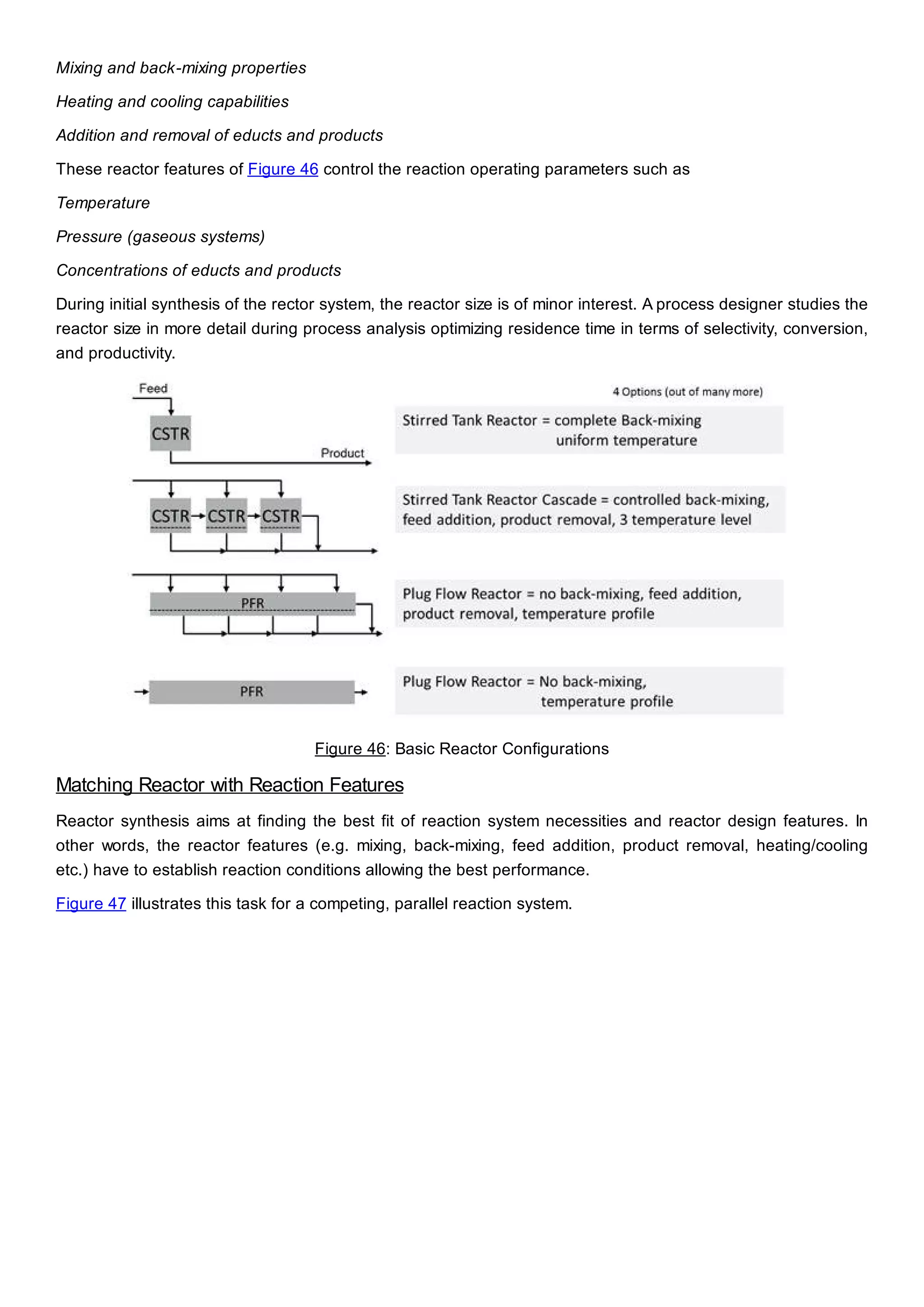 Mixing and back-mixing properties
Heating and cooling capabilities
Addition and removal of educts and products
These reactor features of Figure 46 control the reaction operating parameters such as
Temperature
Pressure (gaseous systems)
Concentrations of educts and products
During initial synthesis of the rector system, the reactor size is of minor interest. A process designer studies the
reactor size in more detail during process analysis optimizing residence time in terms of selectivity, conversion,
and productivity.
Figure 46: Basic Reactor Configurations
Matching Reactor with Reaction Features
Reactor synthesis aims at finding the best fit of reaction system necessities and reactor design features. In
other words, the reactor features (e.g. mixing, back-mixing, feed addition, product removal, heating/cooling
etc.) have to establish reaction conditions allowing the best performance.
Figure 47 illustrates this task for a competing, parallel reaction system.
 