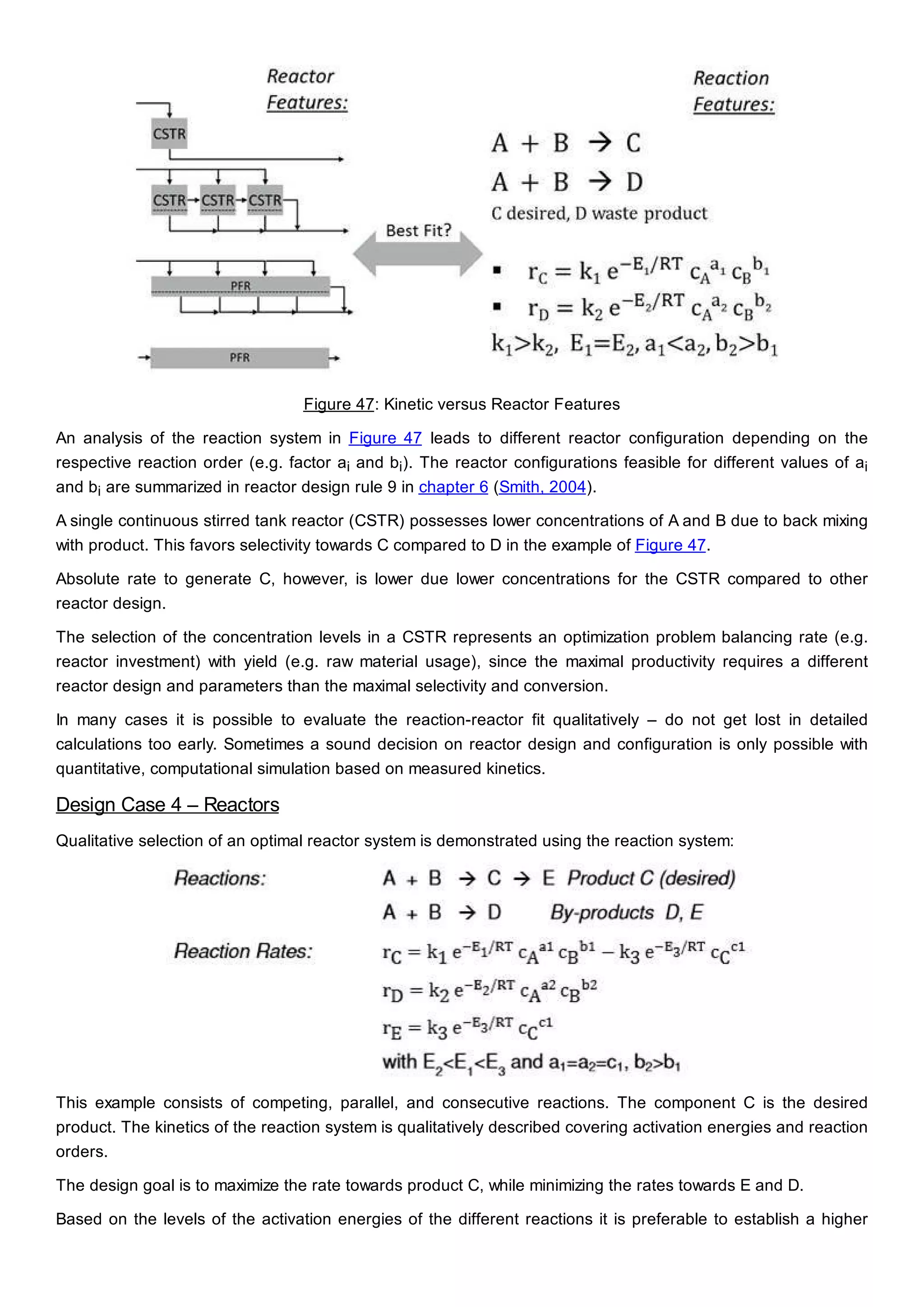 Figure 47: Kinetic versus Reactor Features
An analysis of the reaction system in Figure 47 leads to different reactor configuration depending on the
respective reaction order (e.g. factor ai and bi). The reactor configurations feasible for different values of ai
and bi are summarized in reactor design rule 9 in chapter 6 (Smith, 2004).
A single continuous stirred tank reactor (CSTR) possesses lower concentrations of A and B due to back mixing
with product. This favors selectivity towards C compared to D in the example of Figure 47.
Absolute rate to generate C, however, is lower due lower concentrations for the CSTR compared to other
reactor design.
The selection of the concentration levels in a CSTR represents an optimization problem balancing rate (e.g.
reactor investment) with yield (e.g. raw material usage), since the maximal productivity requires a different
reactor design and parameters than the maximal selectivity and conversion.
In many cases it is possible to evaluate the reaction-reactor fit qualitatively – do not get lost in detailed
calculations too early. Sometimes a sound decision on reactor design and configuration is only possible with
quantitative, computational simulation based on measured kinetics.
Design Case 4 – Reactors
Qualitative selection of an optimal reactor system is demonstrated using the reaction system:
This example consists of competing, parallel, and consecutive reactions. The component C is the desired
product. The kinetics of the reaction system is qualitatively described covering activation energies and reaction
orders.
The design goal is to maximize the rate towards product C, while minimizing the rates towards E and D.
Based on the levels of the activation energies of the different reactions it is preferable to establish a higher
 