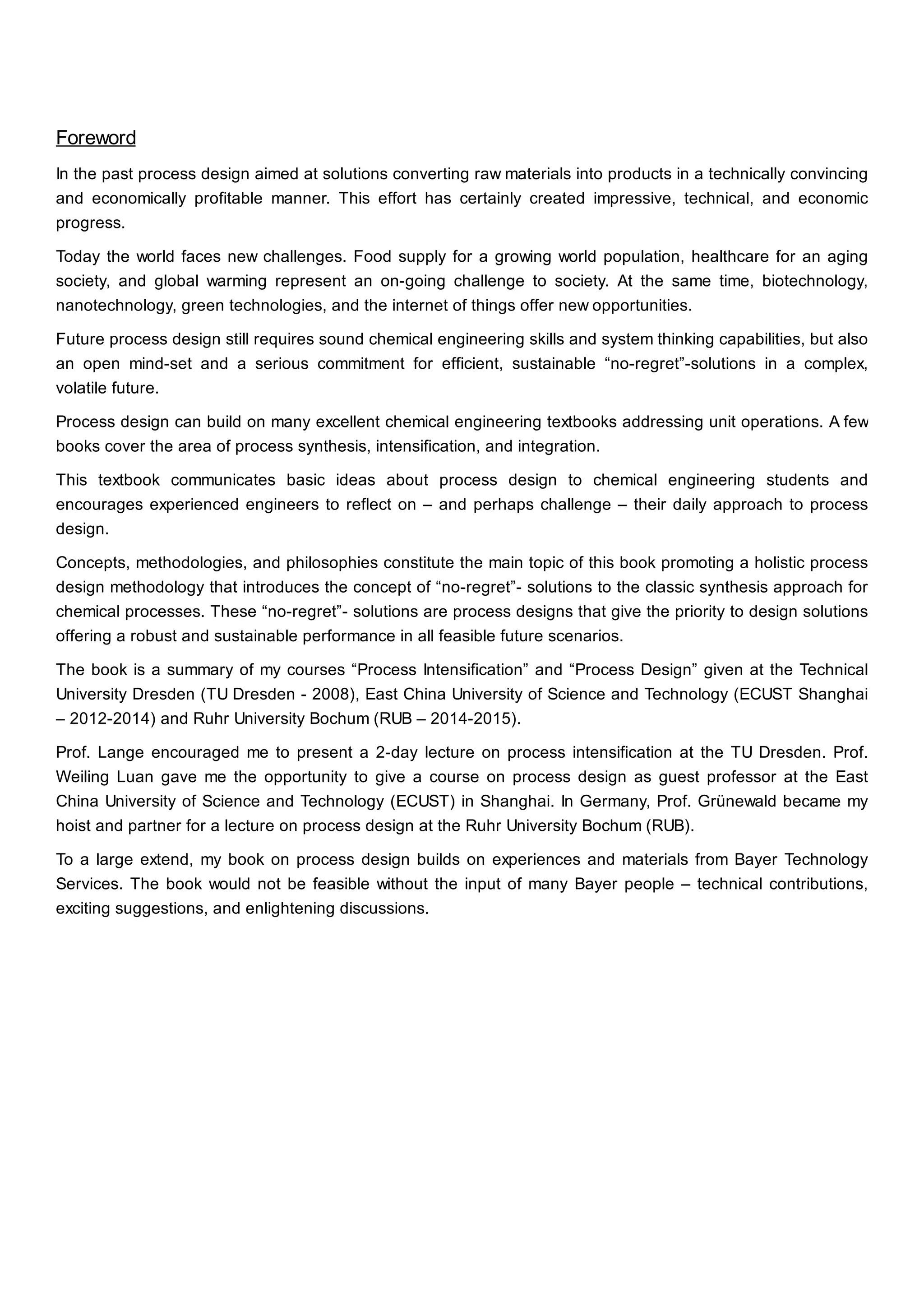 Foreword
In the past process design aimed at solutions converting raw materials into products in a technically convincing
and economically profitable manner. This effort has certainly created impressive, technical, and economic
progress.
Today the world faces new challenges. Food supply for a growing world population, healthcare for an aging
society, and global warming represent an on-going challenge to society. At the same time, biotechnology,
nanotechnology, green technologies, and the internet of things offer new opportunities.
Future process design still requires sound chemical engineering skills and system thinking capabilities, but also
an open mind-set and a serious commitment for efficient, sustainable “no-regret”-solutions in a complex,
volatile future.
Process design can build on many excellent chemical engineering textbooks addressing unit operations. A few
books cover the area of process synthesis, intensification, and integration.
This textbook communicates basic ideas about process design to chemical engineering students and
encourages experienced engineers to reflect on – and perhaps challenge – their daily approach to process
design.
Concepts, methodologies, and philosophies constitute the main topic of this book promoting a holistic process
design methodology that introduces the concept of “no-regret”- solutions to the classic synthesis approach for
chemical processes. These “no-regret”- solutions are process designs that give the priority to design solutions
offering a robust and sustainable performance in all feasible future scenarios.
The book is a summary of my courses “Process Intensification” and “Process Design” given at the Technical
University Dresden (TU Dresden - 2008), East China University of Science and Technology (ECUST Shanghai
– 2012-2014) and Ruhr University Bochum (RUB – 2014-2015).
Prof. Lange encouraged me to present a 2-day lecture on process intensification at the TU Dresden. Prof.
Weiling Luan gave me the opportunity to give a course on process design as guest professor at the East
China University of Science and Technology (ECUST) in Shanghai. In Germany, Prof. Grünewald became my
hoist and partner for a lecture on process design at the Ruhr University Bochum (RUB).
To a large extend, my book on process design builds on experiences and materials from Bayer Technology
Services. The book would not be feasible without the input of many Bayer people – technical contributions,
exciting suggestions, and enlightening discussions.
 