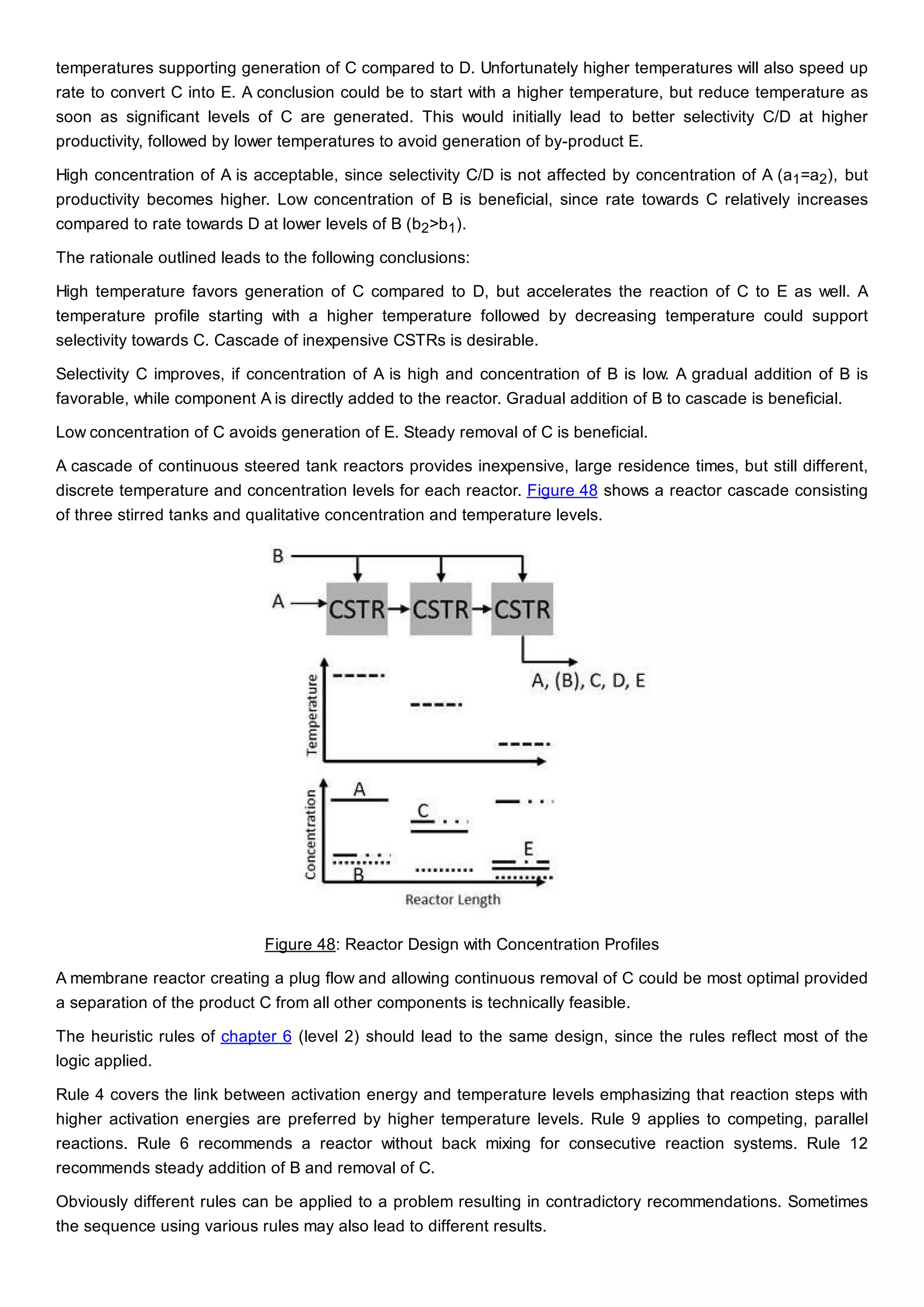 temperatures supporting generation of C compared to D. Unfortunately higher temperatures will also speed up
rate to convert C into E. A conclusion could be to start with a higher temperature, but reduce temperature as
soon as significant levels of C are generated. This would initially lead to better selectivity C/D at higher
productivity, followed by lower temperatures to avoid generation of by-product E.
High concentration of A is acceptable, since selectivity C/D is not affected by concentration of A (a1=a2), but
productivity becomes higher. Low concentration of B is beneficial, since rate towards C relatively increases
compared to rate towards D at lower levels of B (b2>b1).
The rationale outlined leads to the following conclusions:
High temperature favors generation of C compared to D, but accelerates the reaction of C to E as well. A
temperature profile starting with a higher temperature followed by decreasing temperature could support
selectivity towards C. Cascade of inexpensive CSTRs is desirable.
Selectivity C improves, if concentration of A is high and concentration of B is low. A gradual addition of B is
favorable, while component A is directly added to the reactor. Gradual addition of B to cascade is beneficial.
Low concentration of C avoids generation of E. Steady removal of C is beneficial.
A cascade of continuous steered tank reactors provides inexpensive, large residence times, but still different,
discrete temperature and concentration levels for each reactor. Figure 48 shows a reactor cascade consisting
of three stirred tanks and qualitative concentration and temperature levels.
Figure 48: Reactor Design with Concentration Profiles
A membrane reactor creating a plug flow and allowing continuous removal of C could be most optimal provided
a separation of the product C from all other components is technically feasible.
The heuristic rules of chapter 6 (level 2) should lead to the same design, since the rules reflect most of the
logic applied.
Rule 4 covers the link between activation energy and temperature levels emphasizing that reaction steps with
higher activation energies are preferred by higher temperature levels. Rule 9 applies to competing, parallel
reactions. Rule 6 recommends a reactor without back mixing for consecutive reaction systems. Rule 12
recommends steady addition of B and removal of C.
Obviously different rules can be applied to a problem resulting in contradictory recommendations. Sometimes
the sequence using various rules may also lead to different results.
 