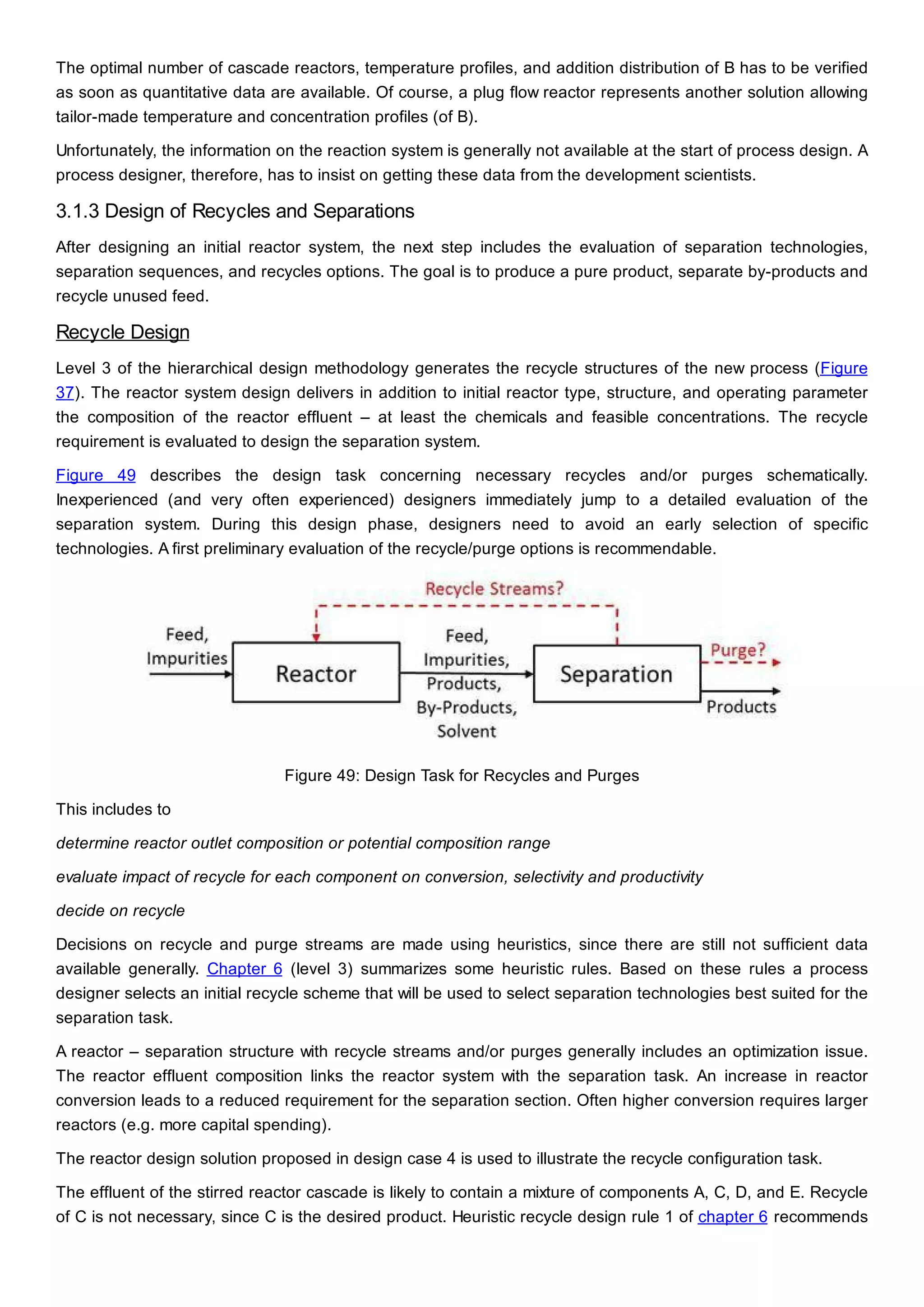 The optimal number of cascade reactors, temperature profiles, and addition distribution of B has to be verified
as soon as quantitative data are available. Of course, a plug flow reactor represents another solution allowing
tailor-made temperature and concentration profiles (of B).
Unfortunately, the information on the reaction system is generally not available at the start of process design. A
process designer, therefore, has to insist on getting these data from the development scientists.
3.1.3 Design of Recycles and Separations
After designing an initial reactor system, the next step includes the evaluation of separation technologies,
separation sequences, and recycles options. The goal is to produce a pure product, separate by-products and
recycle unused feed.
Recycle Design
Level 3 of the hierarchical design methodology generates the recycle structures of the new process (Figure
37). The reactor system design delivers in addition to initial reactor type, structure, and operating parameter
the composition of the reactor effluent – at least the chemicals and feasible concentrations. The recycle
requirement is evaluated to design the separation system.
Figure 49 describes the design task concerning necessary recycles and/or purges schematically.
Inexperienced (and very often experienced) designers immediately jump to a detailed evaluation of the
separation system. During this design phase, designers need to avoid an early selection of specific
technologies. A first preliminary evaluation of the recycle/purge options is recommendable.
Figure 49: Design Task for Recycles and Purges
This includes to
determine reactor outlet composition or potential composition range
evaluate impact of recycle for each component on conversion, selectivity and productivity
decide on recycle
Decisions on recycle and purge streams are made using heuristics, since there are still not sufficient data
available generally. Chapter 6 (level 3) summarizes some heuristic rules. Based on these rules a process
designer selects an initial recycle scheme that will be used to select separation technologies best suited for the
separation task.
A reactor – separation structure with recycle streams and/or purges generally includes an optimization issue.
The reactor effluent composition links the reactor system with the separation task. An increase in reactor
conversion leads to a reduced requirement for the separation section. Often higher conversion requires larger
reactors (e.g. more capital spending).
The reactor design solution proposed in design case 4 is used to illustrate the recycle configuration task.
The effluent of the stirred reactor cascade is likely to contain a mixture of components A, C, D, and E. Recycle
of C is not necessary, since C is the desired product. Heuristic recycle design rule 1 of chapter 6 recommends
 