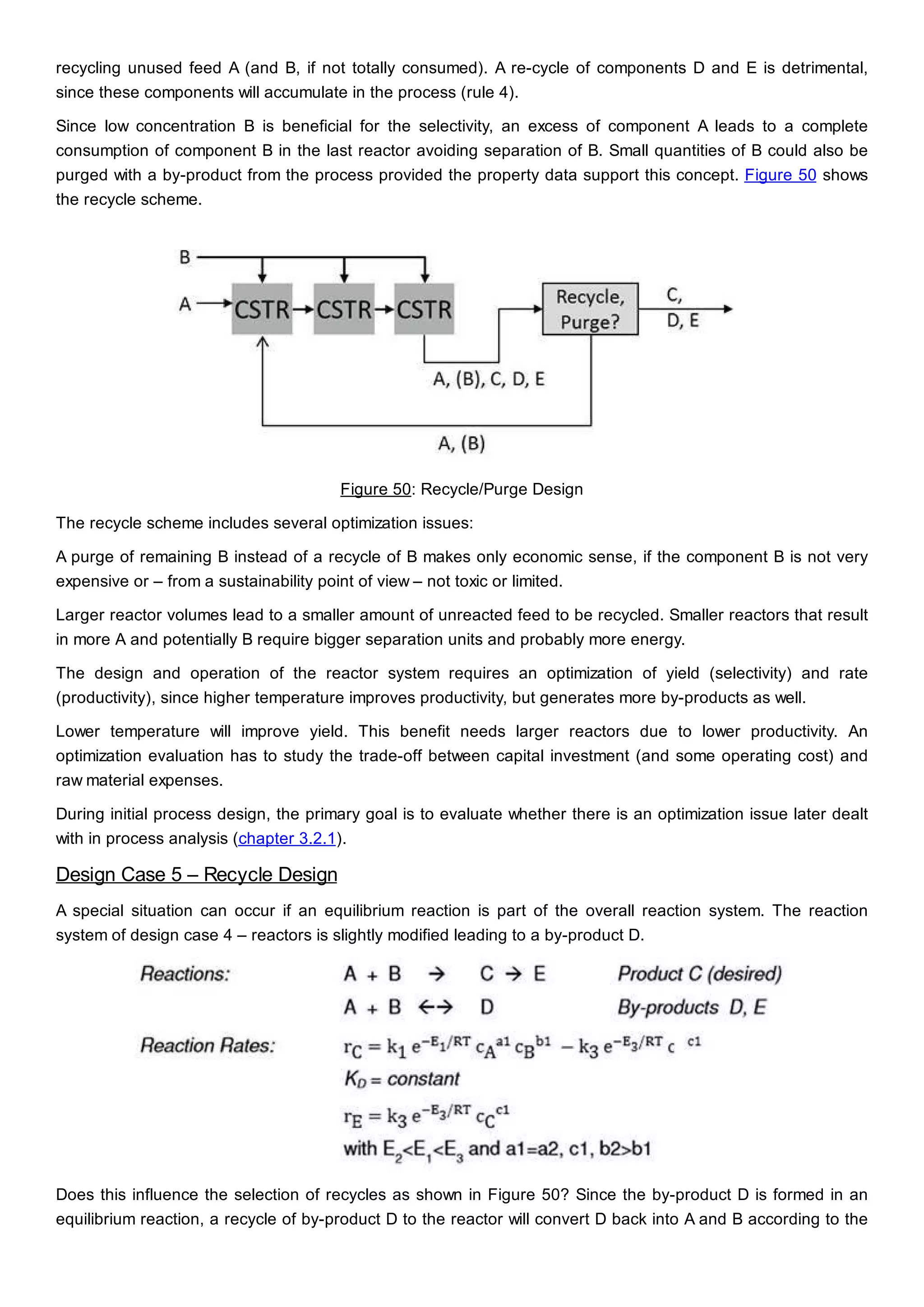 recycling unused feed A (and B, if not totally consumed). A re-cycle of components D and E is detrimental,
since these components will accumulate in the process (rule 4).
Since low concentration B is beneficial for the selectivity, an excess of component A leads to a complete
consumption of component B in the last reactor avoiding separation of B. Small quantities of B could also be
purged with a by-product from the process provided the property data support this concept. Figure 50 shows
the recycle scheme.
Figure 50: Recycle/Purge Design
The recycle scheme includes several optimization issues:
A purge of remaining B instead of a recycle of B makes only economic sense, if the component B is not very
expensive or – from a sustainability point of view – not toxic or limited.
Larger reactor volumes lead to a smaller amount of unreacted feed to be recycled. Smaller reactors that result
in more A and potentially B require bigger separation units and probably more energy.
The design and operation of the reactor system requires an optimization of yield (selectivity) and rate
(productivity), since higher temperature improves productivity, but generates more by-products as well.
Lower temperature will improve yield. This benefit needs larger reactors due to lower productivity. An
optimization evaluation has to study the trade-off between capital investment (and some operating cost) and
raw material expenses.
During initial process design, the primary goal is to evaluate whether there is an optimization issue later dealt
with in process analysis (chapter 3.2.1).
Design Case 5 – Recycle Design
A special situation can occur if an equilibrium reaction is part of the overall reaction system. The reaction
system of design case 4 – reactors is slightly modified leading to a by-product D.
Does this influence the selection of recycles as shown in Figure 50? Since the by-product D is formed in an
equilibrium reaction, a recycle of by-product D to the reactor will convert D back into A and B according to the
 