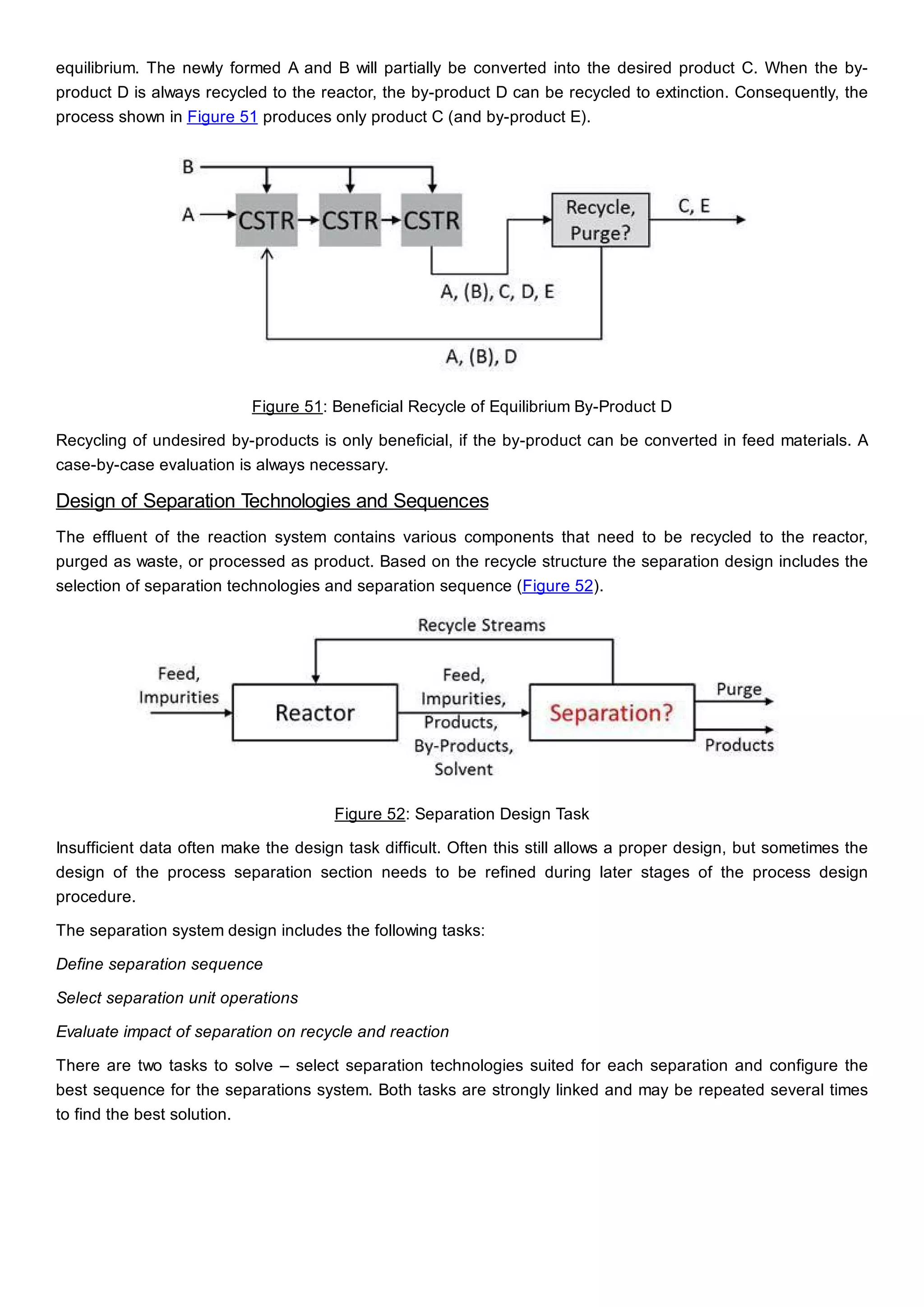 equilibrium. The newly formed A and B will partially be converted into the desired product C. When the by-
product D is always recycled to the reactor, the by-product D can be recycled to extinction. Consequently, the
process shown in Figure 51 produces only product C (and by-product E).
Figure 51: Beneficial Recycle of Equilibrium By-Product D
Recycling of undesired by-products is only beneficial, if the by-product can be converted in feed materials. A
case-by-case evaluation is always necessary.
Design of Separation Technologies and Sequences
The effluent of the reaction system contains various components that need to be recycled to the reactor,
purged as waste, or processed as product. Based on the recycle structure the separation design includes the
selection of separation technologies and separation sequence (Figure 52).
Figure 52: Separation Design Task
Insufficient data often make the design task difficult. Often this still allows a proper design, but sometimes the
design of the process separation section needs to be refined during later stages of the process design
procedure.
The separation system design includes the following tasks:
Define separation sequence
Select separation unit operations
Evaluate impact of separation on recycle and reaction
There are two tasks to solve – select separation technologies suited for each separation and configure the
best sequence for the separations system. Both tasks are strongly linked and may be repeated several times
to find the best solution.
 