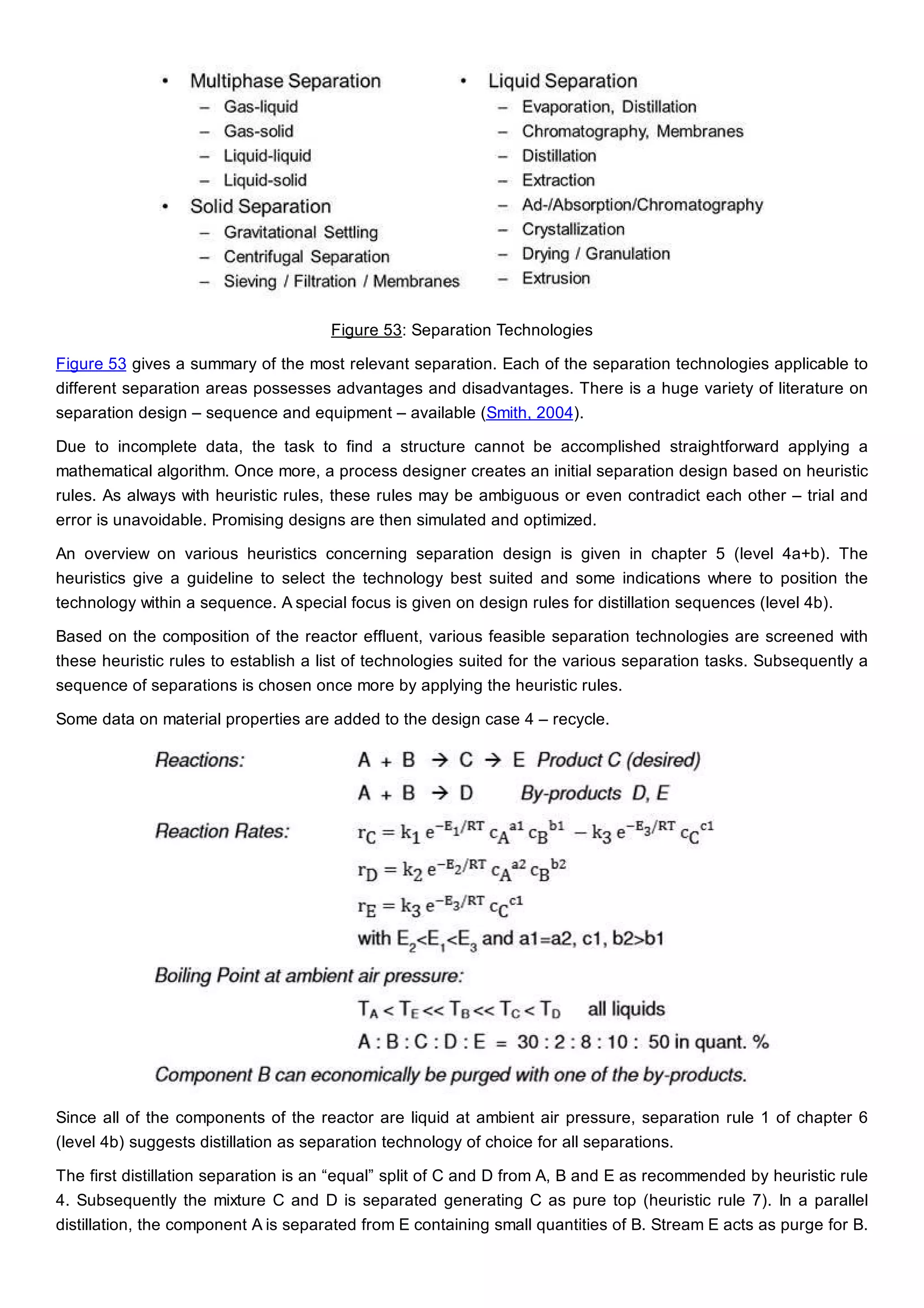Figure 53: Separation Technologies
Figure 53 gives a summary of the most relevant separation. Each of the separation technologies applicable to
different separation areas possesses advantages and disadvantages. There is a huge variety of literature on
separation design – sequence and equipment – available (Smith, 2004).
Due to incomplete data, the task to find a structure cannot be accomplished straightforward applying a
mathematical algorithm. Once more, a process designer creates an initial separation design based on heuristic
rules. As always with heuristic rules, these rules may be ambiguous or even contradict each other – trial and
error is unavoidable. Promising designs are then simulated and optimized.
An overview on various heuristics concerning separation design is given in chapter 5 (level 4a+b). The
heuristics give a guideline to select the technology best suited and some indications where to position the
technology within a sequence. A special focus is given on design rules for distillation sequences (level 4b).
Based on the composition of the reactor effluent, various feasible separation technologies are screened with
these heuristic rules to establish a list of technologies suited for the various separation tasks. Subsequently a
sequence of separations is chosen once more by applying the heuristic rules.
Some data on material properties are added to the design case 4 – recycle.
Since all of the components of the reactor are liquid at ambient air pressure, separation rule 1 of chapter 6
(level 4b) suggests distillation as separation technology of choice for all separations.
The first distillation separation is an “equal” split of C and D from A, B and E as recommended by heuristic rule
4. Subsequently the mixture C and D is separated generating C as pure top (heuristic rule 7). In a parallel
distillation, the component A is separated from E containing small quantities of B. Stream E acts as purge for B.
 