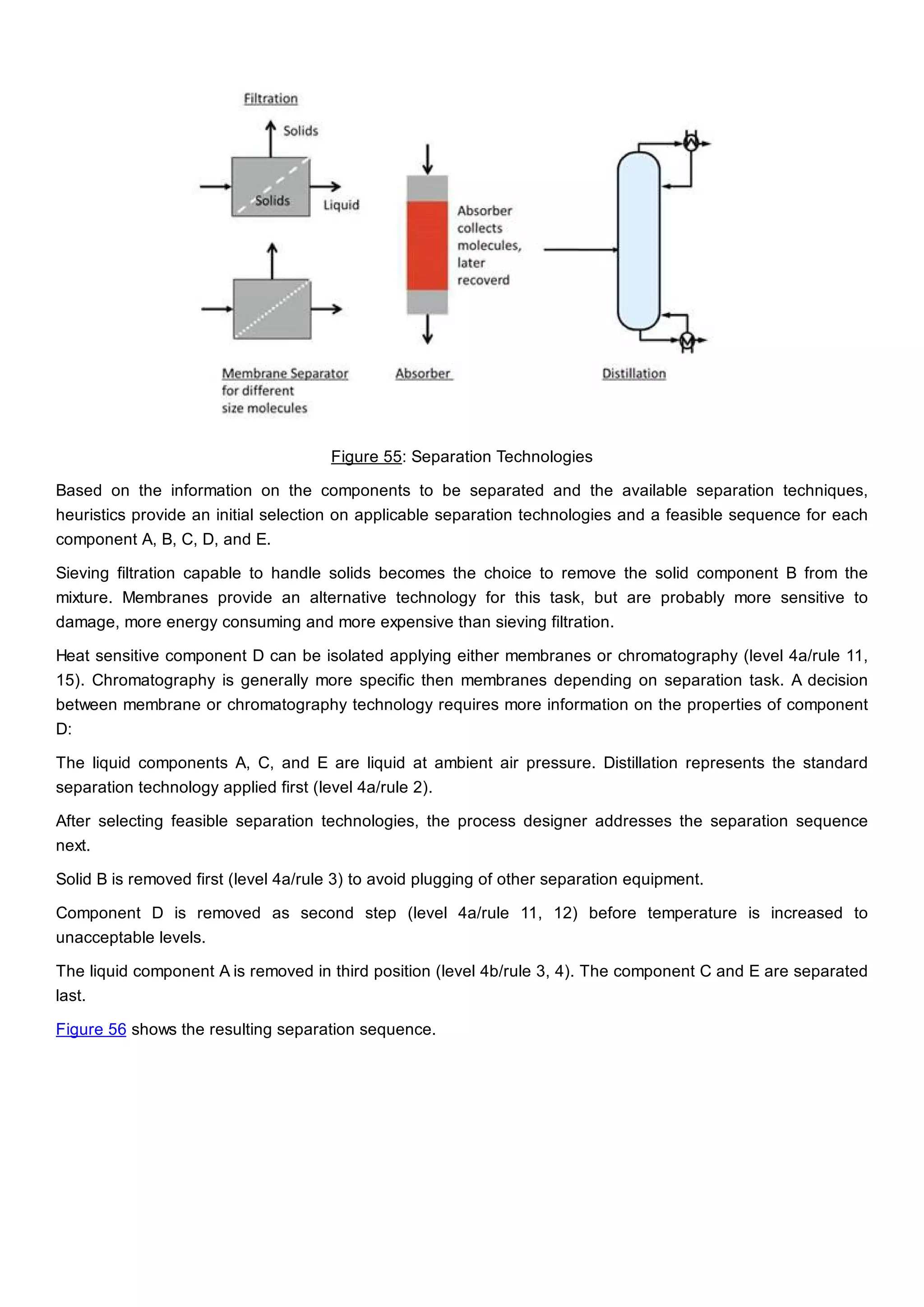 Figure 55: Separation Technologies
Based on the information on the components to be separated and the available separation techniques,
heuristics provide an initial selection on applicable separation technologies and a feasible sequence for each
component A, B, C, D, and E.
Sieving filtration capable to handle solids becomes the choice to remove the solid component B from the
mixture. Membranes provide an alternative technology for this task, but are probably more sensitive to
damage, more energy consuming and more expensive than sieving filtration.
Heat sensitive component D can be isolated applying either membranes or chromatography (level 4a/rule 11,
15). Chromatography is generally more specific then membranes depending on separation task. A decision
between membrane or chromatography technology requires more information on the properties of component
D:
The liquid components A, C, and E are liquid at ambient air pressure. Distillation represents the standard
separation technology applied first (level 4a/rule 2).
After selecting feasible separation technologies, the process designer addresses the separation sequence
next.
Solid B is removed first (level 4a/rule 3) to avoid plugging of other separation equipment.
Component D is removed as second step (level 4a/rule 11, 12) before temperature is increased to
unacceptable levels.
The liquid component A is removed in third position (level 4b/rule 3, 4). The component C and E are separated
last.
Figure 56 shows the resulting separation sequence.
 