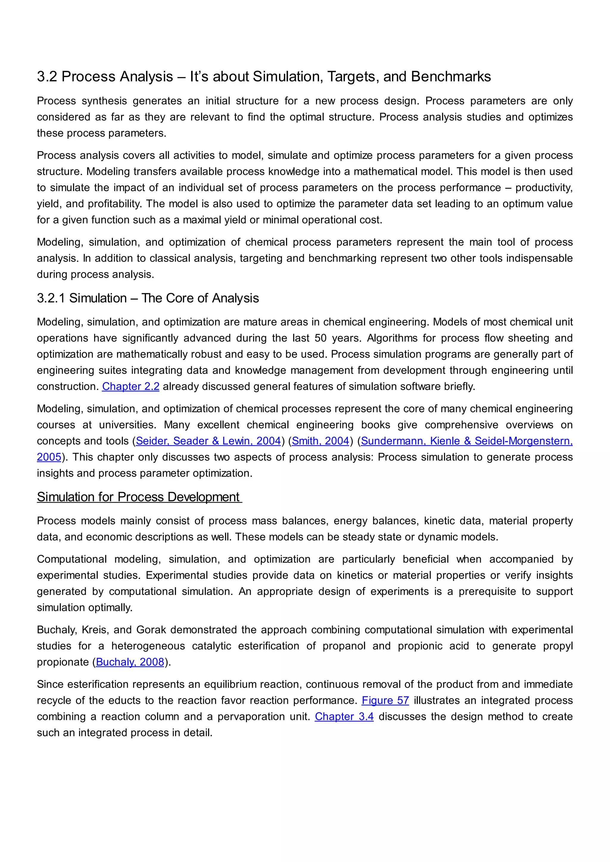 3.2 Process Analysis – It’s about Simulation, Targets, and Benchmarks
Process synthesis generates an initial structure for a new process design. Process parameters are only
considered as far as they are relevant to find the optimal structure. Process analysis studies and optimizes
these process parameters.
Process analysis covers all activities to model, simulate and optimize process parameters for a given process
structure. Modeling transfers available process knowledge into a mathematical model. This model is then used
to simulate the impact of an individual set of process parameters on the process performance – productivity,
yield, and profitability. The model is also used to optimize the parameter data set leading to an optimum value
for a given function such as a maximal yield or minimal operational cost.
Modeling, simulation, and optimization of chemical process parameters represent the main tool of process
analysis. In addition to classical analysis, targeting and benchmarking represent two other tools indispensable
during process analysis.
3.2.1 Simulation – The Core of Analysis
Modeling, simulation, and optimization are mature areas in chemical engineering. Models of most chemical unit
operations have significantly advanced during the last 50 years. Algorithms for process flow sheeting and
optimization are mathematically robust and easy to be used. Process simulation programs are generally part of
engineering suites integrating data and knowledge management from development through engineering until
construction. Chapter 2.2 already discussed general features of simulation software briefly.
Modeling, simulation, and optimization of chemical processes represent the core of many chemical engineering
courses at universities. Many excellent chemical engineering books give comprehensive overviews on
concepts and tools (Seider, Seader & Lewin, 2004) (Smith, 2004) (Sundermann, Kienle & Seidel-Morgenstern,
2005). This chapter only discusses two aspects of process analysis: Process simulation to generate process
insights and process parameter optimization.
Simulation for Process Development
Process models mainly consist of process mass balances, energy balances, kinetic data, material property
data, and economic descriptions as well. These models can be steady state or dynamic models.
Computational modeling, simulation, and optimization are particularly beneficial when accompanied by
experimental studies. Experimental studies provide data on kinetics or material properties or verify insights
generated by computational simulation. An appropriate design of experiments is a prerequisite to support
simulation optimally.
Buchaly, Kreis, and Gorak demonstrated the approach combining computational simulation with experimental
studies for a heterogeneous catalytic esterification of propanol and propionic acid to generate propyl
propionate (Buchaly, 2008).
Since esterification represents an equilibrium reaction, continuous removal of the product from and immediate
recycle of the educts to the reaction favor reaction performance. Figure 57 illustrates an integrated process
combining a reaction column and a pervaporation unit. Chapter 3.4 discusses the design method to create
such an integrated process in detail.
 